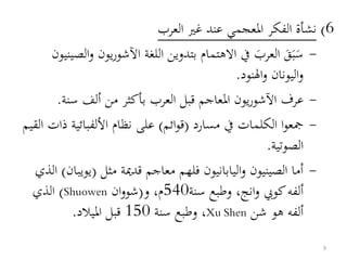 6)‫العرب‬ ‫غري‬ ‫عند‬ ‫املعجمي‬ ‫الفكر‬ ‫نشأة‬
-‫يو‬‫ر‬‫اآلشو‬ ‫اللغة‬ ‫بتدوين‬ ‫االهتمام‬ ‫يف‬ َ‫العرب‬ َ‫ق‬َ‫ب‬َ‫س‬‫الصينيون‬‫و‬ ‫ن‬
‫النود‬‫و‬ ‫اليونان‬‫و‬.
-‫سنة‬ ‫ألف‬ ‫من‬ ‫بأكثر‬ ‫العرب‬ ‫قبل‬ ‫املعاجم‬ ‫يون‬‫ر‬‫اآلشو‬ ‫عرف‬.
-‫مسارد‬ ‫يف‬ ‫الكلمات‬ ‫ا‬‫و‬‫مجع‬(‫ائم‬‫و‬‫ق‬)‫ذ‬ ‫األلفبائية‬ ‫نظام‬ ‫على‬‫القيم‬ ‫ات‬
‫الصوتية‬.
-‫مثل‬ ‫قدمية‬ ‫معاجم‬ ‫فلهم‬ ‫اليابانيون‬‫و‬ ‫الصينيون‬ ‫أما‬(‫يوي‬‫بان‬)‫الذي‬
،‫انج‬‫و‬ ‫كويب‬‫ألفه‬‫سنة‬ ‫وطبع‬540‫و‬ ،‫م‬(‫ان‬‫و‬‫شو‬Shuowen)‫الذي‬
‫شن‬ ‫هو‬ ‫ألفه‬Xu Shen‫سنة‬ ‫وطبع‬ ،150‫امليالد‬ ‫قبل‬.
9
 