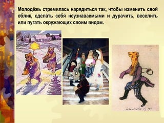 Молодёжь стремилась нарядиться так, чтобы изменить свой
облик, сделать себя неузнаваемыми и дурачить, веселить
или пугать окружающих своим видом.
 