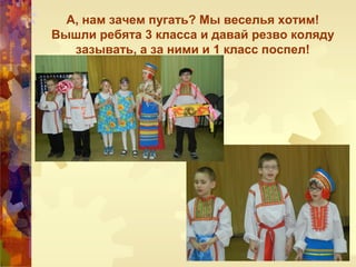 А, нам зачем пугать? Мы веселья хотим!
Вышли ребята 3 класса и давай резво коляду
зазывать, а за ними и 1 класс поспел!
 