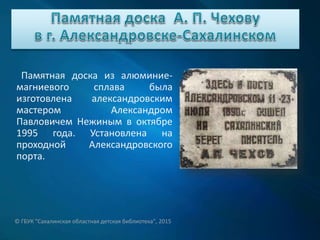 Памятная доска из алюминие-
магниевого сплава была
изготовлена александровским
мастером Александром
Павловичем Нежиным в октябре
1995 года. Установлена на
проходной Александровского
порта.
© ГБУК "Сахалинская областная детская библиотека", 2015
 