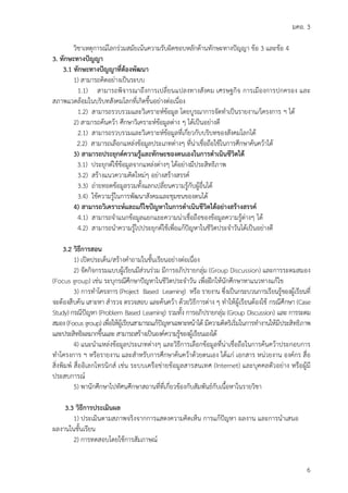 มคอ. 3
6
วิชาเหตุการณโลกรวมสมัยเนนความรับผิดชอบหลักดานทักษะทางปญญา ขอ 3 และขอ 4
3. ทักษะทางปญญา
3.1 ทักษะทางปญญาที่ตองพัฒนา
1) สามารถคิดอยางเปนระบบ
1.1) สามารถพิจารณาถึงการเปลี่ยนแปลงทางสังคม เศรษฐกิจ การเมืองการปกครอง และ
สภาพแวดลอมในบริบทสังคมโลกที่เกิดขึ้นอยางตอเนื่อง
1.2) สามารถรวบรวมและวิเคราะหขอมูล โดยบูรณาการจัดทําเปนรายงาน/โครงการ ฯ ได
2) สามารถคนควา ศึกษาวิเคราะหขอมูลตาง ๆ ไดเปนอยางดี
2.1) สามารถรวบรวมและวิเคราะหขอมูลที่เกี่ยวกับบริบทของสังคมโลกได
2.2) สามารถเลือกแหลงขอมูลประเภทตางๆ ที่นาเชื่อถือใชในการศึกษาคนควาได
3) สามารถประยุกตความรูและทักษะของตนเองในการดําเนินชีวิตได
3.1) ประยุกตใชขอมูลจากแหลงตางๆ ไดอยางมีประสิทธิภาพ
3.2) สรางแนวความคิดใหมๆ อยางสรางสรรค
3.3) ถายทอดขอมูลรวมทั้งแลกเปลี่ยนความรูกับผูอื่นได
3.4) ใชความรูในการพัฒนาสังคมและชุมชนของตนได
4) สามารถวิเคราะหและแกไขปญหาในการดําเนินชีวิตไดอยางสรางสรรค
4.1) สามารถจําแนกขอมูลแยกแยะความนาเชื่อถือของขอมูลความรูตางๆ ได
4.2) สามารถนําความรูไปประยุกตใชเพื่อแกปญหาในชีวิตประจําวันไดเปนอยางดี
3.2 วิธีการสอน
1) เปดประเด็น/สรางคําถามในชั้นเรียนอยางตอเนื่อง
2) จัดกิจกรรมแบบผูเรียนมีสวนรวม มีการอภิปรายกลุม (Group Discussion) และการระดมสมอง
(Focus group) เชน ระบุกรณีศึกษาปญหาในชีวิตประจําวัน เพื่อฝกใหนักศึกษาหาแนวทางแกไข
3) การทําโครงการ (Project Based Learning) หรือ รายงาน ซึ่งเปนกระบวนการเรียนรูของผูเรียนที่
จะตองสืบคน เสาะหา สํารวจ ตรวจสอบ และคนควา ดวยวิธีการตาง ๆ ทําใหผูเรียนตองใช กรณีศึกษา (Case
Study) กรณีปญหา (Problem Based Learning) รวมทั้ง การอภิปรายกลุม (Group Discussion) และ การระดม
สมอง (Focus group) เพื่อใหผูเรียนสามารถแกปญหาเฉพาะหนาได มีความคิดริเริ่มในการทํางานใหมีประสิทธิภาพ
และประสิทธิผลมากขึ้นและ สามารถสรางเปนองคความรูของผูเรียนเองได
4) แนะนําแหลงขอมูลประเภทตางๆ และวิธีการเลือกขอมูลที่นาเชื่อถือในการคนควาประกอบการ
ทําโครงการ ฯ หรือรายงาน และสําหรับการศึกษาคนควาดวยตนเอง ไดแก เอกสาร หนวยงาน องคกร สื่อ
สิ่งพิมพ สื่ออิเลกโทรนิกส เชน ระบบเครือขายขอมูลสารสนเทศ (Internet) และบุคคลตัวอยาง หรือผูมี
ประสบการณ
5) พานักศึกษาไปทัศนศึกษาสถานที่ที่เกี่ยวของกับสัมพันธกับเนื้อหาในรายวิชา
3.3 วิธีการประเมินผล
1) ประเมินตามสภาพจริงจากการแสดงความคิดเห็น การแกปญหา ผลงาน และการนําเสนอ
ผลงานในชั้นเรียน
2) การทดสอบโดยใชการสัมภาษณ
 