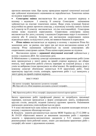 протягом вивчення теми. При цьому проведення окремої тематичної атестації
при здійсненні відповідного оцінювання не передбачається. Тематична оцінка
не підлягає коригуванню.
• Семестрова оцінка виставляється без дати до класного журналу в
колонку з надписом І семестр, ІІ семестр. Семестрове оцінювання
здійснюється на підставі тематичних оцінок. Якщо учень (учениця) був(ла)
відсутній(я) на уроках протягом семестру, у відповідну клітинку замість оцінки
за І семестр чи ІІ семестр виставляється н/а (не атестований(а)). Семестрова
оцінка може підлягати коригуванню. Скоригована семестрова оцінка
виставляється без дати у колонку з надписом Скоригована поруч із колонкою І
семестр або ІІ семестр. Колонки для виставлення скоригованих оцінок
відводяться навіть за відсутності учнів, які виявили бажання їх коригувати.
• Річна оцінка виставляється до журналу в колонку з надписом Річна без
зазначення дати не раніше, ніж через три дні після виставлення оцінки за ІІ
семестр. Річне оцінювання здійснюється на основі семестрових або
скоригованих семестрових оцінок. Річна оцінка коригуванню не підлягає.
• Виставлення оцінки з державної підсумкової атестації здійснюється у
колону з надписом ДПА без зазначення дати.
3. Обов'язковим є у кожному семестрі оцінювання двох практичних робіт (теми
яких прописуються у змісті уроку на правій сторінці журналу), які обирає
вчитель, інші практичні роботи учитель перевіряє на власний розсуд: у всіх
учнів чи вибірково (теми прописувати не обов’язково). На профільному рівні у
кожному семестрі обов'язково оцінюється 8-10 практичних робіт. Теми
практикуму (круглих столів, семінарів, практичних робіт і т.д.) записують у
змісті уроку на правій сторінці журналу.
ЗМІСТ УРОКУ
Що вивчає географія. Зародження і розвиток географії.
№1. Круглий стіл «Нові напрямки досліджень сучасної географії».
№2. Практична робота «Роль географії у формуванні візитної картки країни».
Багато практичних робіт (профільний рівень) не потребують письмової
перевірки, оскільки проводяться у формі семінарських занять, конференцій,
круглих столів, дискусій, подання (захисту) групових проектів. Оцінювання
навчальних досягнень учнів відбувається на уроці.
У 6 класі виставляється одна оцінка на семестр за ведення календаря погоди в
колонку з надписом «Календар погоди».
4. Кількість зошитів регламентується листом МОН України від 27.12.2000 за
№ 19-529 «Орієнтовні вимоги до виконання письмових робіт і перевірки
зошитів з природничо-математичних дисциплін у 5-11 класах»: учням
рекомендовано мати робочий зошит, зошит для виконання практичних робіт з
географії, або зошит з друкованою основою.
 
