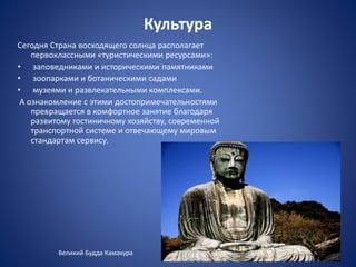 Культура
Сегодня Страна восходящего солнца располагает
первоклассными «туристическими ресурсами»:
• заповедниками и историческими памятниками
• зоопарками и ботаническими садами
• музеями и развлекательными комплексами.
А ознакомление с этими достопримечательностями
превращается в комфортное занятие благодаря
развитому гостиничному хозяйству, современной
транспортной системе и отвечающему мировым
стандартам сервису.
Великий Будда Камакура
 
