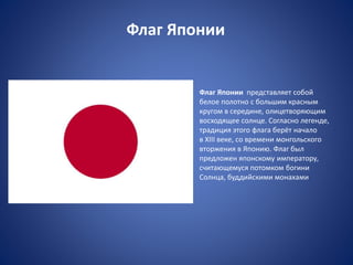 Флаг Японии
Флаг Японии представляет собой
белое полотно с большим красным
кругом в середине, олицетворяющим
восходящее солнце. Согласно легенде,
традиция этого флага берёт начало
в XIII веке, со времени монгольского
вторжения в Японию. Флаг был
предложен японскому императору,
считающемуся потомком богини
Солнца, буддийскими монахами
 