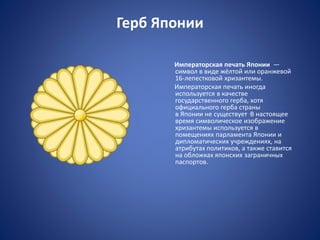Герб Японии
Императорская печать Японии —
символ в виде жёлтой или оранжевой
16-лепестковой хризантемы.
Императорская печать иногда
используется в качестве
государственного герба, хотя
официального герба страны
в Японии не существует .В настоящее
время символическое изображение
хризантемы используется в
помещениях парламента Японии и
дипломатических учреждениях, на
атрибутах политиков, а также ставится
на обложках японских заграничных
паспортов.
 