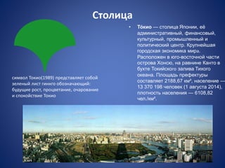 Столица
• То́ кио — столица Японии, её
административный, финансовый,
культурный, промышленный и
политический центр. Крупнейшая
городская экономика мира.
Расположен в юго-восточной части
острова Хонсю, на равнине Канто в
бухте Токийского залива Тихого
океана. Площадь префектуры
составляет 2188,67 км², население —
13 370 198 человек (1 августа 2014),
плотность населения — 6108,82
чел./км².
символ Токио(1989) представляет собой
зеленый лист гинкго обозначающий:
будущие рост, процветание, очарование
и спокойствие Токио
 