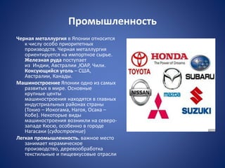 Промышленность
Черная металлургия в Японии относится
к числу особо приоритетных
производств. Черная металлургия
ориентируется на импортное сырье.
Железная руда поступает
из Индии, Австралии ,ЮАР, Чили.
Коксующийся уголь – США,
Австралии, Канады.
Машиностроение Японии одно из самых
развитых в мире. Основные
крупные центы
машиностроения находятся в главных
индустриальных районах страны
(Токио – Иокогама, Нагоя, Осака –
Кобе). Некоторые виды
машиностроения возникли на северо-
западе Кюсю, особенно в городе
Нагасаки (судостроение)
Легкая промышленность. важное место
занимает керамическое
производство, деревообработка
текстильные и пищевкусовые отрасли
 