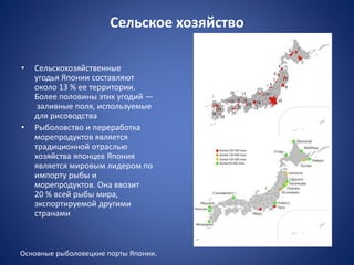 Сельское хозяйство
• Сельскохозяйственные
угодья Японии составляют
около 13 % ее территории.
Более половины этих угодий —
заливные поля, используемые
для рисоводства
• Рыболовство и переработка
морепродуктов является
традиционной отраслью
хозяйства японцев Япония
является мировым лидером по
импорту рыбы и
морепродуктов. Она ввозит
20 % всей рыбы мира,
экспортируемой другими
странами
Основные рыболовецкие порты Японии.
Центры рисоводства
 