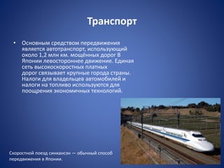 Транспорт
• Основным средством передвижения
является автотранспорт, использующий
около 1,2 млн км. мощённых дорог В
Японии левостороннее движение. Единая
сеть высокоскоростных платных
дорог связывает крупные города страны.
Налоги для владельцев автомобилей и
налоги на топливо используются для
поощрения экономичных технологий.
Скоростной поезд синкансэн — обычный способ
передвижения в Японии.
 