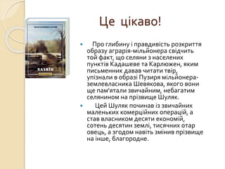 Це цікаво!
 Про глибину і правдивість розкриття
образу аграрія-мільйонера свідчить
той факт, що селяни з населених
пунктів Кадашеве та Карлюжен, яким
письменник давав читати твір,
упізнали в образі Пузиря мільйонера-
землевласника Шевякова, якого вони
ще пам'ятали звичайним, небагатим
селянином на прізвище Шуляк.
 Цей Шуляк починав із звичайних
маленьких комерційних операцій, а
став власником десяти економій,
сотень десятин землі, тисячних отар
овець, а згодом навіть змінив прізвище
на інше, благородне.
 