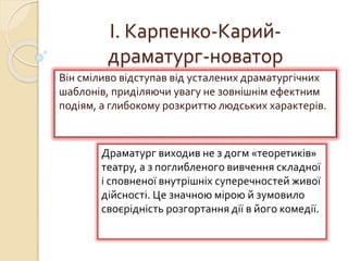 І. Карпенко-Карий-
драматург-новатор
Він сміливо відступав від усталених драматургічних
шаблонів, приділяючи увагу не зовнішнім ефектним
подіям, а глибокому розкриттю людських характерів.
Драматург виходив не з догм «теоретиків»
театру, а з поглибленого вивчення складної
і сповненої внутрішніх суперечностей живої
дійсності. Це значною мірою й зумовило
своєрідність розгортання дії в його комедії.
 