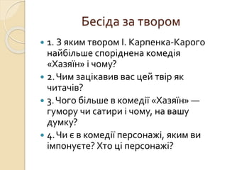 Бесіда за твором
 1. З яким твором І. Карпенка-Карого
найбільше споріднена комедія
«Хазяїн» і чому?
 2.Чим зацікавив вас цей твір як
читачів?
 3.Чого більше в комедії «Хазяїн» —
гумору чи сатири і чому, на вашу
думку?
 4.Чи є в комедії персонажі, яким ви
імпонуєте? Хто ці персонажі?
 