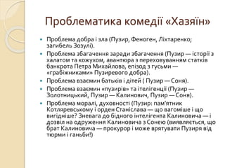 Проблематика комедії «Хазяїн»
 Проблема добра і зла (Пузир, Феноген, Ліхтаренко;
загибель Зозулі).
 Проблема збагачення заради збагачення (Пузир — історії з
халатом та кожухом, авантюра з переховуванням статків
банкрота Петра Михайлова, епізод з гусьми —
«грабіжниками» Пузиревого добра).
 Проблема взаємин батьків і дітей ( Пузир — Соня).
 Проблема взаємин «пузирів» та ітелігенції (Пузир —
Золотницький, Пузир — Калинович, Пузир — Соня).
 Проблема моралі, духовності (Пузир: пам’ятник
Котляревському і орден Станіслава — що вагоміше і що
вигідніше? Зневага до бідного інтелігента Калиновича — і
дозвіл на одруження Калиновича з Сонею (виявляється, що
брат Калиновича — прокурор і може врятувати Пузиря від
тюрми і ганьби!)
 