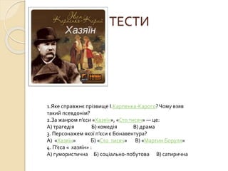 ТЕСТИ
1.Яке справжнє прізвище І.Карпенка-Карого?Чому взяв
такий псевдонім?
2.За жанром п’єси «Хазяїн», «Сто тисяч» — це:
А) трагедія Б) комедія В) драма
3. Персонажем якої п’єси є Бонавентура?
А) «Хазяїн» Б) «Сто тисяч» В) «Мартин Боруля»
4. П’єса « хазяїн» :
А) гумористична Б) соціально-побутова В) сатирична
 