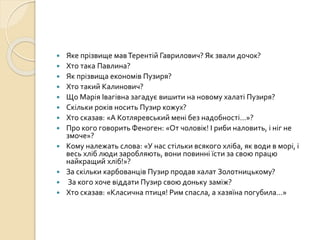  Яке прізвище мавТерентій Гаврилович? Як звали дочок?
 Хто така Павлина?
 Як прізвища економів Пузиря?
 Хто такий Калинович?
 Що Марія Івагівна загадує вишити на новому халаті Пузиря?
 Скільки років носить Пузир кожух?
 Хто сказав: «А Котляревський мені без надобності…»?
 Про кого говорить Феноген: «От чоловік! І риби наловить, і ніг не
змоче»?
 Кому належать слова: «У нас стільки всякого хліба, як води в морі, і
весь хліб люди заробляють, вони повинні їсти за свою працю
найкращий хліб!»?
 За скільки карбованців Пузир продав халат Золотницькому?
 За кого хоче віддати Пузир свою доньку заміж?
 Хто сказав: «Класична птиця! Рим спасла, а хазяїна погубила…»
 