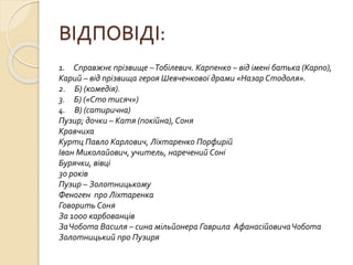 ВІДПОВІДІ:
1. Справжнє прізвище –Тобілевич. Карпенко – від імені батька (Карпо),
Карий – від прізвища героя Шевченкової драми «Назар Стодоля».
2. Б) (комедія).
3. Б) («Сто тисяч»)
4. В) (сатирична)
Пузир; дочки – Катя (покійна), Соня
Кравчиха
Куртц Павло Карлович, Ліхтаренко Порфирій
Іван Миколайович, учитель, наречений Соні
Бурячки, вівці
30 років
Пузир – Золотницькому
Феноген про Ліхтаренка
Говорить Соня
За 1000 карбованців
ЗаЧобота Василя – сина мільйонера Гаврила АфанасійовичаЧобота
Золотницький про Пузиря
 