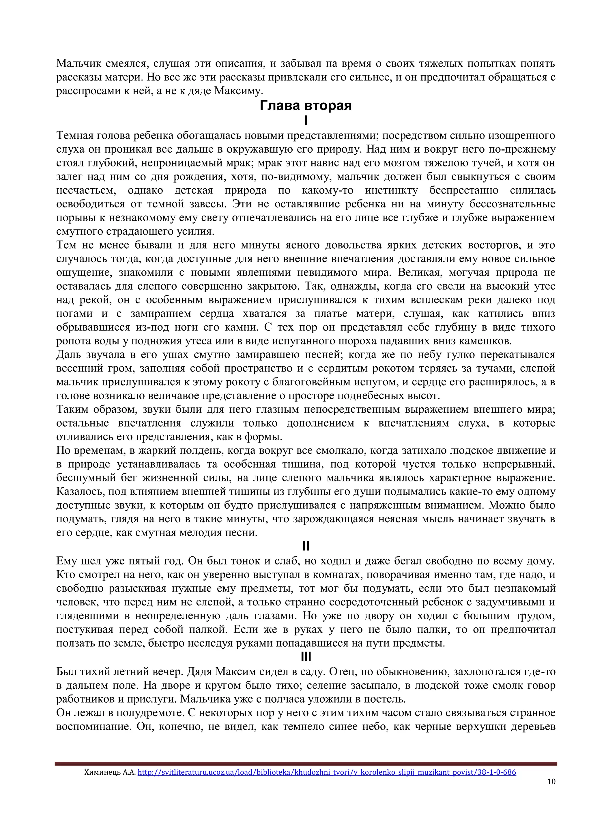 Химинець А.А. http://svitliteraturu.ucoz.ua/load/biblioteka/khudozhni_tvori/v_korolenko_slipij_muzikant_povist/38-1-0-686
10
Мальчик смеялся, слушая эти описания, и забывал на время о своих тяжелых попытках понять
рассказы матери. Но все же эти рассказы привлекали его сильнее, и он предпочитал обращаться с
расспросами к ней, а не к дяде Максиму.
Глава вторая
I
Темная голова ребенка обогащалась новыми представлениями; посредством сильно изощренного
слуха он проникал все дальше в окружавшую его природу. Над ним и вокруг него по-прежнему
стоял глубокий, непроницаемый мрак; мрак этот навис над его мозгом тяжелою тучей, и хотя он
залег над ним со дня рождения, хотя, по-видимому, мальчик должен был свыкнуться с своим
несчастьем, однако детская природа по какому-то инстинкту беспрестанно силилась
освободиться от темной завесы. Эти не оставлявшие ребенка ни на минуту бессознательные
порывы к незнакомому ему свету отпечатлевались на его лице все глубже и глубже выражением
смутного страдающего усилия.
Тем не менее бывали и для него минуты ясного довольства ярких детских восторгов, и это
случалось тогда, когда доступные для него внешние впечатления доставляли ему новое сильное
ощущение, знакомили с новыми явлениями невидимого мира. Великая, могучая природа не
оставалась для слепого совершенно закрытою. Так, однажды, когда его свели на высокий утес
над рекой, он с особенным выражением прислушивался к тихим всплескам реки далеко под
ногами и с замиранием сердца хватался за платье матери, слушая, как катились вниз
обрывавшиеся из-под ноги его камни. С тех пор он представлял себе глубину в виде тихого
ропота воды у подножия утеса или в виде испуганного шороха падавших вниз камешков.
Даль звучала в его ушах смутно замиравшею песней; когда же по небу гулко перекатывался
весенний гром, заполняя собой пространство и с сердитым рокотом теряясь за тучами, слепой
мальчик прислушивался к этому рокоту с благоговейным испугом, и сердце его расширялось, а в
голове возникало величавое представление о просторе поднебесных высот.
Таким образом, звуки были для него глазным непосредственным выражением внешнего мира;
остальные впечатления служили только дополнением к впечатлениям слуха, в которые
отливались его представления, как в формы.
По временам, в жаркий полдень, когда вокруг все смолкало, когда затихало людское движение и
в природе устанавливалась та особенная тишина, под которой чуется только непрерывный,
бесшумный бег жизненной силы, на лице слепого мальчика являлось характерное выражение.
Казалось, под влиянием внешней тишины из глубины его души подымались какие-то ему одному
доступные звуки, к которым он будто прислушивался с напряженным вниманием. Можно было
подумать, глядя на него в такие минуты, что зарождающаяся неясная мысль начинает звучать в
его сердце, как смутная мелодия песни.
II
Ему шел уже пятый год. Он был тонок и слаб, но ходил и даже бегал свободно по всему дому.
Кто смотрел на него, как он уверенно выступал в комнатах, поворачивая именно там, где надо, и
свободно разыскивая нужные ему предметы, тот мог бы подумать, если это был незнакомый
человек, что перед ним не слепой, а только странно сосредоточенный ребенок с задумчивыми и
глядевшими в неопределенную даль глазами. Но уже по двору он ходил с большим трудом,
постукивая перед собой палкой. Если же в руках у него не было палки, то он предпочитал
ползать по земле, быстро исследуя руками попадавшиеся на пути предметы.
III
Был тихий летний вечер. Дядя Максим сидел в саду. Отец, по обыкновению, захлопотался где-то
в дальнем поле. На дворе и кругом было тихо; селение засыпало, в людской тоже смолк говор
работников и прислуги. Мальчика уже с полчаса уложили в постель.
Он лежал в полудремоте. С некоторых пор у него с этим тихим часом стало связываться странное
воспоминание. Он, конечно, не видел, как темнело синее небо, как черные верхушки деревьев
 
