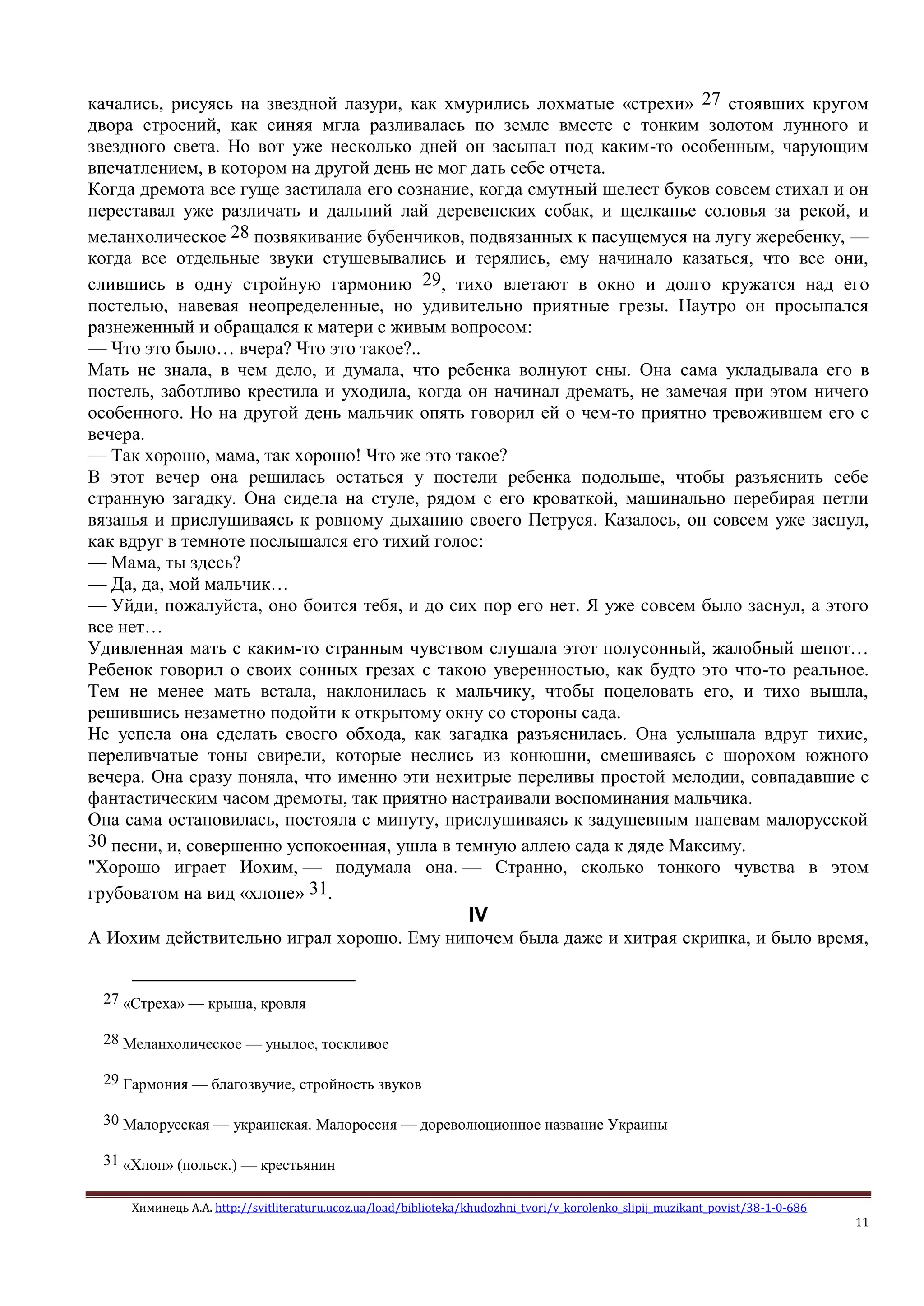 Химинець А.А. http://svitliteraturu.ucoz.ua/load/biblioteka/khudozhni_tvori/v_korolenko_slipij_muzikant_povist/38-1-0-686
11
качались, рисуясь на звездной лазури, как хмурились лохматые «стрехи» 27 стоявших кругом
двора строений, как синяя мгла разливалась по земле вместе с тонким золотом лунного и
звездного света. Но вот уже несколько дней он засыпал под каким-то особенным, чарующим
впечатлением, в котором на другой день не мог дать себе отчета.
Когда дремота все гуще застилала его сознание, когда смутный шелест буков совсем стихал и он
переставал уже различать и дальний лай деревенских собак, и щелканье соловья за рекой, и
меланхолическое 28 позвякивание бубенчиков, подвязанных к пасущемуся на лугу жеребенку, —
когда все отдельные звуки стушевывались и терялись, ему начинало казаться, что все они,
слившись в одну стройную гармонию 29, тихо влетают в окно и долго кружатся над его
постелью, навевая неопределенные, но удивительно приятные грезы. Наутро он просыпался
разнеженный и обращался к матери с живым вопросом:
— Что это было… вчера? Что это такое?..
Мать не знала, в чем дело, и думала, что ребенка волнуют сны. Она сама укладывала его в
постель, заботливо крестила и уходила, когда он начинал дремать, не замечая при этом ничего
особенного. Но на другой день мальчик опять говорил ей о чем-то приятно тревожившем его с
вечера.
— Так хорошо, мама, так хорошо! Что же это такое?
В этот вечер она решилась остаться у постели ребенка подольше, чтобы разъяснить себе
странную загадку. Она сидела на стуле, рядом с его кроваткой, машинально перебирая петли
вязанья и прислушиваясь к ровному дыханию своего Петруся. Казалось, он совсем уже заснул,
как вдруг в темноте послышался его тихий голос:
— Мама, ты здесь?
— Да, да, мой мальчик…
— Уйди, пожалуйста, оно боится тебя, и до сих пор его нет. Я уже совсем было заснул, а этого
все нет…
Удивленная мать с каким-то странным чувством слушала этот полусонный, жалобный шепот…
Ребенок говорил о своих сонных грезах с такою уверенностью, как будто это что-то реальное.
Тем не менее мать встала, наклонилась к мальчику, чтобы поцеловать его, и тихо вышла,
решившись незаметно подойти к открытому окну со стороны сада.
Не успела она сделать своего обхода, как загадка разъяснилась. Она услышала вдруг тихие,
переливчатые тоны свирели, которые неслись из конюшни, смешиваясь с шорохом южного
вечера. Она сразу поняла, что именно эти нехитрые переливы простой мелодии, совпадавшие с
фантастическим часом дремоты, так приятно настраивали воспоминания мальчика.
Она сама остановилась, постояла с минуту, прислушиваясь к задушевным напевам малорусской
30 песни, и, совершенно успокоенная, ушла в темную аллею сада к дяде Максиму.
"Хорошо играет Иохим, — подумала она. — Странно, сколько тонкого чувства в этом
грубоватом на вид «хлопе» 31.
IV
А Иохим действительно играл хорошо. Ему нипочем была даже и хитрая скрипка, и было время,
27 «Стреха» — крыша, кровля
28 Меланхолическое — унылое, тоскливое
29 Гармония — благозвучие, стройность звуков
30 Малорусская — украинская. Малороссия — дореволюционное название Украины
31 «Хлоп» (польск.) — крестьянин
 