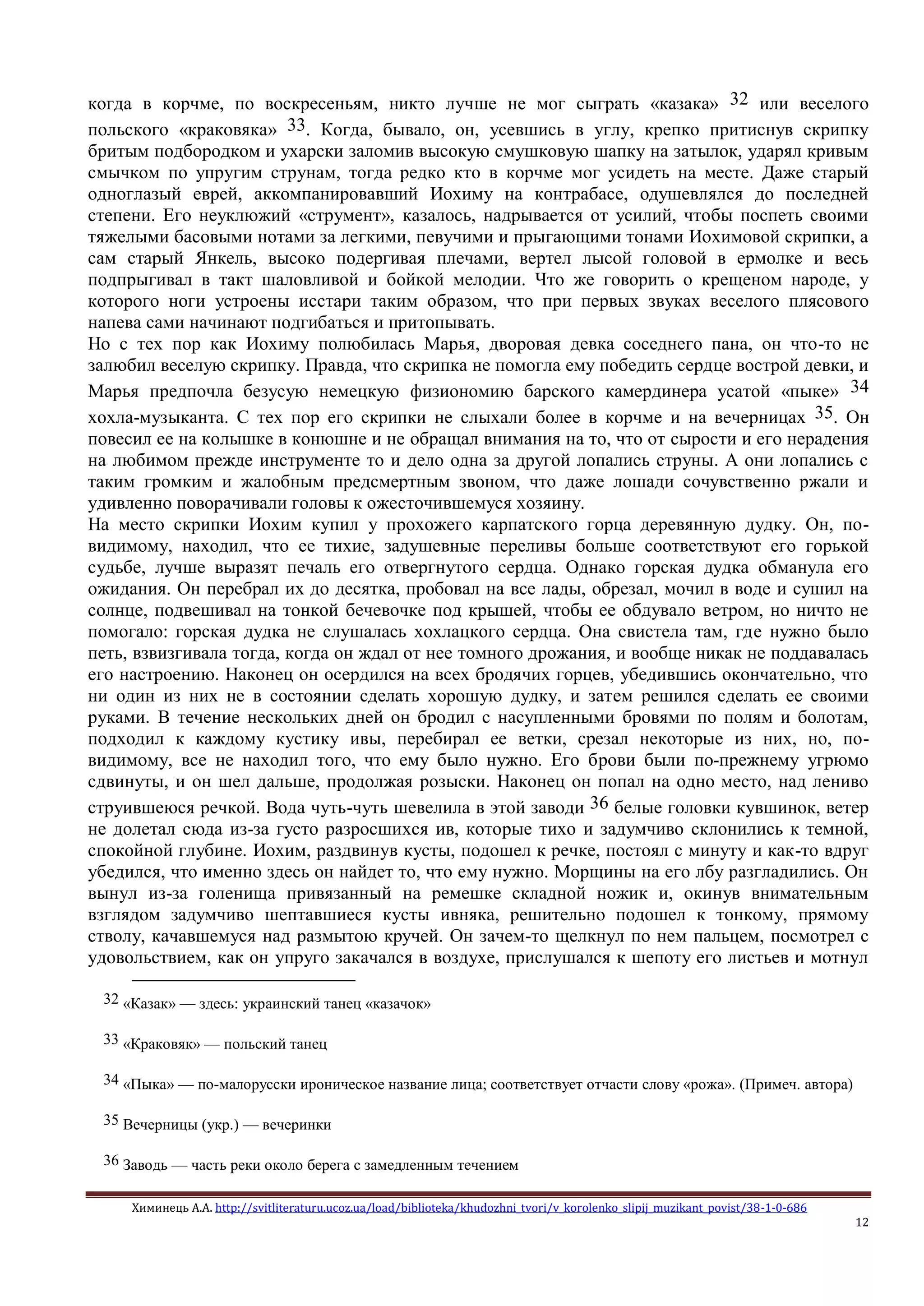 Химинець А.А. http://svitliteraturu.ucoz.ua/load/biblioteka/khudozhni_tvori/v_korolenko_slipij_muzikant_povist/38-1-0-686
12
когда в корчме, по воскресеньям, никто лучше не мог сыграть «казака» 32 или веселого
польского «краковяка» 33. Когда, бывало, он, усевшись в углу, крепко притиснув скрипку
бритым подбородком и ухарски заломив высокую смушковую шапку на затылок, ударял кривым
смычком по упругим струнам, тогда редко кто в корчме мог усидеть на месте. Даже старый
одноглазый еврей, аккомпанировавший Иохиму на контрабасе, одушевлялся до последней
степени. Его неуклюжий «струмент», казалось, надрывается от усилий, чтобы поспеть своими
тяжелыми басовыми нотами за легкими, певучими и прыгающими тонами Иохимовой скрипки, а
сам старый Янкель, высоко подергивая плечами, вертел лысой головой в ермолке и весь
подпрыгивал в такт шаловливой и бойкой мелодии. Что же говорить о крещеном народе, у
которого ноги устроены исстари таким образом, что при первых звуках веселого плясового
напева сами начинают подгибаться и притопывать.
Но с тех пор как Иохиму полюбилась Марья, дворовая девка соседнего пана, он что-то не
залюбил веселую скрипку. Правда, что скрипка не помогла ему победить сердце вострой девки, и
Марья предпочла безусую немецкую физиономию барского камердинера усатой «пыке» 34
хохла-музыканта. С тех пор его скрипки не слыхали более в корчме и на вечерницах 35. Он
повесил ее на колышке в конюшне и не обращал внимания на то, что от сырости и его нерадения
на любимом прежде инструменте то и дело одна за другой лопались струны. А они лопались с
таким громким и жалобным предсмертным звоном, что даже лошади сочувственно ржали и
удивленно поворачивали головы к ожесточившемуся хозяину.
На место скрипки Иохим купил у прохожего карпатского горца деревянную дудку. Он, по-
видимому, находил, что ее тихие, задушевные переливы больше соответствуют его горькой
судьбе, лучше выразят печаль его отвергнутого сердца. Однако горская дудка обманула его
ожидания. Он перебрал их до десятка, пробовал на все лады, обрезал, мочил в воде и сушил на
солнце, подвешивал на тонкой бечевочке под крышей, чтобы ее обдувало ветром, но ничто не
помогало: горская дудка не слушалась хохлацкого сердца. Она свистела там, где нужно было
петь, взвизгивала тогда, когда он ждал от нее томного дрожания, и вообще никак не поддавалась
его настроению. Наконец он осердился на всех бродячих горцев, убедившись окончательно, что
ни один из них не в состоянии сделать хорошую дудку, и затем решился сделать ее своими
руками. В течение нескольких дней он бродил с насупленными бровями по полям и болотам,
подходил к каждому кустику ивы, перебирал ее ветки, срезал некоторые из них, но, по-
видимому, все не находил того, что ему было нужно. Его брови были по-прежнему угрюмо
сдвинуты, и он шел дальше, продолжая розыски. Наконец он попал на одно место, над лениво
струившеюся речкой. Вода чуть-чуть шевелила в этой заводи 36 белые головки кувшинок, ветер
не долетал сюда из-за густо разросшихся ив, которые тихо и задумчиво склонились к темной,
спокойной глубине. Иохим, раздвинув кусты, подошел к речке, постоял с минуту и как-то вдруг
убедился, что именно здесь он найдет то, что ему нужно. Морщины на его лбу разгладились. Он
вынул из-за голенища привязанный на ремешке складной ножик и, окинув внимательным
взглядом задумчиво шептавшиеся кусты ивняка, решительно подошел к тонкому, прямому
стволу, качавшемуся над размытою кручей. Он зачем-то щелкнул по нем пальцем, посмотрел с
удовольствием, как он упруго закачался в воздухе, прислушался к шепоту его листьев и мотнул
32 «Казак» — здесь: украинский танец «казачок»
33 «Краковяк» — польский танец
34 «Пыка» — по-малорусски ироническое название лица; соответствует отчасти слову «рожа». (Примеч. автора)
35 Вечерницы (укр.) — вечеринки
36 Заводь — часть реки около берега с замедленным течением
 