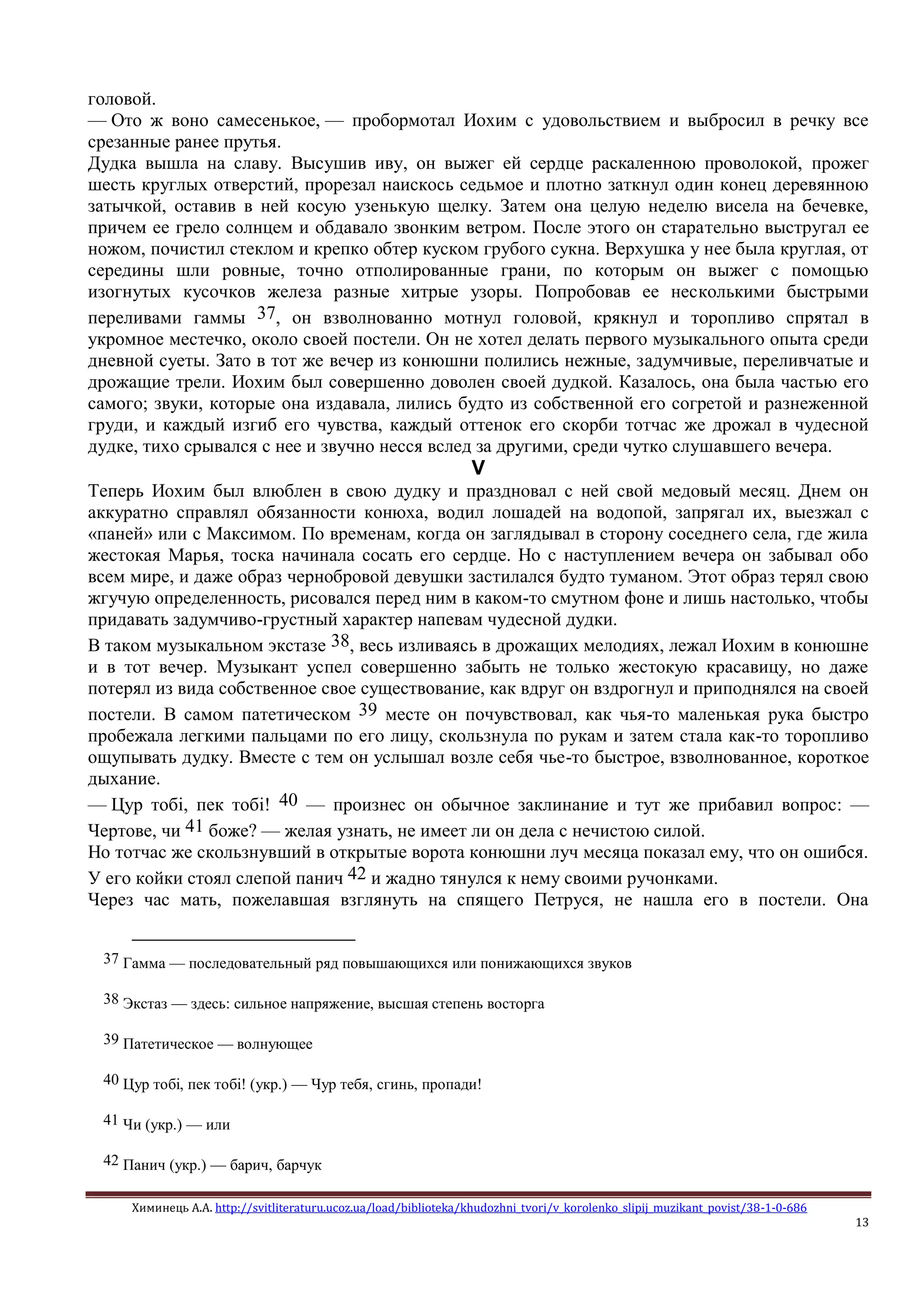Химинець А.А. http://svitliteraturu.ucoz.ua/load/biblioteka/khudozhni_tvori/v_korolenko_slipij_muzikant_povist/38-1-0-686
13
головой.
— Ото ж воно самесенькое, — пробормотал Иохим с удовольствием и выбросил в речку все
срезанные ранее прутья.
Дудка вышла на славу. Высушив иву, он выжег ей сердце раскаленною проволокой, прожег
шесть круглых отверстий, прорезал наискось седьмое и плотно заткнул один конец деревянною
затычкой, оставив в ней косую узенькую щелку. Затем она целую неделю висела на бечевке,
причем ее грело солнцем и обдавало звонким ветром. После этого он старательно выстругал ее
ножом, почистил стеклом и крепко обтер куском грубого сукна. Верхушка у нее была круглая, от
середины шли ровные, точно отполированные грани, по которым он выжег с помощью
изогнутых кусочков железа разные хитрые узоры. Попробовав ее несколькими быстрыми
переливами гаммы 37, он взволнованно мотнул головой, крякнул и торопливо спрятал в
укромное местечко, около своей постели. Он не хотел делать первого музыкального опыта среди
дневной суеты. Зато в тот же вечер из конюшни полились нежные, задумчивые, переливчатые и
дрожащие трели. Иохим был совершенно доволен своей дудкой. Казалось, она была частью его
самого; звуки, которые она издавала, лились будто из собственной его согретой и разнеженной
груди, и каждый изгиб его чувства, каждый оттенок его скорби тотчас же дрожал в чудесной
дудке, тихо срывался с нее и звучно несся вслед за другими, среди чутко слушавшего вечера.
V
Теперь Иохим был влюблен в свою дудку и праздновал с ней свой медовый месяц. Днем он
аккуратно справлял обязанности конюха, водил лошадей на водопой, запрягал их, выезжал с
«паней» или с Максимом. По временам, когда он заглядывал в сторону соседнего села, где жила
жестокая Марья, тоска начинала сосать его сердце. Но с наступлением вечера он забывал обо
всем мире, и даже образ чернобровой девушки застилался будто туманом. Этот образ терял свою
жгучую определенность, рисовался перед ним в каком-то смутном фоне и лишь настолько, чтобы
придавать задумчиво-грустный характер напевам чудесной дудки.
В таком музыкальном экстазе 38, весь изливаясь в дрожащих мелодиях, лежал Иохим в конюшне
и в тот вечер. Музыкант успел совершенно забыть не только жестокую красавицу, но даже
потерял из вида собственное свое существование, как вдруг он вздрогнул и приподнялся на своей
постели. В самом патетическом 39 месте он почувствовал, как чья-то маленькая рука быстро
пробежала легкими пальцами по его лицу, скользнула по рукам и затем стала как-то торопливо
ощупывать дудку. Вместе с тем он услышал возле себя чье-то быстрое, взволнованное, короткое
дыхание.
— Цур тобi, пек тобi! 40 — произнес он обычное заклинание и тут же прибавил вопрос: —
Чертове, чи 41 боже? — желая узнать, не имеет ли он дела с нечистою силой.
Но тотчас же скользнувший в открытые ворота конюшни луч месяца показал ему, что он ошибся.
У его койки стоял слепой панич 42 и жадно тянулся к нему своими ручонками.
Через час мать, пожелавшая взглянуть на спящего Петруся, не нашла его в постели. Она
37 Гамма — последовательный ряд повышающихся или понижающихся звуков
38 Экстаз — здесь: сильное напряжение, высшая степень восторга
39 Патетическое — волнующее
40 Цур тобi, пек тобi! (укр.) — Чур тебя, сгинь, пропади!
41 Чи (укр.) — или
42 Панич (укр.) — барич, барчук
 