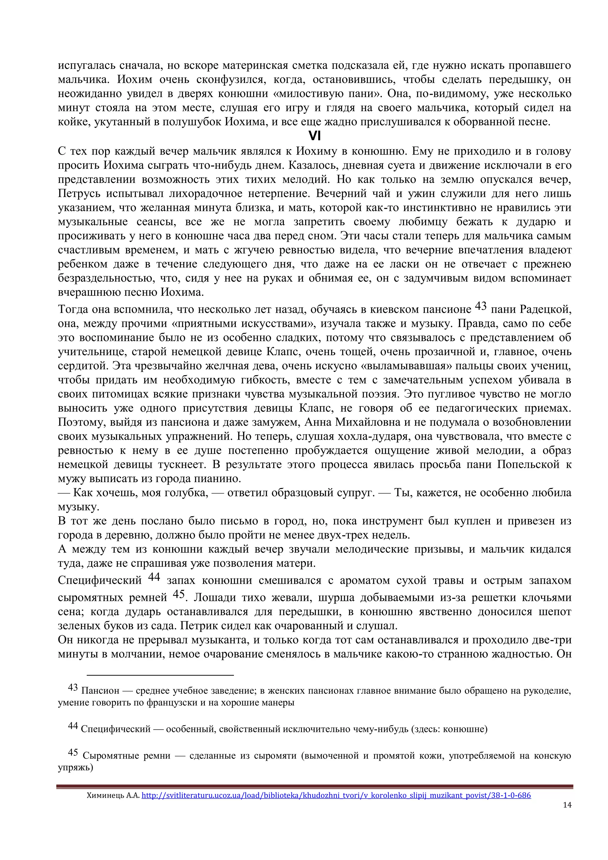 Химинець А.А. http://svitliteraturu.ucoz.ua/load/biblioteka/khudozhni_tvori/v_korolenko_slipij_muzikant_povist/38-1-0-686
14
испугалась сначала, но вскоре материнская сметка подсказала ей, где нужно искать пропавшего
мальчика. Иохим очень сконфузился, когда, остановившись, чтобы сделать передышку, он
неожиданно увидел в дверях конюшни «милостивую пани». Она, по-видимому, уже несколько
минут стояла на этом месте, слушая его игру и глядя на своего мальчика, который сидел на
койке, укутанный в полушубок Иохима, и все еще жадно прислушивался к оборванной песне.
VI
С тех пор каждый вечер мальчик являлся к Иохиму в конюшню. Ему не приходило и в голову
просить Иохима сыграть что-нибудь днем. Казалось, дневная суета и движение исключали в его
представлении возможность этих тихих мелодий. Но как только на землю опускался вечер,
Петрусь испытывал лихорадочное нетерпение. Вечерний чай и ужин служили для него лишь
указанием, что желанная минута близка, и мать, которой как-то инстинктивно не нравились эти
музыкальные сеансы, все же не могла запретить своему любимцу бежать к дударю и
просиживать у него в конюшне часа два перед сном. Эти часы стали теперь для мальчика самым
счастливым временем, и мать с жгучею ревностью видела, что вечерние впечатления владеют
ребенком даже в течение следующего дня, что даже на ее ласки он не отвечает с прежнею
безраздельностью, что, сидя у нее на руках и обнимая ее, он с задумчивым видом вспоминает
вчерашнюю песню Иохима.
Тогда она вспомнила, что несколько лет назад, обучаясь в киевском пансионе 43 пани Радецкой,
она, между прочими «приятными искусствами», изучала также и музыку. Правда, само по себе
это воспоминание было не из особенно сладких, потому что связывалось с представлением об
учительнице, старой немецкой девице Клапс, очень тощей, очень прозаичной и, главное, очень
сердитой. Эта чрезвычайно желчная дева, очень искусно «выламывавшая» пальцы своих учениц,
чтобы придать им необходимую гибкость, вместе с тем с замечательным успехом убивала в
своих питомицах всякие признаки чувства музыкальной поэзия. Это пугливое чувство не могло
выносить уже одного присутствия девицы Клапс, не говоря об ее педагогических приемах.
Поэтому, выйдя из пансиона и даже замужем, Анна Михайловна и не подумала о возобновлении
своих музыкальных упражнений. Но теперь, слушая хохла-дударя, она чувствовала, что вместе с
ревностью к нему в ее душе постепенно пробуждается ощущение живой мелодии, а образ
немецкой девицы тускнеет. В результате этого процесса явилась просьба пани Попельской к
мужу выписать из города пианино.
— Как хочешь, моя голубка, — ответил образцовый супруг. — Ты, кажется, не особенно любила
музыку.
В тот же день послано было письмо в город, но, пока инструмент был куплен и привезен из
города в деревню, должно было пройти не менее двух-трех недель.
А между тем из конюшни каждый вечер звучали мелодические призывы, и мальчик кидался
туда, даже не спрашивая уже позволения матери.
Специфический 44 запах конюшни смешивался с ароматом сухой травы и острым запахом
сыромятных ремней 45. Лошади тихо жевали, шурша добываемыми из-за решетки клочьями
сена; когда дударь останавливался для передышки, в конюшню явственно доносился шепот
зеленых буков из сада. Петрик сидел как очарованный и слушал.
Он никогда не прерывал музыканта, и только когда тот сам останавливался и проходило две-три
минуты в молчании, немое очарование сменялось в мальчике какою-то странною жадностью. Он
43 Пансион — среднее учебное заведение; в женских пансионах главное внимание было обращено на рукоделие,
умение говорить по французски и на хорошие манеры
44 Специфический — особенный, свойственный исключительно чему-нибудь (здесь: конюшне)
45 Сыромятные ремни — сделанные из сыромяти (вымоченной и промятой кожи, употребляемой на конскую
упряжь)
 