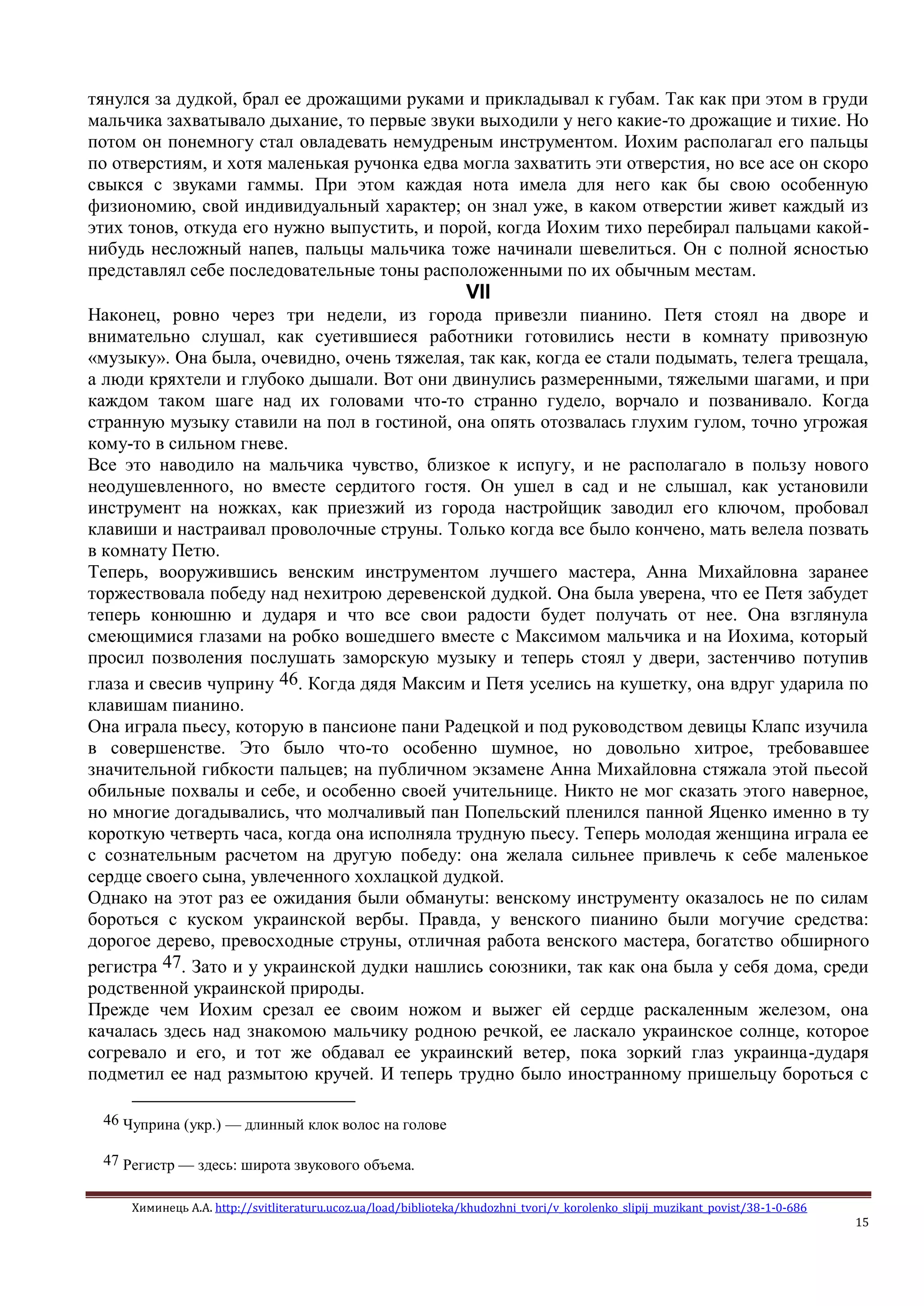 Химинець А.А. http://svitliteraturu.ucoz.ua/load/biblioteka/khudozhni_tvori/v_korolenko_slipij_muzikant_povist/38-1-0-686
15
тянулся за дудкой, брал ее дрожащими руками и прикладывал к губам. Так как при этом в груди
мальчика захватывало дыхание, то первые звуки выходили у него какие-то дрожащие и тихие. Но
потом он понемногу стал овладевать немудреным инструментом. Иохим располагал его пальцы
по отверстиям, и хотя маленькая ручонка едва могла захватить эти отверстия, но все асе он скоро
свыкся с звуками гаммы. При этом каждая нота имела для него как бы свою особенную
физиономию, свой индивидуальный характер; он знал уже, в каком отверстии живет каждый из
этих тонов, откуда его нужно выпустить, и порой, когда Иохим тихо перебирал пальцами какой-
нибудь несложный напев, пальцы мальчика тоже начинали шевелиться. Он с полной ясностью
представлял себе последовательные тоны расположенными по их обычным местам.
VII
Наконец, ровно через три недели, из города привезли пианино. Петя стоял на дворе и
внимательно слушал, как суетившиеся работники готовились нести в комнату привозную
«музыку». Она была, очевидно, очень тяжелая, так как, когда ее стали подымать, телега трещала,
а люди кряхтели и глубоко дышали. Вот они двинулись размеренными, тяжелыми шагами, и при
каждом таком шаге над их головами что-то странно гудело, ворчало и позванивало. Когда
странную музыку ставили на пол в гостиной, она опять отозвалась глухим гулом, точно угрожая
кому-то в сильном гневе.
Все это наводило на мальчика чувство, близкое к испугу, и не располагало в пользу нового
неодушевленного, но вместе сердитого гостя. Он ушел в сад и не слышал, как установили
инструмент на ножках, как приезжий из города настройщик заводил его ключом, пробовал
клавиши и настраивал проволочные струны. Только когда все было кончено, мать велела позвать
в комнату Петю.
Теперь, вооружившись венским инструментом лучшего мастера, Анна Михайловна заранее
торжествовала победу над нехитрою деревенской дудкой. Она была уверена, что ее Петя забудет
теперь конюшню и дударя и что все свои радости будет получать от нее. Она взглянула
смеющимися глазами на робко вошедшего вместе с Максимом мальчика и на Иохима, который
просил позволения послушать заморскую музыку и теперь стоял у двери, застенчиво потупив
глаза и свесив чуприну 46. Когда дядя Максим и Петя уселись на кушетку, она вдруг ударила по
клавишам пианино.
Она играла пьесу, которую в пансионе пани Радецкой и под руководством девицы Клапс изучила
в совершенстве. Это было что-то особенно шумное, но довольно хитрое, требовавшее
значительной гибкости пальцев; на публичном экзамене Анна Михайловна стяжала этой пьесой
обильные похвалы и себе, и особенно своей учительнице. Никто не мог сказать этого наверное,
но многие догадывались, что молчаливый пан Попельский пленился панной Яценко именно в ту
короткую четверть часа, когда она исполняла трудную пьесу. Теперь молодая женщина играла ее
с сознательным расчетом на другую победу: она желала сильнее привлечь к себе маленькое
сердце своего сына, увлеченного хохлацкой дудкой.
Однако на этот раз ее ожидания были обмануты: венскому инструменту оказалось не по силам
бороться с куском украинской вербы. Правда, у венского пианино были могучие средства:
дорогое дерево, превосходные струны, отличная работа венского мастера, богатство обширного
регистра 47. Зато и у украинской дудки нашлись союзники, так как она была у себя дома, среди
родственной украинской природы.
Прежде чем Иохим срезал ее своим ножом и выжег ей сердце раскаленным железом, она
качалась здесь над знакомою мальчику родною речкой, ее ласкало украинское солнце, которое
согревало и его, и тот же обдавал ее украинский ветер, пока зоркий глаз украинца-дударя
подметил ее над размытою кручей. И теперь трудно было иностранному пришельцу бороться с
46 Чуприна (укр.) — длинный клок волос на голове
47 Регистр — здесь: широта звукового объема.
 