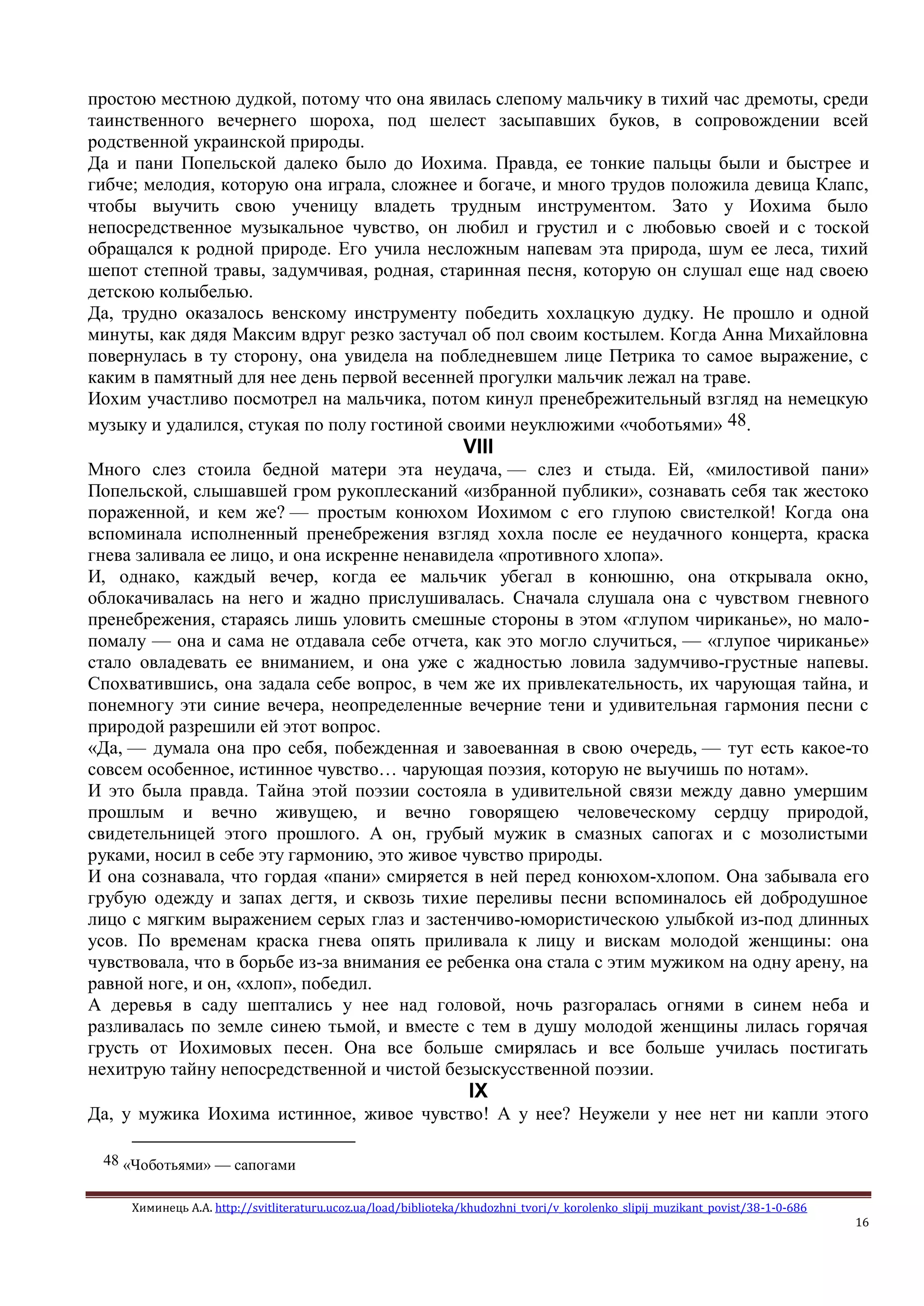 Химинець А.А. http://svitliteraturu.ucoz.ua/load/biblioteka/khudozhni_tvori/v_korolenko_slipij_muzikant_povist/38-1-0-686
16
простою местною дудкой, потому что она явилась слепому мальчику в тихий час дремоты, среди
таинственного вечернего шороха, под шелест засыпавших буков, в сопровождении всей
родственной украинской природы.
Да и пани Попельской далеко было до Иохима. Правда, ее тонкие пальцы были и быстрее и
гибче; мелодия, которую она играла, сложнее и богаче, и много трудов положила девица Клапс,
чтобы выучить свою ученицу владеть трудным инструментом. Зато у Иохима было
непосредственное музыкальное чувство, он любил и грустил и с любовью своей и с тоской
обращался к родной природе. Его учила несложным напевам эта природа, шум ее леса, тихий
шепот степной травы, задумчивая, родная, старинная песня, которую он слушал еще над своею
детскою колыбелью.
Да, трудно оказалось венскому инструменту победить хохлацкую дудку. Не прошло и одной
минуты, как дядя Максим вдруг резко застучал об пол своим костылем. Когда Анна Михайловна
повернулась в ту сторону, она увидела на побледневшем лице Петрика то самое выражение, с
каким в памятный для нее день первой весенней прогулки мальчик лежал на траве.
Иохим участливо посмотрел на мальчика, потом кинул пренебрежительный взгляд на немецкую
музыку и удалился, стукая по полу гостиной своими неуклюжими «чоботьями» 48.
VIII
Много слез стоила бедной матери эта неудача, — слез и стыда. Ей, «милостивой пани»
Попельской, слышавшей гром рукоплесканий «избранной публики», сознавать себя так жестоко
пораженной, и кем же? — простым конюхом Иохимом с его глупою свистелкой! Когда она
вспоминала исполненный пренебрежения взгляд хохла после ее неудачного концерта, краска
гнева заливала ее лицо, и она искренне ненавидела «противного хлопа».
И, однако, каждый вечер, когда ее мальчик убегал в конюшню, она открывала окно,
облокачивалась на него и жадно прислушивалась. Сначала слушала она с чувством гневного
пренебрежения, стараясь лишь уловить смешные стороны в этом «глупом чириканье», но мало-
помалу — она и сама не отдавала себе отчета, как это могло случиться, — «глупое чириканье»
стало овладевать ее вниманием, и она уже с жадностью ловила задумчиво-грустные напевы.
Спохватившись, она задала себе вопрос, в чем же их привлекательность, их чарующая тайна, и
понемногу эти синие вечера, неопределенные вечерние тени и удивительная гармония песни с
природой разрешили ей этот вопрос.
«Да, — думала она про себя, побежденная и завоеванная в свою очередь, — тут есть какое-то
совсем особенное, истинное чувство… чарующая поэзия, которую не выучишь по нотам».
И это была правда. Тайна этой поэзии состояла в удивительной связи между давно умершим
прошлым и вечно живущею, и вечно говорящею человеческому сердцу природой,
свидетельницей этого прошлого. А он, грубый мужик в смазных сапогах и с мозолистыми
руками, носил в себе эту гармонию, это живое чувство природы.
И она сознавала, что гордая «пани» смиряется в ней перед конюхом-хлопом. Она забывала его
грубую одежду и запах дегтя, и сквозь тихие переливы песни вспоминалось ей добродушное
лицо с мягким выражением серых глаз и застенчиво-юмористическою улыбкой из-под длинных
усов. По временам краска гнева опять приливала к лицу и вискам молодой женщины: она
чувствовала, что в борьбе из-за внимания ее ребенка она стала с этим мужиком на одну арену, на
равной ноге, и он, «хлоп», победил.
А деревья в саду шептались у нее над головой, ночь разгоралась огнями в синем неба и
разливалась по земле синею тьмой, и вместе с тем в душу молодой женщины лилась горячая
грусть от Иохимовых песен. Она все больше смирялась и все больше училась постигать
нехитрую тайну непосредственной и чистой безыскусственной поэзии.
IX
Да, у мужика Иохима истинное, живое чувство! А у нее? Неужели у нее нет ни капли этого
48 «Чоботьями» — сапогами
 