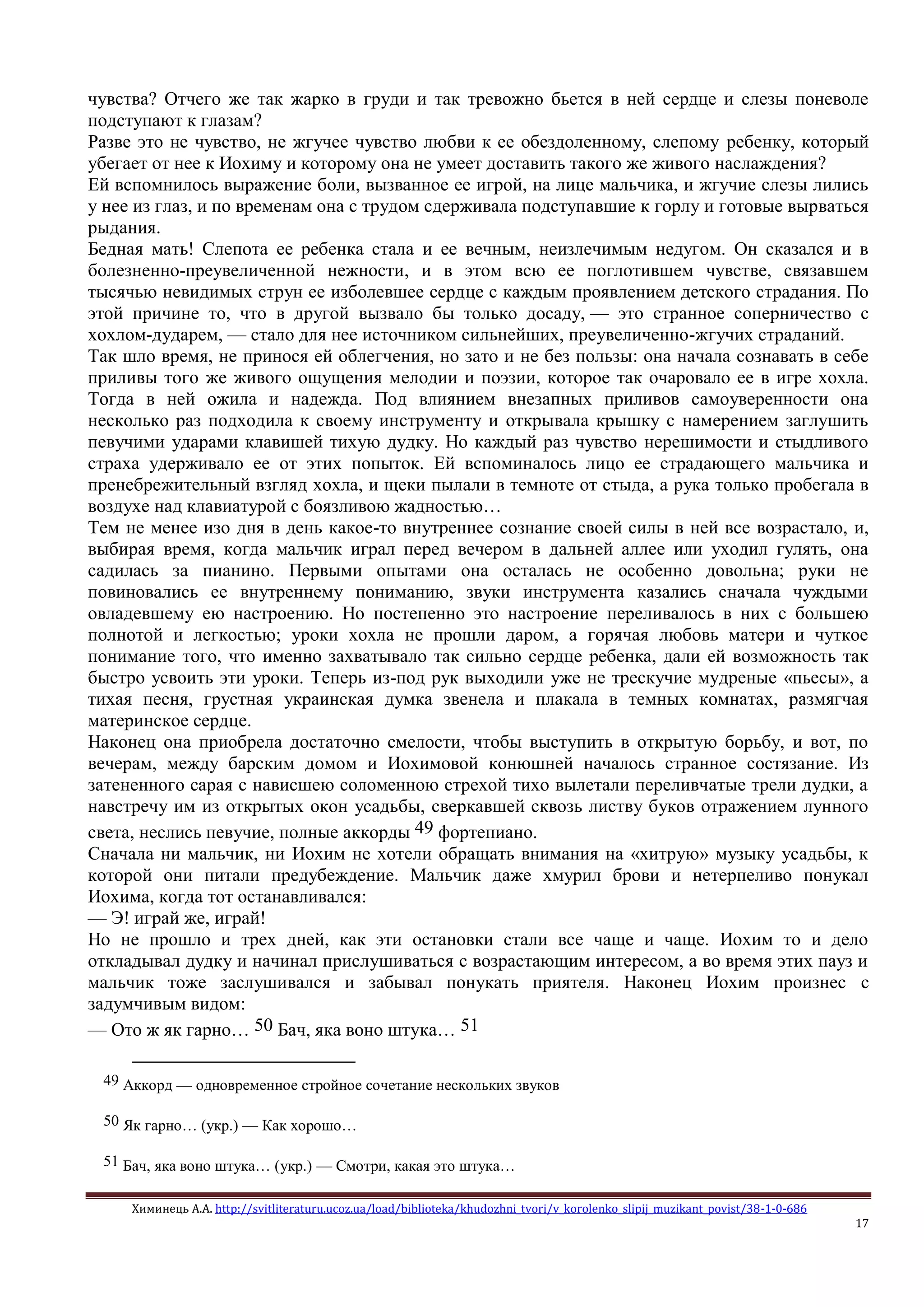 Химинець А.А. http://svitliteraturu.ucoz.ua/load/biblioteka/khudozhni_tvori/v_korolenko_slipij_muzikant_povist/38-1-0-686
17
чувства? Отчего же так жарко в груди и так тревожно бьется в ней сердце и слезы поневоле
подступают к глазам?
Разве это не чувство, не жгучее чувство любви к ее обездоленному, слепому ребенку, который
убегает от нее к Иохиму и которому она не умеет доставить такого же живого наслаждения?
Ей вспомнилось выражение боли, вызванное ее игрой, на лице мальчика, и жгучие слезы лились
у нее из глаз, и по временам она с трудом сдерживала подступавшие к горлу и готовые вырваться
рыдания.
Бедная мать! Слепота ее ребенка стала и ее вечным, неизлечимым недугом. Он сказался и в
болезненно-преувеличенной нежности, и в этом всю ее поглотившем чувстве, связавшем
тысячью невидимых струн ее изболевшее сердце с каждым проявлением детского страдания. По
этой причине то, что в другой вызвало бы только досаду, — это странное соперничество с
хохлом-дударем, — стало для нее источником сильнейших, преувеличенно-жгучих страданий.
Так шло время, не принося ей облегчения, но зато и не без пользы: она начала сознавать в себе
приливы того же живого ощущения мелодии и поэзии, которое так очаровало ее в игре хохла.
Тогда в ней ожила и надежда. Под влиянием внезапных приливов самоуверенности она
несколько раз подходила к своему инструменту и открывала крышку с намерением заглушить
певучими ударами клавишей тихую дудку. Но каждый раз чувство нерешимости и стыдливого
страха удерживало ее от этих попыток. Ей вспоминалось лицо ее страдающего мальчика и
пренебрежительный взгляд хохла, и щеки пылали в темноте от стыда, а рука только пробегала в
воздухе над клавиатурой с боязливою жадностью…
Тем не менее изо дня в день какое-то внутреннее сознание своей силы в ней все возрастало, и,
выбирая время, когда мальчик играл перед вечером в дальней аллее или уходил гулять, она
садилась за пианино. Первыми опытами она осталась не особенно довольна; руки не
повиновались ее внутреннему пониманию, звуки инструмента казались сначала чуждыми
овладевшему ею настроению. Но постепенно это настроение переливалось в них с большею
полнотой и легкостью; уроки хохла не прошли даром, а горячая любовь матери и чуткое
понимание того, что именно захватывало так сильно сердце ребенка, дали ей возможность так
быстро усвоить эти уроки. Теперь из-под рук выходили уже не трескучие мудреные «пьесы», а
тихая песня, грустная украинская думка звенела и плакала в темных комнатах, размягчая
материнское сердце.
Наконец она приобрела достаточно смелости, чтобы выступить в открытую борьбу, и вот, по
вечерам, между барским домом и Иохимовой конюшней началось странное состязание. Из
затененного сарая с нависшею соломенною стрехой тихо вылетали переливчатые трели дудки, а
навстречу им из открытых окон усадьбы, сверкавшей сквозь листву буков отражением лунного
света, неслись певучие, полные аккорды 49 фортепиано.
Сначала ни мальчик, ни Иохим не хотели обращать внимания на «хитрую» музыку усадьбы, к
которой они питали предубеждение. Мальчик даже хмурил брови и нетерпеливо понукал
Иохима, когда тот останавливался:
— Э! играй же, играй!
Но не прошло и трех дней, как эти остановки стали все чаще и чаще. Иохим то и дело
откладывал дудку и начинал прислушиваться с возрастающим интересом, а во время этих пауз и
мальчик тоже заслушивался и забывал понукать приятеля. Наконец Иохим произнес с
задумчивым видом:
— Ото ж як гарно… 50 Бач, яка воно штука… 51
49 Аккорд — одновременное стройное сочетание нескольких звуков
50 Як гарно… (укр.) — Как хорошо…
51 Бач, яка воно штука… (укр.) — Смотри, какая это штука…
 
