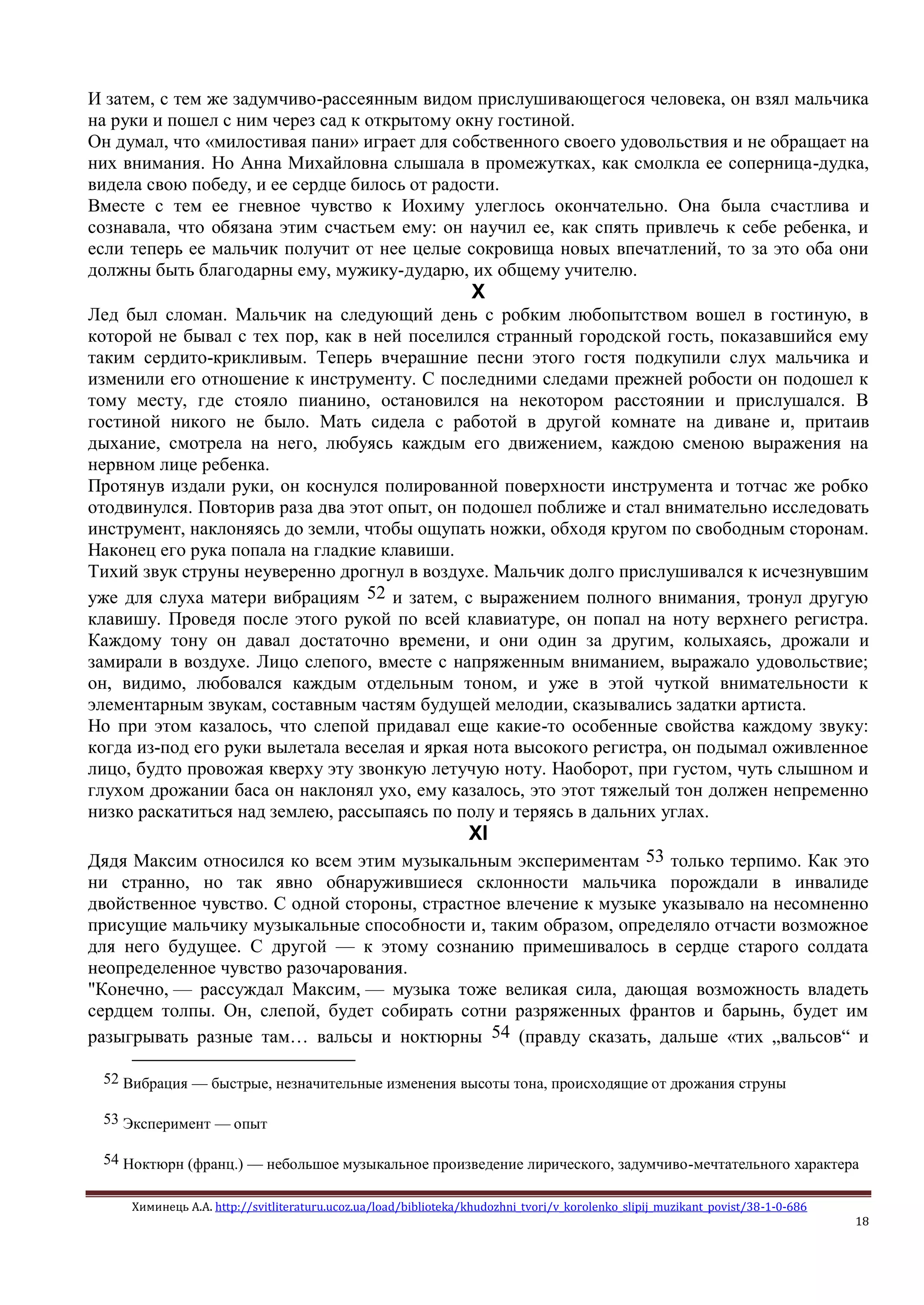 Химинець А.А. http://svitliteraturu.ucoz.ua/load/biblioteka/khudozhni_tvori/v_korolenko_slipij_muzikant_povist/38-1-0-686
18
И затем, с тем же задумчиво-рассеянным видом прислушивающегося человека, он взял мальчика
на руки и пошел с ним через сад к открытому окну гостиной.
Он думал, что «милостивая пани» играет для собственного своего удовольствия и не обращает на
них внимания. Но Анна Михайловна слышала в промежутках, как смолкла ее соперница-дудка,
видела свою победу, и ее сердце билось от радости.
Вместе с тем ее гневное чувство к Иохиму улеглось окончательно. Она была счастлива и
сознавала, что обязана этим счастьем ему: он научил ее, как спять привлечь к себе ребенка, и
если теперь ее мальчик получит от нее целые сокровища новых впечатлений, то за это оба они
должны быть благодарны ему, мужику-дударю, их общему учителю.
X
Лед был сломан. Мальчик на следующий день с робким любопытством вошел в гостиную, в
которой не бывал с тех пор, как в ней поселился странный городской гость, показавшийся ему
таким сердито-крикливым. Теперь вчерашние песни этого гостя подкупили слух мальчика и
изменили его отношение к инструменту. С последними следами прежней робости он подошел к
тому месту, где стояло пианино, остановился на некотором расстоянии и прислушался. В
гостиной никого не было. Мать сидела с работой в другой комнате на диване и, притаив
дыхание, смотрела на него, любуясь каждым его движением, каждою сменою выражения на
нервном лице ребенка.
Протянув издали руки, он коснулся полированной поверхности инструмента и тотчас же робко
отодвинулся. Повторив раза два этот опыт, он подошел поближе и стал внимательно исследовать
инструмент, наклоняясь до земли, чтобы ощупать ножки, обходя кругом по свободным сторонам.
Наконец его рука попала на гладкие клавиши.
Тихий звук струны неуверенно дрогнул в воздухе. Мальчик долго прислушивался к исчезнувшим
уже для слуха матери вибрациям 52 и затем, с выражением полного внимания, тронул другую
клавишу. Проведя после этого рукой по всей клавиатуре, он попал на ноту верхнего регистра.
Каждому тону он давал достаточно времени, и они один за другим, колыхаясь, дрожали и
замирали в воздухе. Лицо слепого, вместе с напряженным вниманием, выражало удовольствие;
он, видимо, любовался каждым отдельным тоном, и уже в этой чуткой внимательности к
элементарным звукам, составным частям будущей мелодии, сказывались задатки артиста.
Но при этом казалось, что слепой придавал еще какие-то особенные свойства каждому звуку:
когда из-под его руки вылетала веселая и яркая нота высокого регистра, он подымал оживленное
лицо, будто провожая кверху эту звонкую летучую ноту. Наоборот, при густом, чуть слышном и
глухом дрожании баса он наклонял ухо, ему казалось, это этот тяжелый тон должен непременно
низко раскатиться над землею, рассыпаясь по полу и теряясь в дальних углах.
XI
Дядя Максим относился ко всем этим музыкальным экспериментам 53 только терпимо. Как это
ни странно, но так явно обнаружившиеся склонности мальчика порождали в инвалиде
двойственное чувство. С одной стороны, страстное влечение к музыке указывало на несомненно
присущие мальчику музыкальные способности и, таким образом, определяло отчасти возможное
для него будущее. С другой — к этому сознанию примешивалось в сердце старого солдата
неопределенное чувство разочарования.
"Конечно, — рассуждал Максим, — музыка тоже великая сила, дающая возможность владеть
сердцем толпы. Он, слепой, будет собирать сотни разряженных франтов и барынь, будет им
разыгрывать разные там… вальсы и ноктюрны 54 (правду сказать, дальше «тих „вальсов“ и
52 Вибрация — быстрые, незначительные изменения высоты тона, происходящие от дрожания струны
53 Эксперимент — опыт
54 Ноктюрн (франц.) — небольшое музыкальное произведение лирического, задумчиво-мечтательного характера
 