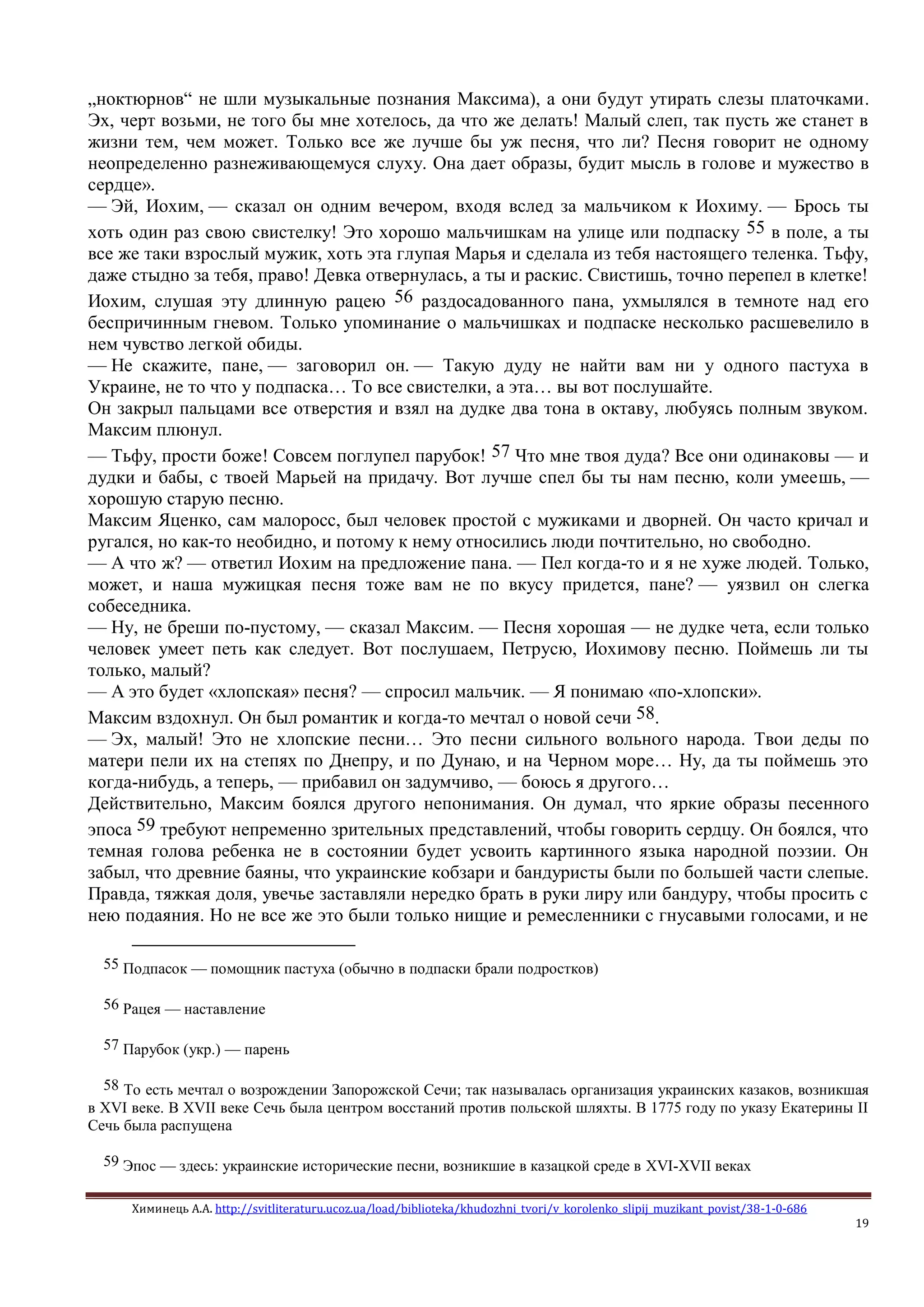 Химинець А.А. http://svitliteraturu.ucoz.ua/load/biblioteka/khudozhni_tvori/v_korolenko_slipij_muzikant_povist/38-1-0-686
19
„ноктюрнов“ не шли музыкальные познания Максима), а они будут утирать слезы платочками.
Эх, черт возьми, не того бы мне хотелось, да что же делать! Малый слеп, так пусть же станет в
жизни тем, чем может. Только все же лучше бы уж песня, что ли? Песня говорит не одному
неопределенно разнеживающемуся слуху. Она дает образы, будит мысль в голове и мужество в
сердце».
— Эй, Иохим, — сказал он одним вечером, входя вслед за мальчиком к Иохиму. — Брось ты
хоть один раз свою свистелку! Это хорошо мальчишкам на улице или подпаску 55 в поле, а ты
все же таки взрослый мужик, хоть эта глупая Марья и сделала из тебя настоящего теленка. Тьфу,
даже стыдно за тебя, право! Девка отвернулась, а ты и раскис. Свистишь, точно перепел в клетке!
Иохим, слушая эту длинную рацею 56 раздосадованного пана, ухмылялся в темноте над его
беспричинным гневом. Только упоминание о мальчишках и подпаске несколько расшевелило в
нем чувство легкой обиды.
— Не скажите, пане, — заговорил он. — Такую дуду не найти вам ни у одного пастуха в
Украине, не то что у подпаска… То все свистелки, а эта… вы вот послушайте.
Он закрыл пальцами все отверстия и взял на дудке два тона в октаву, любуясь полным звуком.
Максим плюнул.
— Тьфу, прости боже! Совсем поглупел парубок! 57 Что мне твоя дуда? Все они одинаковы — и
дудки и бабы, с твоей Марьей на придачу. Вот лучше спел бы ты нам песню, коли умеешь, —
хорошую старую песню.
Максим Яценко, сам малоросс, был человек простой с мужиками и дворней. Он часто кричал и
ругался, но как-то необидно, и потому к нему относились люди почтительно, но свободно.
— А что ж? — ответил Иохим на предложение пана. — Пел когда-то и я не хуже людей. Только,
может, и наша мужицкая песня тоже вам не по вкусу придется, пане? — уязвил он слегка
собеседника.
— Ну, не бреши по-пустому, — сказал Максим. — Песня хорошая — не дудке чета, если только
человек умеет петь как следует. Вот послушаем, Петрусю, Иохимову песню. Поймешь ли ты
только, малый?
— А это будет «хлопская» песня? — спросил мальчик. — Я понимаю «по-хлопски».
Максим вздохнул. Он был романтик и когда-то мечтал о новой сечи 58.
— Эх, малый! Это не хлопские песни… Это песни сильного вольного народа. Твои деды по
матери пели их на степях по Днепру, и по Дунаю, и на Черном море… Ну, да ты поймешь это
когда-нибудь, а теперь, — прибавил он задумчиво, — боюсь я другого…
Действительно, Максим боялся другого непонимания. Он думал, что яркие образы песенного
эпоса 59 требуют непременно зрительных представлений, чтобы говорить сердцу. Он боялся, что
темная голова ребенка не в состоянии будет усвоить картинного языка народной поэзии. Он
забыл, что древние баяны, что украинские кобзари и бандуристы были по большей части слепые.
Правда, тяжкая доля, увечье заставляли нередко брать в руки лиру или бандуру, чтобы просить с
нею подаяния. Но не все же это были только нищие и ремесленники с гнусавыми голосами, и не
55 Подпасок — помощник пастуха (обычно в подпаски брали подростков)
56 Рацея — наставление
57 Парубок (укр.) — парень
58 То есть мечтал о возрождении Запорожской Сечи; так называлась организация украинских казаков, возникшая
в XVI веке. В XVII веке Сечь была центром восстаний против польской шляхты. В 1775 году по указу Екатерины II
Сечь была распущена
59 Эпос — здесь: украинские исторические песни, возникшие в казацкой среде в XVI-XVII веках
 