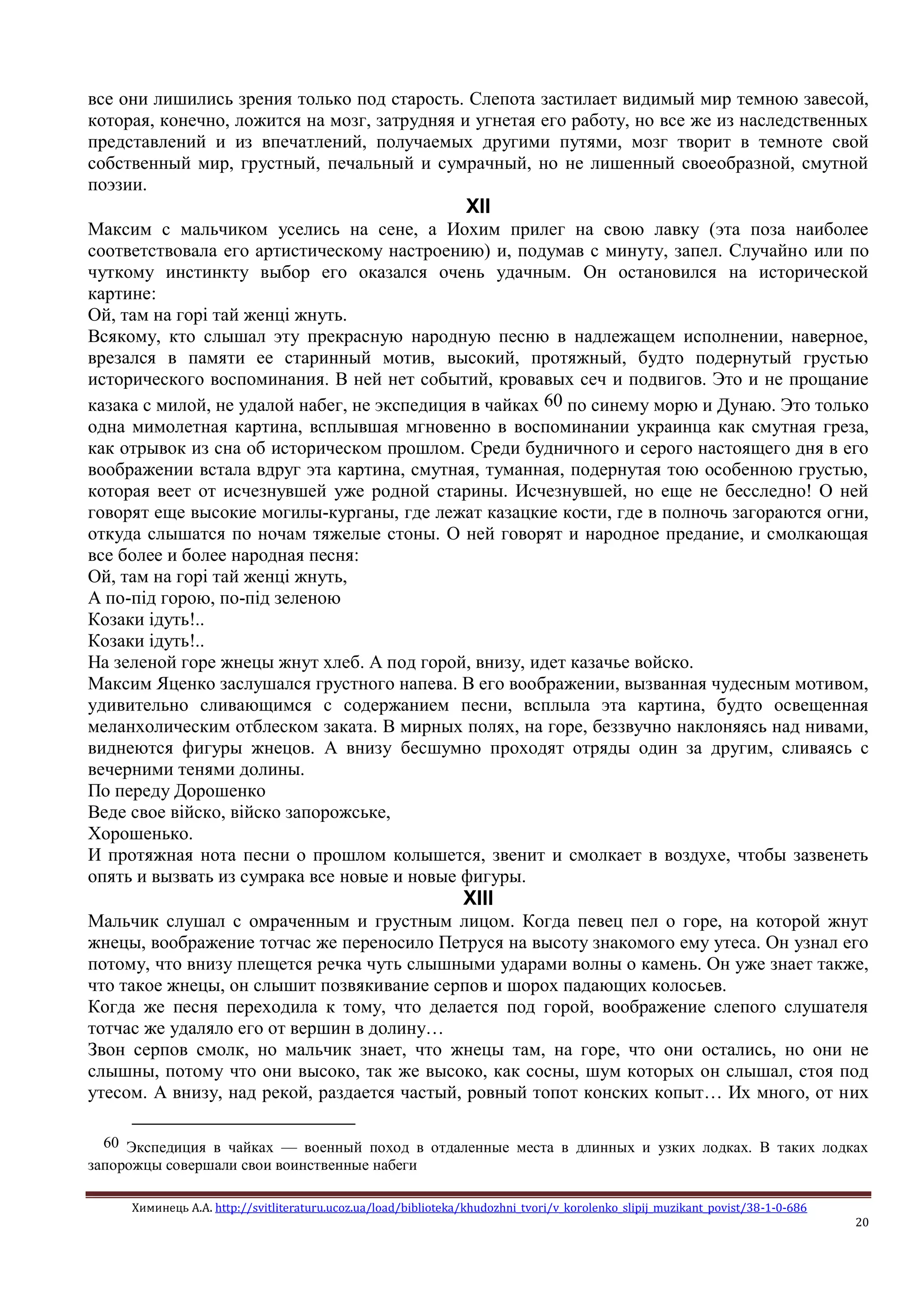 Химинець А.А. http://svitliteraturu.ucoz.ua/load/biblioteka/khudozhni_tvori/v_korolenko_slipij_muzikant_povist/38-1-0-686
20
все они лишились зрения только под старость. Слепота застилает видимый мир темною завесой,
которая, конечно, ложится на мозг, затрудняя и угнетая его работу, но все же из наследственных
представлений и из впечатлений, получаемых другими путями, мозг творит в темноте свой
собственный мир, грустный, печальный и сумрачный, но не лишенный своеобразной, смутной
поэзии.
XII
Максим с мальчиком уселись на сене, а Иохим прилег на свою лавку (эта поза наиболее
соответствовала его артистическому настроению) и, подумав с минуту, запел. Случайно или по
чуткому инстинкту выбор его оказался очень удачным. Он остановился на исторической
картине:
Ой, там на горi тай женцi жнуть.
Всякому, кто слышал эту прекрасную народную песню в надлежащем исполнении, наверное,
врезался в памяти ее старинный мотив, высокий, протяжный, будто подернутый грустью
исторического воспоминания. В ней нет событий, кровавых сеч и подвигов. Это и не прощание
казака с милой, не удалой набег, не экспедиция в чайках 60 по синему морю и Дунаю. Это только
одна мимолетная картина, всплывшая мгновенно в воспоминании украинца как смутная греза,
как отрывок из сна об историческом прошлом. Среди будничного и серого настоящего дня в его
воображении встала вдруг эта картина, смутная, туманная, подернутая тою особенною грустью,
которая веет от исчезнувшей уже родной старины. Исчезнувшей, но еще не бесследно! О ней
говорят еще высокие могилы-курганы, где лежат казацкие кости, где в полночь загораются огни,
откуда слышатся по ночам тяжелые стоны. О ней говорят и народное предание, и смолкающая
все более и более народная песня:
Ой, там на горi тай женцi жнуть,
А по-пiд горою, по-пiд зеленою
Козаки iдуть!..
Козаки iдуть!..
На зеленой горе жнецы жнут хлеб. А под горой, внизу, идет казачье войско.
Максим Яценко заслушался грустного напева. В его воображении, вызванная чудесным мотивом,
удивительно сливающимся с содержанием песни, всплыла эта картина, будто освещенная
меланхолическим отблеском заката. В мирных полях, на горе, беззвучно наклоняясь над нивами,
виднеются фигуры жнецов. А внизу бесшумно проходят отряды один за другим, сливаясь с
вечерними тенями долины.
По переду Дорошенко
Веде свое вiйско, вiйско запорожське,
Хорошенько.
И протяжная нота песни о прошлом колышется, звенит и смолкает в воздухе, чтобы зазвенеть
опять и вызвать из сумрака все новые и новые фигуры.
XIII
Мальчик слушал с омраченным и грустным лицом. Когда певец пел о горе, на которой жнут
жнецы, воображение тотчас же переносило Петруся на высоту знакомого ему утеса. Он узнал его
потому, что внизу плещется речка чуть слышными ударами волны о камень. Он уже знает также,
что такое жнецы, он слышит позвякивание серпов и шорох падающих колосьев.
Когда же песня переходила к тому, что делается под горой, воображение слепого слушателя
тотчас же удаляло его от вершин в долину…
Звон серпов смолк, но мальчик знает, что жнецы там, на горе, что они остались, но они не
слышны, потому что они высоко, так же высоко, как сосны, шум которых он слышал, стоя под
утесом. А внизу, над рекой, раздается частый, ровный топот конских копыт… Их много, от них
60 Экспедиция в чайках — военный поход в отдаленные места в длинных и узких лодках. В таких лодках
запорожцы совершали свои воинственные набеги
 