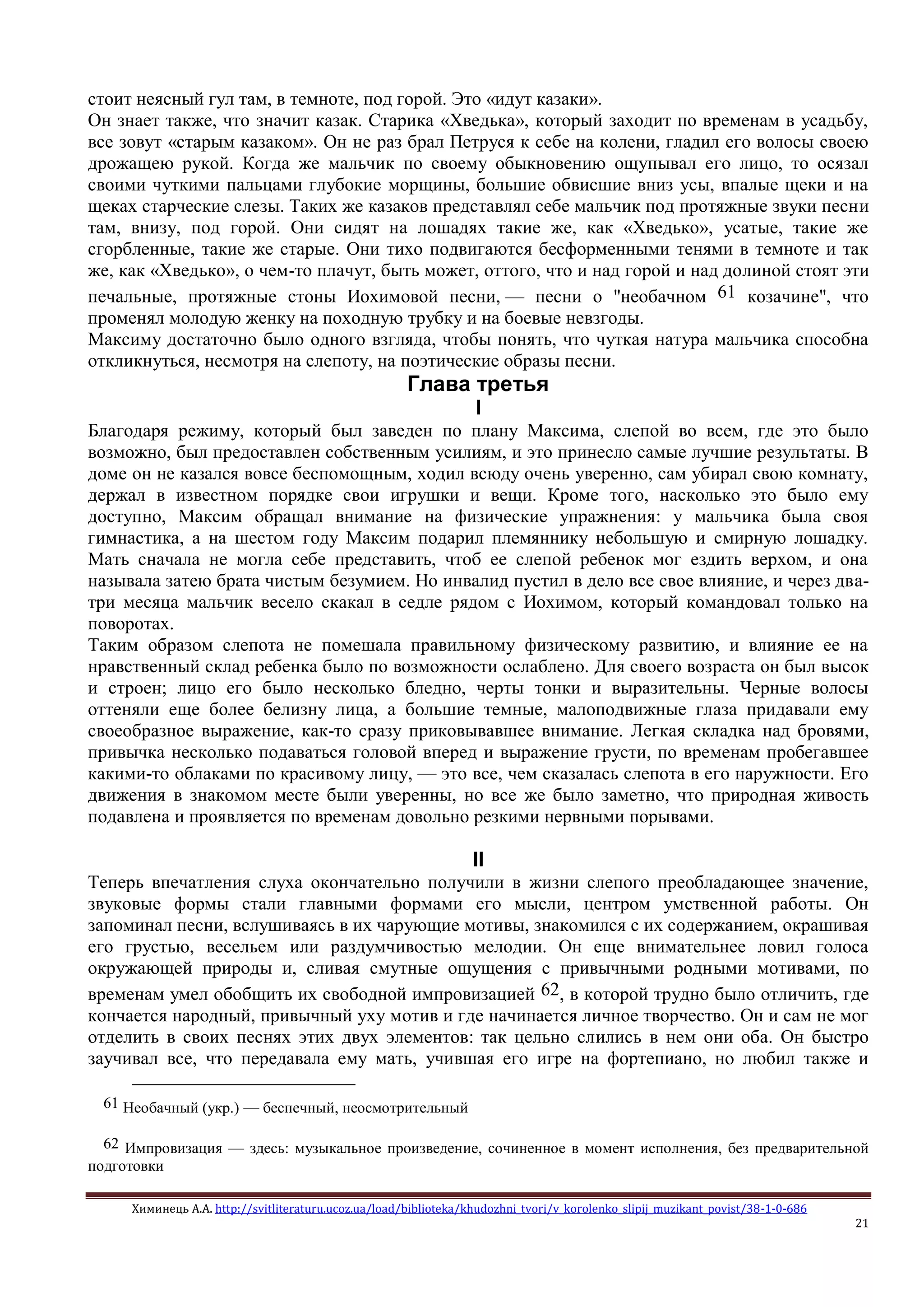 Химинець А.А. http://svitliteraturu.ucoz.ua/load/biblioteka/khudozhni_tvori/v_korolenko_slipij_muzikant_povist/38-1-0-686
21
стоит неясный гул там, в темноте, под горой. Это «идут казаки».
Он знает также, что значит казак. Старика «Хведька», который заходит по временам в усадьбу,
все зовут «старым казаком». Он не раз брал Петруся к себе на колени, гладил его волосы своею
дрожащею рукой. Когда же мальчик по своему обыкновению ощупывал его лицо, то осязал
своими чуткими пальцами глубокие морщины, большие обвисшие вниз усы, впалые щеки и на
щеках старческие слезы. Таких же казаков представлял себе мальчик под протяжные звуки песни
там, внизу, под горой. Они сидят на лошадях такие же, как «Хведько», усатые, такие же
сгорбленные, такие же старые. Они тихо подвигаются бесформенными тенями в темноте и так
же, как «Хведько», о чем-то плачут, быть может, оттого, что и над горой и над долиной стоят эти
печальные, протяжные стоны Иохимовой песни, — песни о "необачном 61 козачине", что
променял молодую женку на походную трубку и на боевые невзгоды.
Максиму достаточно было одного взгляда, чтобы понять, что чуткая натура мальчика способна
откликнуться, несмотря на слепоту, на поэтические образы песни.
Глава третья
I
Благодаря режиму, который был заведен по плану Максима, слепой во всем, где это было
возможно, был предоставлен собственным усилиям, и это принесло самые лучшие результаты. В
доме он не казался вовсе беспомощным, ходил всюду очень уверенно, сам убирал свою комнату,
держал в известном порядке свои игрушки и вещи. Кроме того, насколько это было ему
доступно, Максим обращал внимание на физические упражнения: у мальчика была своя
гимнастика, а на шестом году Максим подарил племяннику небольшую и смирную лошадку.
Мать сначала не могла себе представить, чтоб ее слепой ребенок мог ездить верхом, и она
называла затею брата чистым безумием. Но инвалид пустил в дело все свое влияние, и через два-
три месяца мальчик весело скакал в седле рядом с Иохимом, который командовал только на
поворотах.
Таким образом слепота не помешала правильному физическому развитию, и влияние ее на
нравственный склад ребенка было по возможности ослаблено. Для своего возраста он был высок
и строен; лицо его было несколько бледно, черты тонки и выразительны. Черные волосы
оттеняли еще более белизну лица, а большие темные, малоподвижные глаза придавали ему
своеобразное выражение, как-то сразу приковывавшее внимание. Легкая складка над бровями,
привычка несколько подаваться головой вперед и выражение грусти, по временам пробегавшее
какими-то облаками по красивому лицу, — это все, чем сказалась слепота в его наружности. Его
движения в знакомом месте были уверенны, но все же было заметно, что природная живость
подавлена и проявляется по временам довольно резкими нервными порывами.
II
Теперь впечатления слуха окончательно получили в жизни слепого преобладающее значение,
звуковые формы стали главными формами его мысли, центром умственной работы. Он
запоминал песни, вслушиваясь в их чарующие мотивы, знакомился с их содержанием, окрашивая
его грустью, весельем или раздумчивостью мелодии. Он еще внимательнее ловил голоса
окружающей природы и, сливая смутные ощущения с привычными родными мотивами, по
временам умел обобщить их свободной импровизацией 62, в которой трудно было отличить, где
кончается народный, привычный уху мотив и где начинается личное творчество. Он и сам не мог
отделить в своих песнях этих двух элементов: так цельно слились в нем они оба. Он быстро
заучивал все, что передавала ему мать, учившая его игре на фортепиано, но любил также и
61 Необачный (укр.) — беспечный, неосмотрительный
62 Импровизация — здесь: музыкальное произведение, сочиненное в момент исполнения, без предварительной
подготовки
 