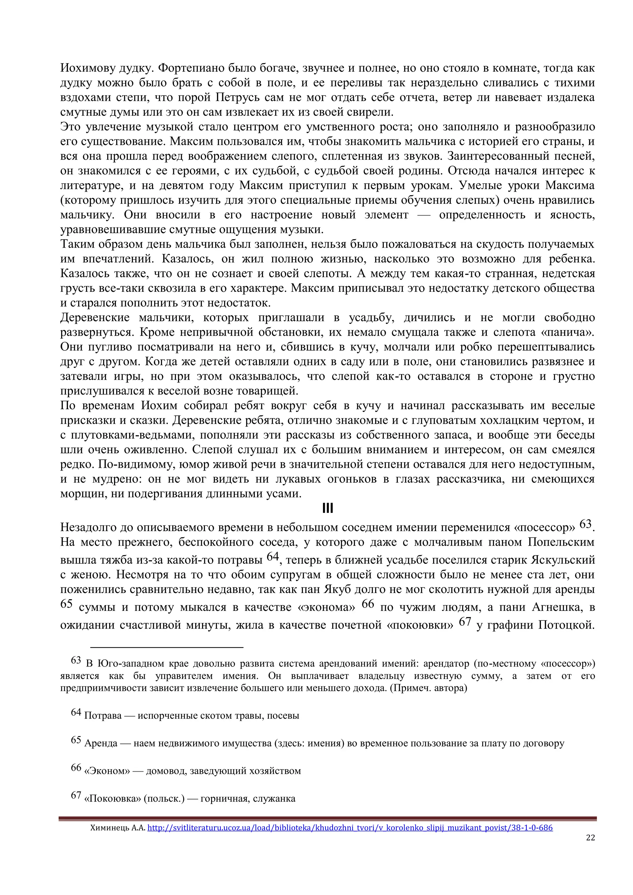Химинець А.А. http://svitliteraturu.ucoz.ua/load/biblioteka/khudozhni_tvori/v_korolenko_slipij_muzikant_povist/38-1-0-686
22
Иохимову дудку. Фортепиано было богаче, звучнее и полнее, но оно стояло в комнате, тогда как
дудку можно было брать с собой в поле, и ее переливы так нераздельно сливались с тихими
вздохами степи, что порой Петрусь сам не мог отдать себе отчета, ветер ли навевает издалека
смутные думы или это он сам извлекает их из своей свирели.
Это увлечение музыкой стало центром его умственного роста; оно заполняло и разнообразило
его существование. Максим пользовался им, чтобы знакомить мальчика с историей его страны, и
вся она прошла перед воображением слепого, сплетенная из звуков. Заинтересованный песней,
он знакомился с ее героями, с их судьбой, с судьбой своей родины. Отсюда начался интерес к
литературе, и на девятом году Максим приступил к первым урокам. Умелые уроки Максима
(которому пришлось изучить для этого специальные приемы обучения слепых) очень нравились
мальчику. Они вносили в его настроение новый элемент — определенность и ясность,
уравновешивавшие смутные ощущения музыки.
Таким образом день мальчика был заполнен, нельзя было пожаловаться на скудость получаемых
им впечатлений. Казалось, он жил полною жизнью, насколько это возможно для ребенка.
Казалось также, что он не сознает и своей слепоты. А между тем какая-то странная, недетская
грусть все-таки сквозила в его характере. Максим приписывал это недостатку детского общества
и старался пополнить этот недостаток.
Деревенские мальчики, которых приглашали в усадьбу, дичились и не могли свободно
развернуться. Кроме непривычной обстановки, их немало смущала также и слепота «панича».
Они пугливо посматривали на него и, сбившись в кучу, молчали или робко перешептывались
друг с другом. Когда же детей оставляли одних в саду или в поле, они становились развязнее и
затевали игры, но при этом оказывалось, что слепой как-то оставался в стороне и грустно
прислушивался к веселой возне товарищей.
По временам Иохим собирал ребят вокруг себя в кучу и начинал рассказывать им веселые
присказки и сказки. Деревенские ребята, отлично знакомые и с глуповатым хохлацким чертом, и
с плутовками-ведьмами, пополняли эти рассказы из собственного запаса, и вообще эти беседы
шли очень оживленно. Слепой слушал их с большим вниманием и интересом, он сам смеялся
редко. По-видимому, юмор живой речи в значительной степени оставался для него недоступным,
и не мудрено: он не мог видеть ни лукавых огоньков в глазах рассказчика, ни смеющихся
морщин, ни подергивания длинными усами.
III
Незадолго до описываемого времени в небольшом соседнем имении переменился «посессор» 63.
На место прежнего, беспокойного соседа, у которого даже с молчаливым паном Попельским
вышла тяжба из-за какой-то потравы 64, теперь в ближней усадьбе поселился старик Яскульский
с женою. Несмотря на то что обоим супругам в общей сложности было не менее ста лет, они
поженились сравнительно недавно, так как пан Якуб долго не мог сколотить нужной для аренды
65 суммы и потому мыкался в качестве «эконома» 66 по чужим людям, а пани Агнешка, в
ожидании счастливой минуты, жила в качестве почетной «покоювки» 67 у графини Потоцкой.
63 В Юго-западном крае довольно развита система арендований имений: арендатор (по-местному «посессор»)
является как бы управителем имения. Он выплачивает владельцу известную сумму, а затем от его
предприимчивости зависит извлечение большего или меньшего дохода. (Примеч. автора)
64 Потрава — испорченные скотом травы, посевы
65 Аренда — наем недвижимого имущества (здесь: имения) во временное пользование за плату по договору
66 «Эконом» — домовод, заведующий хозяйством
67 «Покоювка» (польск.) — горничная, служанка
 