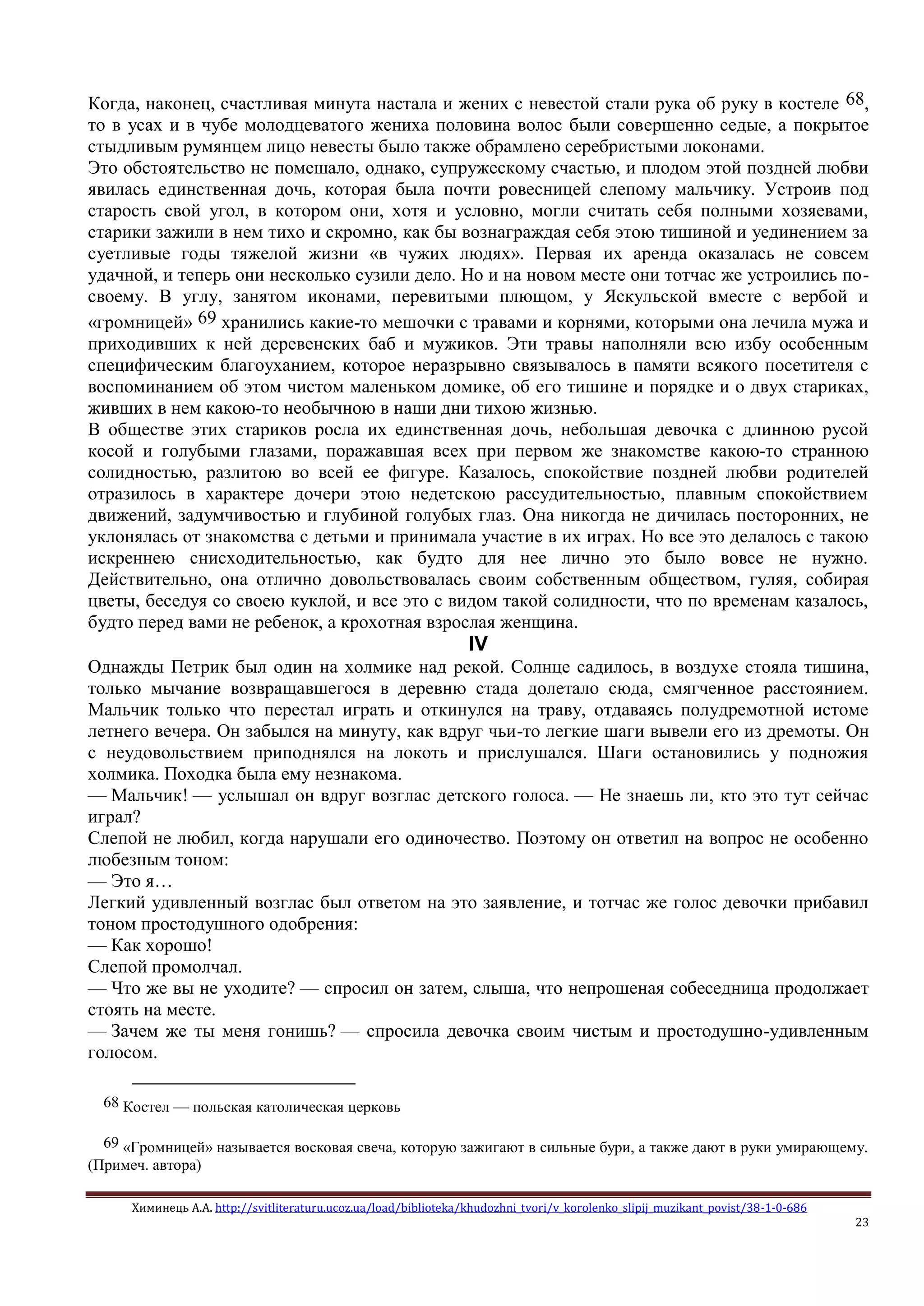 Химинець А.А. http://svitliteraturu.ucoz.ua/load/biblioteka/khudozhni_tvori/v_korolenko_slipij_muzikant_povist/38-1-0-686
23
Когда, наконец, счастливая минута настала и жених с невестой стали рука об руку в костеле 68,
то в усах и в чубе молодцеватого жениха половина волос были совершенно седые, а покрытое
стыдливым румянцем лицо невесты было также обрамлено серебристыми локонами.
Это обстоятельство не помешало, однако, супружескому счастью, и плодом этой поздней любви
явилась единственная дочь, которая была почти ровесницей слепому мальчику. Устроив под
старость свой угол, в котором они, хотя и условно, могли считать себя полными хозяевами,
старики зажили в нем тихо и скромно, как бы вознаграждая себя этою тишиной и уединением за
суетливые годы тяжелой жизни «в чужих людях». Первая их аренда оказалась не совсем
удачной, и теперь они несколько сузили дело. Но и на новом месте они тотчас же устроились по-
своему. В углу, занятом иконами, перевитыми плющом, у Яскульской вместе с вербой и
«громницей» 69 хранились какие-то мешочки с травами и корнями, которыми она лечила мужа и
приходивших к ней деревенских баб и мужиков. Эти травы наполняли всю избу особенным
специфическим благоуханием, которое неразрывно связывалось в памяти всякого посетителя с
воспоминанием об этом чистом маленьком домике, об его тишине и порядке и о двух стариках,
живших в нем какою-то необычною в наши дни тихою жизнью.
В обществе этих стариков росла их единственная дочь, небольшая девочка с длинною русой
косой и голубыми глазами, поражавшая всех при первом же знакомстве какою-то странною
солидностью, разлитою во всей ее фигуре. Казалось, спокойствие поздней любви родителей
отразилось в характере дочери этою недетскою рассудительностью, плавным спокойствием
движений, задумчивостью и глубиной голубых глаз. Она никогда не дичилась посторонних, не
уклонялась от знакомства с детьми и принимала участие в их играх. Но все это делалось с такою
искреннею снисходительностью, как будто для нее лично это было вовсе не нужно.
Действительно, она отлично довольствовалась своим собственным обществом, гуляя, собирая
цветы, беседуя со своею куклой, и все это с видом такой солидности, что по временам казалось,
будто перед вами не ребенок, а крохотная взрослая женщина.
IV
Однажды Петрик был один на холмике над рекой. Солнце садилось, в воздухе стояла тишина,
только мычание возвращавшегося в деревню стада долетало сюда, смягченное расстоянием.
Мальчик только что перестал играть и откинулся на траву, отдаваясь полудремотной истоме
летнего вечера. Он забылся на минуту, как вдруг чьи-то легкие шаги вывели его из дремоты. Он
с неудовольствием приподнялся на локоть и прислушался. Шаги остановились у подножия
холмика. Походка была ему незнакома.
— Мальчик! — услышал он вдруг возглас детского голоса. — Не знаешь ли, кто это тут сейчас
играл?
Слепой не любил, когда нарушали его одиночество. Поэтому он ответил на вопрос не особенно
любезным тоном:
— Это я…
Легкий удивленный возглас был ответом на это заявление, и тотчас же голос девочки прибавил
тоном простодушного одобрения:
— Как хорошо!
Слепой промолчал.
— Что же вы не уходите? — спросил он затем, слыша, что непрошеная собеседница продолжает
стоять на месте.
— Зачем же ты меня гонишь? — спросила девочка своим чистым и простодушно-удивленным
голосом.
68 Костел — польская католическая церковь
69 «Громницей» называется восковая свеча, которую зажигают в сильные бури, а также дают в руки умирающему.
(Примеч. автора)
 