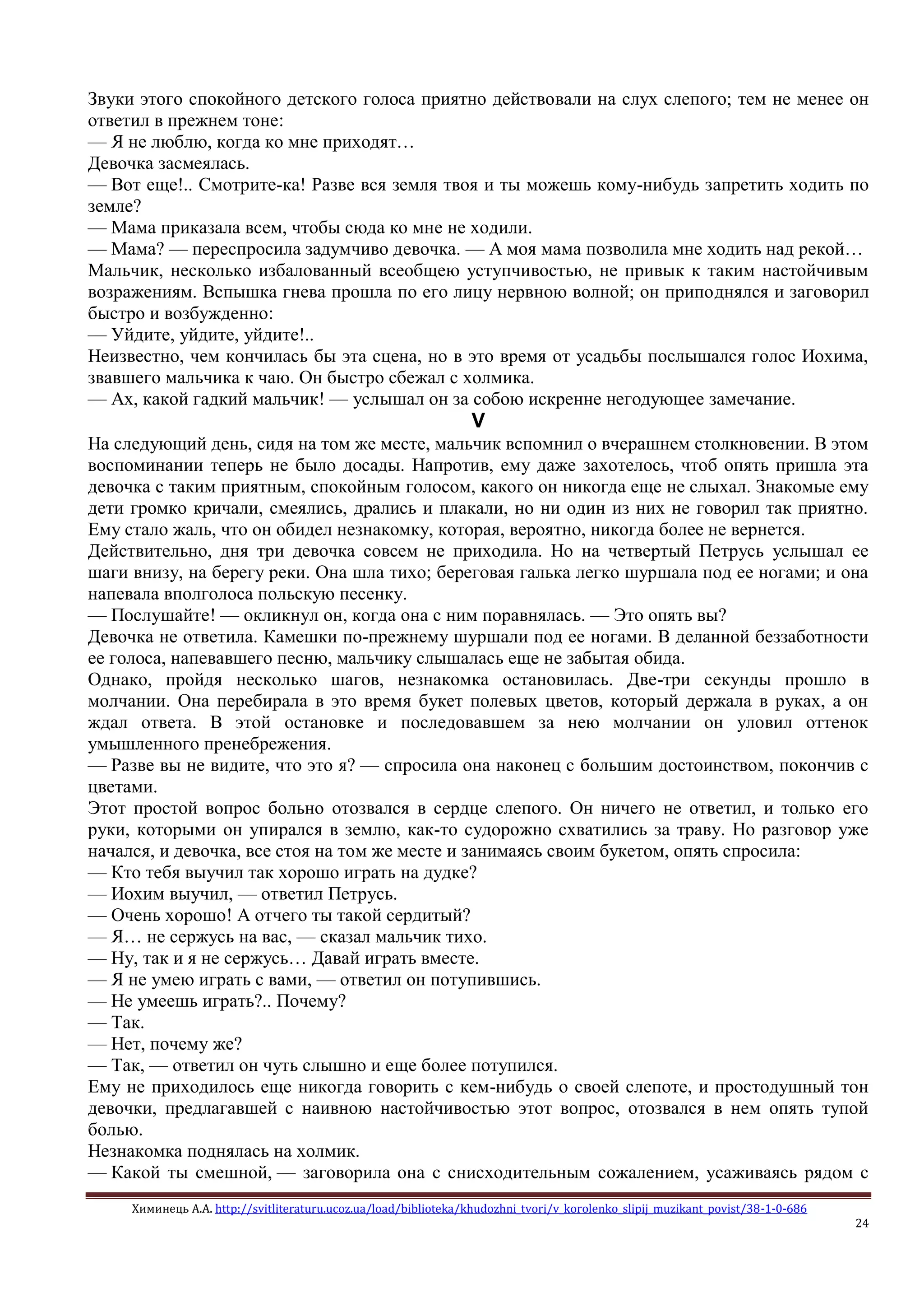 Химинець А.А. http://svitliteraturu.ucoz.ua/load/biblioteka/khudozhni_tvori/v_korolenko_slipij_muzikant_povist/38-1-0-686
24
Звуки этого спокойного детского голоса приятно действовали на слух слепого; тем не менее он
ответил в прежнем тоне:
— Я не люблю, когда ко мне приходят…
Девочка засмеялась.
— Вот еще!.. Смотрите-ка! Разве вся земля твоя и ты можешь кому-нибудь запретить ходить по
земле?
— Мама приказала всем, чтобы сюда ко мне не ходили.
— Мама? — переспросила задумчиво девочка. — А моя мама позволила мне ходить над рекой…
Мальчик, несколько избалованный всеобщею уступчивостью, не привык к таким настойчивым
возражениям. Вспышка гнева прошла по его лицу нервною волной; он приподнялся и заговорил
быстро и возбужденно:
— Уйдите, уйдите, уйдите!..
Неизвестно, чем кончилась бы эта сцена, но в это время от усадьбы послышался голос Иохима,
звавшего мальчика к чаю. Он быстро сбежал с холмика.
— Ах, какой гадкий мальчик! — услышал он за собою искренне негодующее замечание.
V
На следующий день, сидя на том же месте, мальчик вспомнил о вчерашнем столкновении. В этом
воспоминании теперь не было досады. Напротив, ему даже захотелось, чтоб опять пришла эта
девочка с таким приятным, спокойным голосом, какого он никогда еще не слыхал. Знакомые ему
дети громко кричали, смеялись, дрались и плакали, но ни один из них не говорил так приятно.
Ему стало жаль, что он обидел незнакомку, которая, вероятно, никогда более не вернется.
Действительно, дня три девочка совсем не приходила. Но на четвертый Петрусь услышал ее
шаги внизу, на берегу реки. Она шла тихо; береговая галька легко шуршала под ее ногами; и она
напевала вполголоса польскую песенку.
— Послушайте! — окликнул он, когда она с ним поравнялась. — Это опять вы?
Девочка не ответила. Камешки по-прежнему шуршали под ее ногами. В деланной беззаботности
ее голоса, напевавшего песню, мальчику слышалась еще не забытая обида.
Однако, пройдя несколько шагов, незнакомка остановилась. Две-три секунды прошло в
молчании. Она перебирала в это время букет полевых цветов, который держала в руках, а он
ждал ответа. В этой остановке и последовавшем за нею молчании он уловил оттенок
умышленного пренебрежения.
— Разве вы не видите, что это я? — спросила она наконец с большим достоинством, покончив с
цветами.
Этот простой вопрос больно отозвался в сердце слепого. Он ничего не ответил, и только его
руки, которыми он упирался в землю, как-то судорожно схватились за траву. Но разговор уже
начался, и девочка, все стоя на том же месте и занимаясь своим букетом, опять спросила:
— Кто тебя выучил так хорошо играть на дудке?
— Иохим выучил, — ответил Петрусь.
— Очень хорошо! А отчего ты такой сердитый?
— Я… не сержусь на вас, — сказал мальчик тихо.
— Ну, так и я не сержусь… Давай играть вместе.
— Я не умею играть с вами, — ответил он потупившись.
— Не умеешь играть?.. Почему?
— Так.
— Нет, почему же?
— Так, — ответил он чуть слышно и еще более потупился.
Ему не приходилось еще никогда говорить с кем-нибудь о своей слепоте, и простодушный тон
девочки, предлагавшей с наивною настойчивостью этот вопрос, отозвался в нем опять тупой
болью.
Незнакомка поднялась на холмик.
— Какой ты смешной, — заговорила она с снисходительным сожалением, усаживаясь рядом с
 