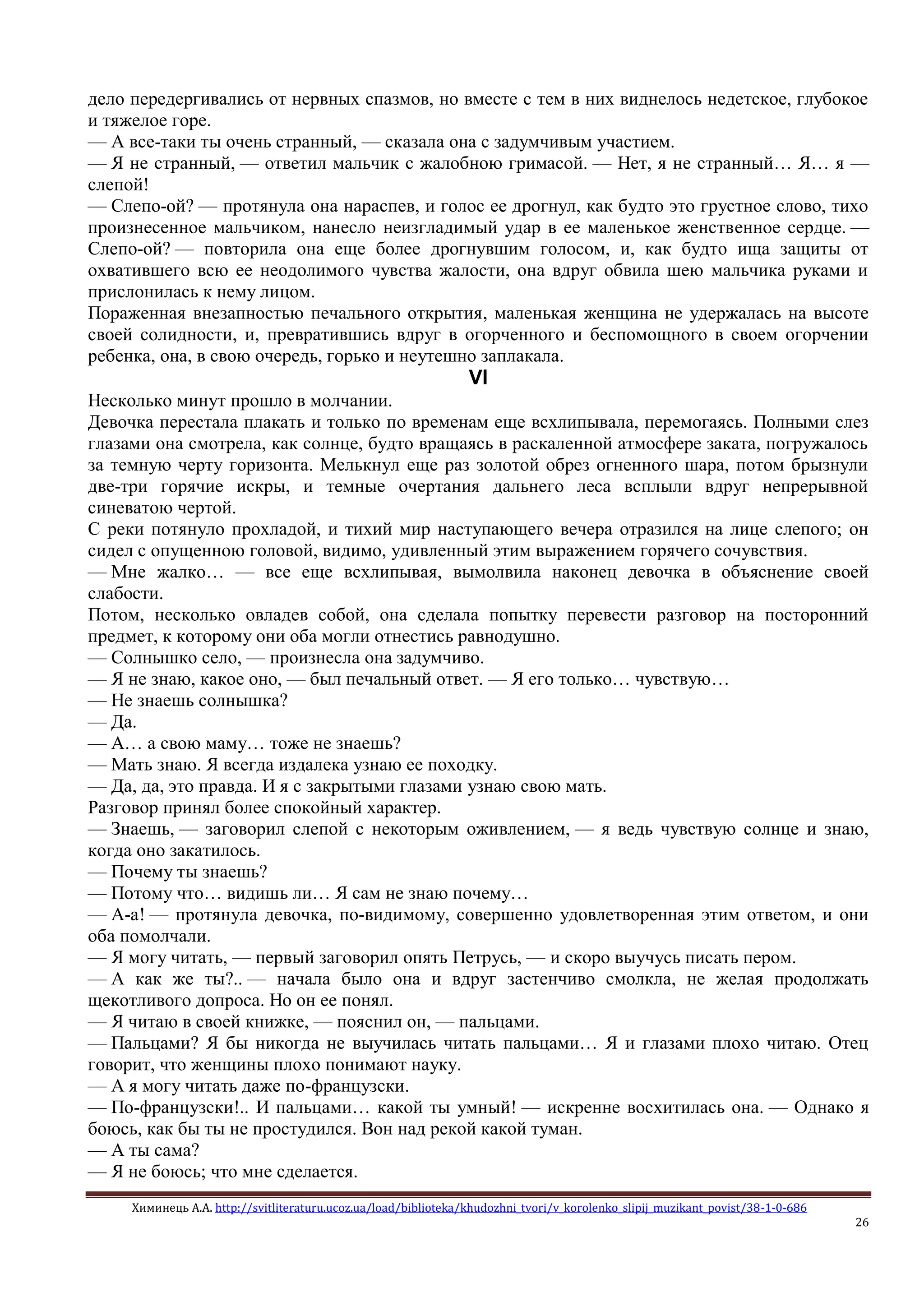 Химинець А.А. http://svitliteraturu.ucoz.ua/load/biblioteka/khudozhni_tvori/v_korolenko_slipij_muzikant_povist/38-1-0-686
26
дело передергивались от нервных спазмов, но вместе с тем в них виднелось недетское, глубокое
и тяжелое горе.
— А все-таки ты очень странный, — сказала она с задумчивым участием.
— Я не странный, — ответил мальчик с жалобною гримасой. — Нет, я не странный… Я… я —
слепой!
— Слепо-ой? — протянула она нараспев, и голос ее дрогнул, как будто это грустное слово, тихо
произнесенное мальчиком, нанесло неизгладимый удар в ее маленькое женственное сердце. —
Слепо-ой? — повторила она еще более дрогнувшим голосом, и, как будто ища защиты от
охватившего всю ее неодолимого чувства жалости, она вдруг обвила шею мальчика руками и
прислонилась к нему лицом.
Пораженная внезапностью печального открытия, маленькая женщина не удержалась на высоте
своей солидности, и, превратившись вдруг в огорченного и беспомощного в своем огорчении
ребенка, она, в свою очередь, горько и неутешно заплакала.
VI
Несколько минут прошло в молчании.
Девочка перестала плакать и только по временам еще всхлипывала, перемогаясь. Полными слез
глазами она смотрела, как солнце, будто вращаясь в раскаленной атмосфере заката, погружалось
за темную черту горизонта. Мелькнул еще раз золотой обрез огненного шара, потом брызнули
две-три горячие искры, и темные очертания дальнего леса всплыли вдруг непрерывной
синеватою чертой.
С реки потянуло прохладой, и тихий мир наступающего вечера отразился на лице слепого; он
сидел с опущенною головой, видимо, удивленный этим выражением горячего сочувствия.
— Мне жалко… — все еще всхлипывая, вымолвила наконец девочка в объяснение своей
слабости.
Потом, несколько овладев собой, она сделала попытку перевести разговор на посторонний
предмет, к которому они оба могли отнестись равнодушно.
— Солнышко село, — произнесла она задумчиво.
— Я не знаю, какое оно, — был печальный ответ. — Я его только… чувствую…
— Не знаешь солнышка?
— Да.
— А… а свою маму… тоже не знаешь?
— Мать знаю. Я всегда издалека узнаю ее походку.
— Да, да, это правда. И я с закрытыми глазами узнаю свою мать.
Разговор принял более спокойный характер.
— Знаешь, — заговорил слепой с некоторым оживлением, — я ведь чувствую солнце и знаю,
когда оно закатилось.
— Почему ты знаешь?
— Потому что… видишь ли… Я сам не знаю почему…
— А-а! — протянула девочка, по-видимому, совершенно удовлетворенная этим ответом, и они
оба помолчали.
— Я могу читать, — первый заговорил опять Петрусь, — и скоро выучусь писать пером.
— А как же ты?.. — начала было она и вдруг застенчиво смолкла, не желая продолжать
щекотливого допроса. Но он ее понял.
— Я читаю в своей книжке, — пояснил он, — пальцами.
— Пальцами? Я бы никогда не выучилась читать пальцами… Я и глазами плохо читаю. Отец
говорит, что женщины плохо понимают науку.
— А я могу читать даже по-французски.
— По-французски!.. И пальцами… какой ты умный! — искренне восхитилась она. — Однако я
боюсь, как бы ты не простудился. Вон над рекой какой туман.
— А ты сама?
— Я не боюсь; что мне сделается.
 