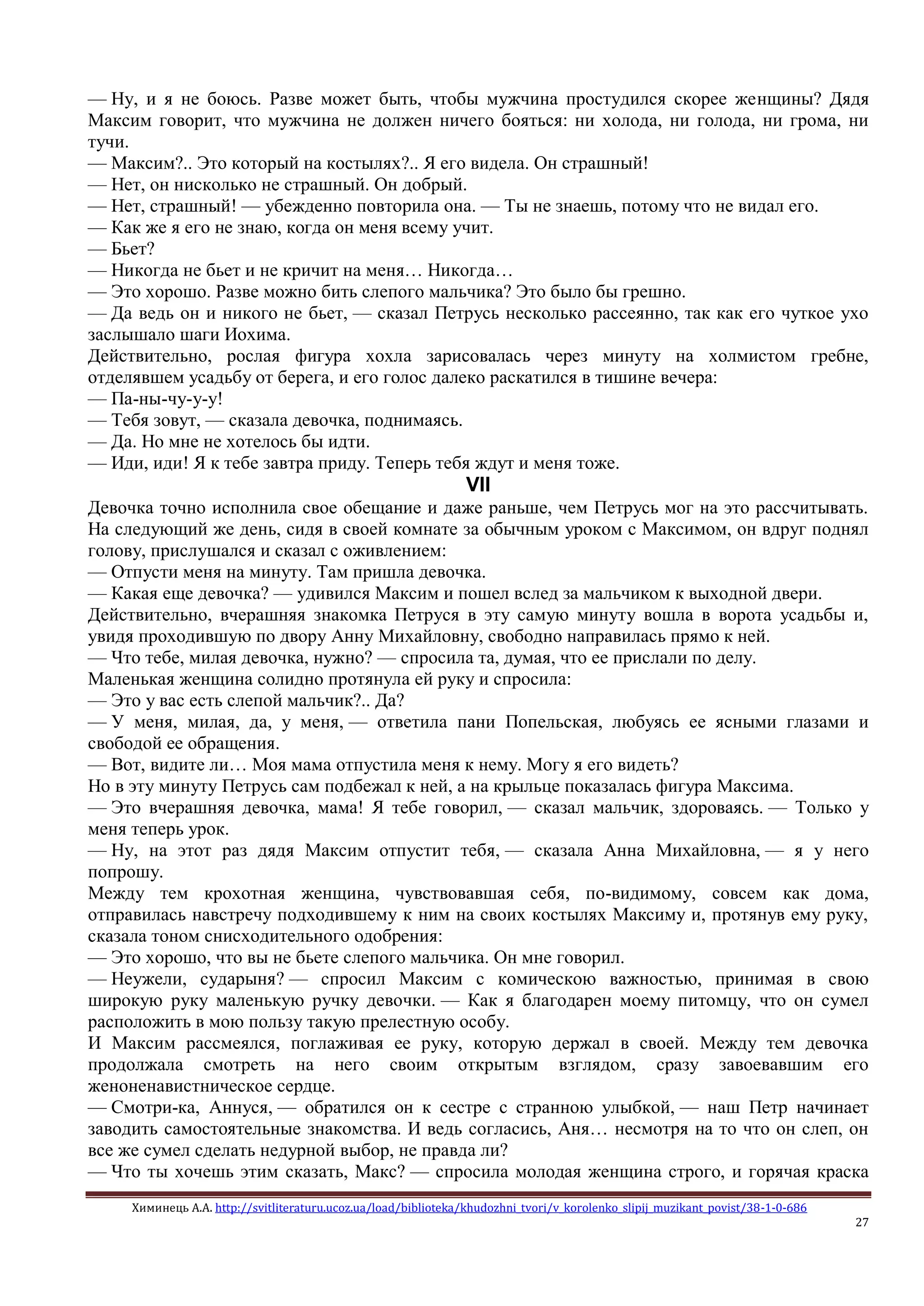 Химинець А.А. http://svitliteraturu.ucoz.ua/load/biblioteka/khudozhni_tvori/v_korolenko_slipij_muzikant_povist/38-1-0-686
27
— Ну, и я не боюсь. Разве может быть, чтобы мужчина простудился скорее женщины? Дядя
Максим говорит, что мужчина не должен ничего бояться: ни холода, ни голода, ни грома, ни
тучи.
— Максим?.. Это который на костылях?.. Я его видела. Он страшный!
— Нет, он нисколько не страшный. Он добрый.
— Нет, страшный! — убежденно повторила она. — Ты не знаешь, потому что не видал его.
— Как же я его не знаю, когда он меня всему учит.
— Бьет?
— Никогда не бьет и не кричит на меня… Никогда…
— Это хорошо. Разве можно бить слепого мальчика? Это было бы грешно.
— Да ведь он и никого не бьет, — сказал Петрусь несколько рассеянно, так как его чуткое ухо
заслышало шаги Иохима.
Действительно, рослая фигура хохла зарисовалась через минуту на холмистом гребне,
отделявшем усадьбу от берега, и его голос далеко раскатился в тишине вечера:
— Па-ны-чу-у-у!
— Тебя зовут, — сказала девочка, поднимаясь.
— Да. Но мне не хотелось бы идти.
— Иди, иди! Я к тебе завтра приду. Теперь тебя ждут и меня тоже.
VII
Девочка точно исполнила свое обещание и даже раньше, чем Петрусь мог на это рассчитывать.
На следующий же день, сидя в своей комнате за обычным уроком с Максимом, он вдруг поднял
голову, прислушался и сказал с оживлением:
— Отпусти меня на минуту. Там пришла девочка.
— Какая еще девочка? — удивился Максим и пошел вслед за мальчиком к выходной двери.
Действительно, вчерашняя знакомка Петруся в эту самую минуту вошла в ворота усадьбы и,
увидя проходившую по двору Анну Михайловну, свободно направилась прямо к ней.
— Что тебе, милая девочка, нужно? — спросила та, думая, что ее прислали по делу.
Маленькая женщина солидно протянула ей руку и спросила:
— Это у вас есть слепой мальчик?.. Да?
— У меня, милая, да, у меня, — ответила пани Попельская, любуясь ее ясными глазами и
свободой ее обращения.
— Вот, видите ли… Моя мама отпустила меня к нему. Могу я его видеть?
Но в эту минуту Петрусь сам подбежал к ней, а на крыльце показалась фигура Максима.
— Это вчерашняя девочка, мама! Я тебе говорил, — сказал мальчик, здороваясь. — Только у
меня теперь урок.
— Ну, на этот раз дядя Максим отпустит тебя, — сказала Анна Михайловна, — я у него
попрошу.
Между тем крохотная женщина, чувствовавшая себя, по-видимому, совсем как дома,
отправилась навстречу подходившему к ним на своих костылях Максиму и, протянув ему руку,
сказала тоном снисходительного одобрения:
— Это хорошо, что вы не бьете слепого мальчика. Он мне говорил.
— Неужели, сударыня? — спросил Максим с комическою важностью, принимая в свою
широкую руку маленькую ручку девочки. — Как я благодарен моему питомцу, что он сумел
расположить в мою пользу такую прелестную особу.
И Максим рассмеялся, поглаживая ее руку, которую держал в своей. Между тем девочка
продолжала смотреть на него своим открытым взглядом, сразу завоевавшим его
женоненавистническое сердце.
— Смотри-ка, Аннуся, — обратился он к сестре с странною улыбкой, — наш Петр начинает
заводить самостоятельные знакомства. И ведь согласись, Аня… несмотря на то что он слеп, он
все же сумел сделать недурной выбор, не правда ли?
— Что ты хочешь этим сказать, Макс? — спросила молодая женщина строго, и горячая краска
 