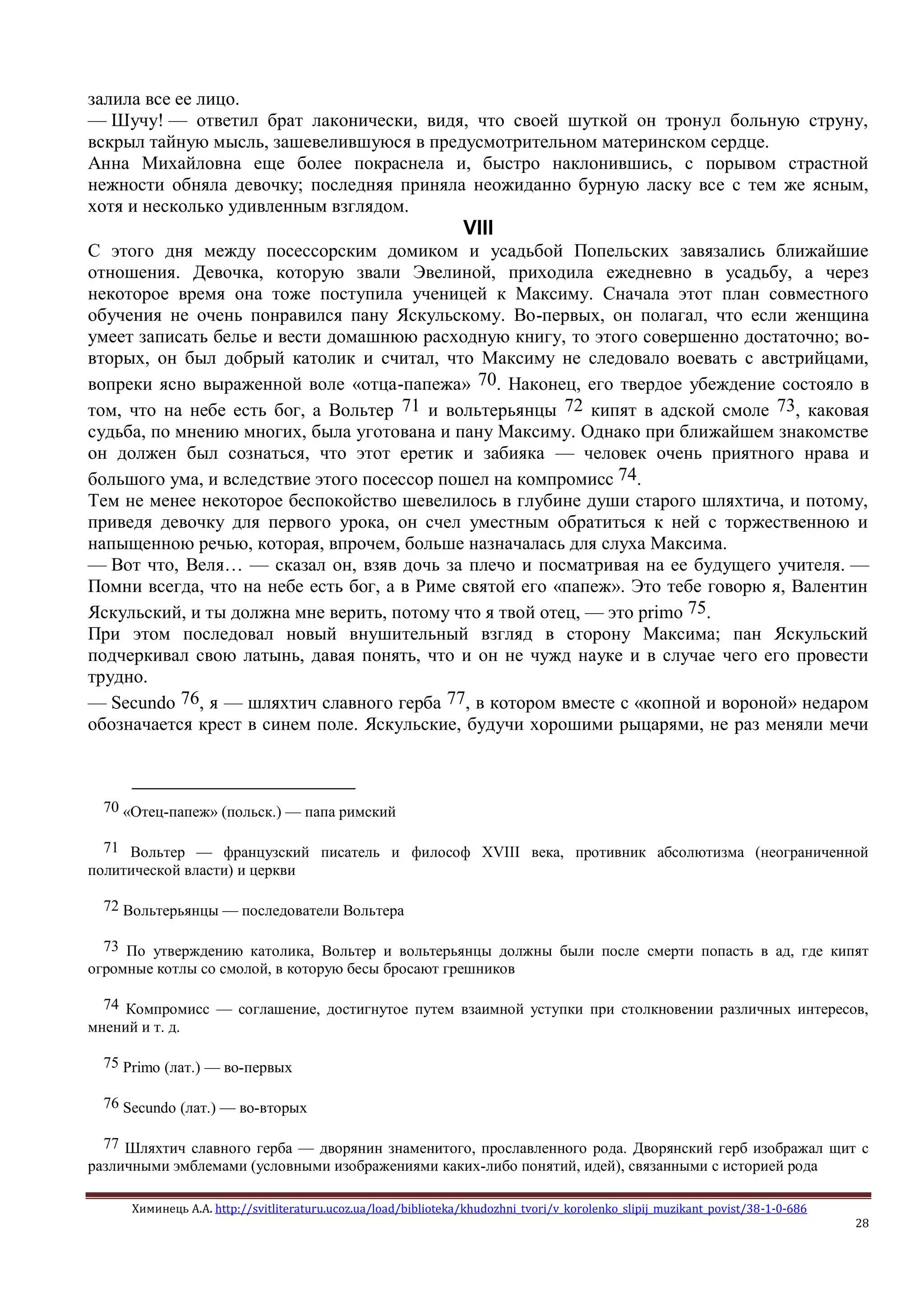 Химинець А.А. http://svitliteraturu.ucoz.ua/load/biblioteka/khudozhni_tvori/v_korolenko_slipij_muzikant_povist/38-1-0-686
28
залила все ее лицо.
— Шучу! — ответил брат лаконически, видя, что своей шуткой он тронул больную струну,
вскрыл тайную мысль, зашевелившуюся в предусмотрительном материнском сердце.
Анна Михайловна еще более покраснела и, быстро наклонившись, с порывом страстной
нежности обняла девочку; последняя приняла неожиданно бурную ласку все с тем же ясным,
хотя и несколько удивленным взглядом.
VIII
С этого дня между посессорским домиком и усадьбой Попельских завязались ближайшие
отношения. Девочка, которую звали Эвелиной, приходила ежедневно в усадьбу, а через
некоторое время она тоже поступила ученицей к Максиму. Сначала этот план совместного
обучения не очень понравился пану Яскульскому. Во-первых, он полагал, что если женщина
умеет записать белье и вести домашнюю расходную книгу, то этого совершенно достаточно; во-
вторых, он был добрый католик и считал, что Максиму не следовало воевать с австрийцами,
вопреки ясно выраженной воле «отца-папежа» 70. Наконец, его твердое убеждение состояло в
том, что на небе есть бог, а Вольтер 71 и вольтерьянцы 72 кипят в адской смоле 73, каковая
судьба, по мнению многих, была уготована и пану Максиму. Однако при ближайшем знакомстве
он должен был сознаться, что этот еретик и забияка — человек очень приятного нрава и
большого ума, и вследствие этого посессор пошел на компромисс 74.
Тем не менее некоторое беспокойство шевелилось в глубине души старого шляхтича, и потому,
приведя девочку для первого урока, он счел уместным обратиться к ней с торжественною и
напыщенною речью, которая, впрочем, больше назначалась для слуха Максима.
— Вот что, Веля… — сказал он, взяв дочь за плечо и посматривая на ее будущего учителя. —
Помни всегда, что на небе есть бог, а в Риме святой его «папеж». Это тебе говорю я, Валентин
Яскульский, и ты должна мне верить, потому что я твой отец, — это primo 75.
При этом последовал новый внушительный взгляд в сторону Максима; пан Яскульский
подчеркивал свою латынь, давая понять, что и он не чужд науке и в случае чего его провести
трудно.
— Secundo 76, я — шляхтич славного герба 77, в котором вместе с «копной и вороной» недаром
обозначается крест в синем поле. Яскульские, будучи хорошими рыцарями, не раз меняли мечи
70 «Отец-папеж» (польск.) — папа римский
71 Вольтер — французский писатель и философ XVIII века, противник абсолютизма (неограниченной
политической власти) и церкви
72 Вольтерьянцы — последователи Вольтера
73 По утверждению католика, Вольтер и вольтерьянцы должны были после смерти попасть в ад, где кипят
огромные котлы со смолой, в которую бесы бросают грешников
74 Компромисс — соглашение, достигнутое путем взаимной уступки при столкновении различных интересов,
мнений и т. д.
75 Primo (лат.) — во-первых
76 Secundo (лат.) — во-вторых
77 Шляхтич славного герба — дворянин знаменитого, прославленного рода. Дворянский герб изображал щит с
различными эмблемами (условными изображениями каких-либо понятий, идей), связанными с историей рода
 