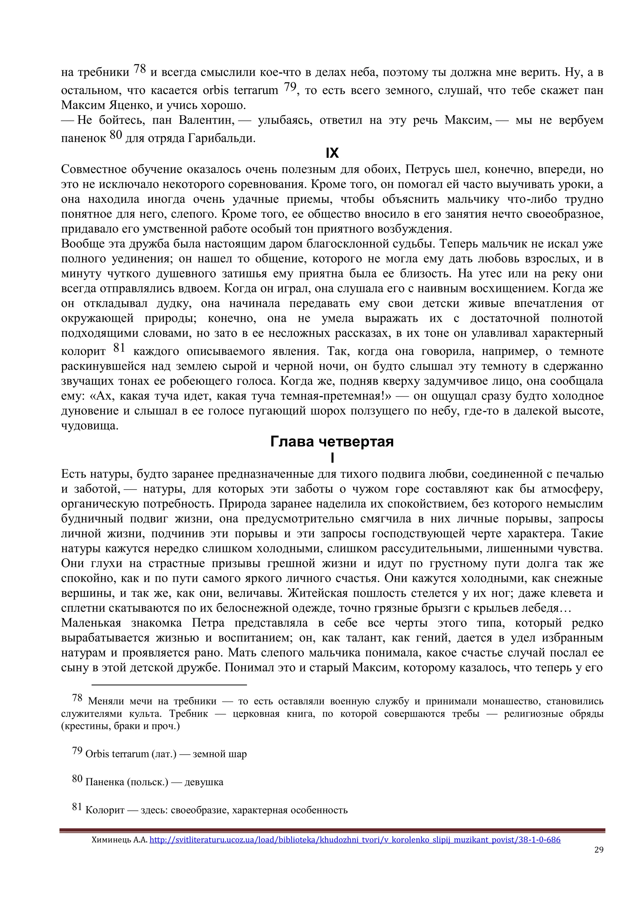Химинець А.А. http://svitliteraturu.ucoz.ua/load/biblioteka/khudozhni_tvori/v_korolenko_slipij_muzikant_povist/38-1-0-686
29
на требники 78 и всегда смыслили кое-что в делах неба, поэтому ты должна мне верить. Ну, а в
остальном, что касается orbis terrarum 79, то есть всего земного, слушай, что тебе скажет пан
Максим Яценко, и учись хорошо.
— Не бойтесь, пан Валентин, — улыбаясь, ответил на эту речь Максим, — мы не вербуем
паненок 80 для отряда Гарибальди.
IX
Совместное обучение оказалось очень полезным для обоих, Петрусь шел, конечно, впереди, но
это не исключало некоторого соревнования. Кроме того, он помогал ей часто выучивать уроки, а
она находила иногда очень удачные приемы, чтобы объяснить мальчику что-либо трудно
понятное для него, слепого. Кроме того, ее общество вносило в его занятия нечто своеобразное,
придавало его умственной работе особый тон приятного возбуждения.
Вообще эта дружба была настоящим даром благосклонной судьбы. Теперь мальчик не искал уже
полного уединения; он нашел то общение, которого не могла ему дать любовь взрослых, и в
минуту чуткого душевного затишья ему приятна была ее близость. На утес или на реку они
всегда отправлялись вдвоем. Когда он играл, она слушала его с наивным восхищением. Когда же
он откладывал дудку, она начинала передавать ему свои детски живые впечатления от
окружающей природы; конечно, она не умела выражать их с достаточной полнотой
подходящими словами, но зато в ее несложных рассказах, в их тоне он улавливал характерный
колорит 81 каждого описываемого явления. Так, когда она говорила, например, о темноте
раскинувшейся над землею сырой и черной ночи, он будто слышал эту темноту в сдержанно
звучащих тонах ее робеющего голоса. Когда же, подняв кверху задумчивое лицо, она сообщала
ему: «Ах, какая туча идет, какая туча темная-претемная!» — он ощущал сразу будто холодное
дуновение и слышал в ее голосе пугающий шорох ползущего по небу, где-то в далекой высоте,
чудовища.
Глава четвертая
I
Есть натуры, будто заранее предназначенные для тихого подвига любви, соединенной с печалью
и заботой, — натуры, для которых эти заботы о чужом горе составляют как бы атмосферу,
органическую потребность. Природа заранее наделила их спокойствием, без которого немыслим
будничный подвиг жизни, она предусмотрительно смягчила в них личные порывы, запросы
личной жизни, подчинив эти порывы и эти запросы господствующей черте характера. Такие
натуры кажутся нередко слишком холодными, слишком рассудительными, лишенными чувства.
Они глухи на страстные призывы грешной жизни и идут по грустному пути долга так же
спокойно, как и по пути самого яркого личного счастья. Они кажутся холодными, как снежные
вершины, и так же, как они, величавы. Житейская пошлость стелется у их ног; даже клевета и
сплетни скатываются по их белоснежной одежде, точно грязные брызги с крыльев лебедя…
Маленькая знакомка Петра представляла в себе все черты этого типа, который редко
вырабатывается жизнью и воспитанием; он, как талант, как гений, дается в удел избранным
натурам и проявляется рано. Мать слепого мальчика понимала, какое счастье случай послал ее
сыну в этой детской дружбе. Понимал это и старый Максим, которому казалось, что теперь у его
78 Меняли мечи на требники — то есть оставляли военную службу и принимали монашество, становились
служителями культа. Требник — церковная книга, по которой совершаются требы — религиозные обряды
(крестины, браки и проч.)
79 Orbis terrarum (лат.) — земной шар
80 Паненка (польск.) — девушка
81 Колорит — здесь: своеобразие, характерная особенность
 