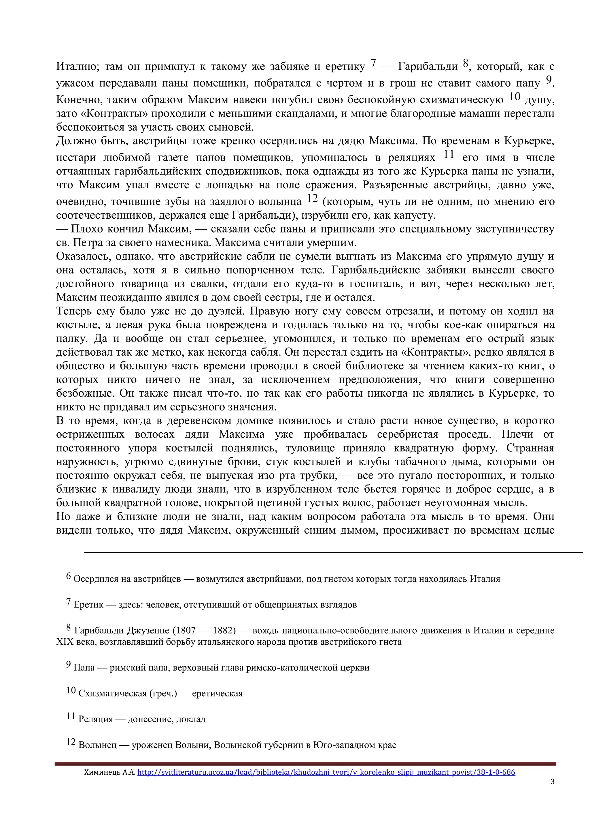 Химинець А.А. http://svitliteraturu.ucoz.ua/load/biblioteka/khudozhni_tvori/v_korolenko_slipij_muzikant_povist/38-1-0-686
3
Италию; там он примкнул к такому же забияке и еретику 7 — Гарибальди 8, который, как с
ужасом передавали паны помещики, побратался с чертом и в грош не ставит самого папу 9.
Конечно, таким образом Максим навеки погубил свою беспокойную схизматическую 10 душу,
зато «Контракты» проходили с меньшими скандалами, и многие благородные мамаши перестали
беспокоиться за участь своих сыновей.
Должно быть, австрийцы тоже крепко осердились на дядю Максима. По временам в Курьерке,
исстари любимой газете панов помещиков, упоминалось в реляциях 11 его имя в числе
отчаянных гарибальдийских сподвижников, пока однажды из того же Курьерка паны не узнали,
что Максим упал вместе с лошадью на поле сражения. Разъяренные австрийцы, давно уже,
очевидно, точившие зубы на заядлого волынца 12 (которым, чуть ли не одним, по мнению его
соотечественников, держался еще Гарибальди), изрубили его, как капусту.
— Плохо кончил Максим, — сказали себе паны и приписали это специальному заступничеству
св. Петра за своего намесника. Максима считали умершим.
Оказалось, однако, что австрийские сабли не сумели выгнать из Максима его упрямую душу и
она осталась, хотя я в сильно попорченном теле. Гарибальдийские забияки вынесли своего
достойного товарища из свалки, отдали его куда-то в госпиталь, и вот, через несколько лет,
Максим неожиданно явился в дом своей сестры, где и остался.
Теперь ему было уже не до дуэлей. Правую ногу ему совсем отрезали, и потому он ходил на
костыле, а левая рука была повреждена и годилась только на то, чтобы кое-как опираться на
палку. Да и вообще он стал серьезнее, угомонился, и только по временам его острый язык
действовал так же метко, как некогда сабля. Он перестал ездить на «Контракты», редко являлся в
общество и большую часть времени проводил в своей библиотеке за чтением каких-то книг, о
которых никто ничего не знал, за исключением предположения, что книги совершенно
безбожные. Он также писал что-то, но так как его работы никогда не являлись в Курьерке, то
никто не придавал им серьезного значения.
В то время, когда в деревенском домике появилось и стало расти новое существо, в коротко
остриженных волосах дяди Максима уже пробивалась серебристая проседь. Плечи от
постоянного упора костылей поднялись, туловище приняло квадратную форму. Странная
наружность, угрюмо сдвинутые брови, стук костылей и клубы табачного дыма, которыми он
постоянно окружал себя, не выпуская изо рта трубки, — все это пугало посторонних, и только
близкие к инвалиду люди знали, что в изрубленном теле бьется горячее и доброе сердце, а в
большой квадратной голове, покрытой щетиной густых волос, работает неугомонная мысль.
Но даже и близкие люди не знали, над каким вопросом работала эта мысль в то время. Они
видели только, что дядя Максим, окруженный синим дымом, просиживает по временам целые
6 Осердился на австрийцев — возмутился австрийцами, под гнетом которых тогда находилась Италия
7 Еретик — здесь: человек, отступивший от общепринятых взглядов
8 Гарибальди Джузеппе (1807 — 1882) — вождь национально-освободительного движения в Италии в середине
XIX века, возглавлявший борьбу итальянского народа против австрийского гнета
9 Папа — римский папа, верховный глава римско-католической церкви
10 Схизматическая (греч.) — еретическая
11 Реляция — донесение, доклад
12 Волынец — уроженец Волыни, Волынской губернии в Юго-западном крае
 