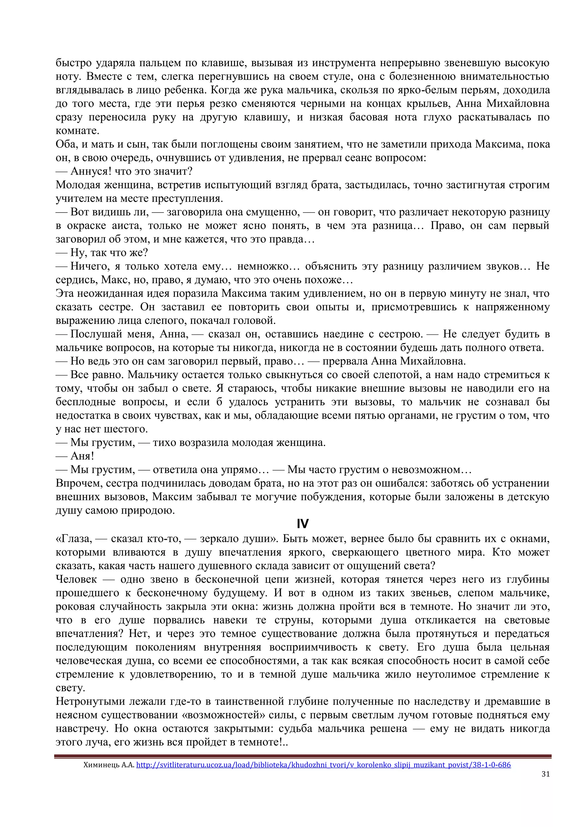 Химинець А.А. http://svitliteraturu.ucoz.ua/load/biblioteka/khudozhni_tvori/v_korolenko_slipij_muzikant_povist/38-1-0-686
31
быстро ударяла пальцем по клавише, вызывая из инструмента непрерывно звеневшую высокую
ноту. Вместе с тем, слегка перегнувшись на своем стуле, она с болезненною внимательностью
вглядывалась в лицо ребенка. Когда же рука мальчика, скользя по ярко-белым перьям, доходила
до того места, где эти перья резко сменяются черными на концах крыльев, Анна Михайловна
сразу переносила руку на другую клавишу, и низкая басовая нота глухо раскатывалась по
комнате.
Оба, и мать и сын, так были поглощены своим занятием, что не заметили прихода Максима, пока
он, в свою очередь, очнувшись от удивления, не прервал сеанс вопросом:
— Аннуся! что это значит?
Молодая женщина, встретив испытующий взгляд брата, застыдилась, точно застигнутая строгим
учителем на месте преступления.
— Вот видишь ли, — заговорила она смущенно, — он говорит, что различает некоторую разницу
в окраске аиста, только не может ясно понять, в чем эта разница… Право, он сам первый
заговорил об этом, и мне кажется, что это правда…
— Ну, так что же?
— Ничего, я только хотела ему… немножко… объяснить эту разницу различием звуков… Не
сердись, Макс, но, право, я думаю, что это очень похоже…
Эта неожиданная идея поразила Максима таким удивлением, но он в первую минуту не знал, что
сказать сестре. Он заставил ее повторить свои опыты и, присмотревшись к напряженному
выражению лица слепого, покачал головой.
— Послушай меня, Анна, — сказал он, оставшись наедине с сестрою. — Не следует будить в
мальчике вопросов, на которые ты никогда, никогда не в состоянии будешь дать полного ответа.
— Но ведь это он сам заговорил первый, право… — прервала Анна Михайловна.
— Все равно. Мальчику остается только свыкнуться со своей слепотой, а нам надо стремиться к
тому, чтобы он забыл о свете. Я стараюсь, чтобы никакие внешние вызовы не наводили его на
бесплодные вопросы, и если б удалось устранить эти вызовы, то мальчик не сознавал бы
недостатка в своих чувствах, как и мы, обладающие всеми пятью органами, не грустим о том, что
у нас нет шестого.
— Мы грустим, — тихо возразила молодая женщина.
— Аня!
— Мы грустим, — ответила она упрямо… — Мы часто грустим о невозможном…
Впрочем, сестра подчинилась доводам брата, но на этот раз он ошибался: заботясь об устранении
внешних вызовов, Максим забывал те могучие побуждения, которые были заложены в детскую
душу самою природою.
IV
«Глаза, — сказал кто-то, — зеркало души». Быть может, вернее было бы сравнить их с окнами,
которыми вливаются в душу впечатления яркого, сверкающего цветного мира. Кто может
сказать, какая часть нашего душевного склада зависит от ощущений света?
Человек — одно звено в бесконечной цепи жизней, которая тянется через него из глубины
прошедшего к бесконечному будущему. И вот в одном из таких звеньев, слепом мальчике,
роковая случайность закрыла эти окна: жизнь должна пройти вся в темноте. Но значит ли это,
что в его душе порвались навеки те струны, которыми душа откликается на световые
впечатления? Нет, и через это темное существование должна была протянуться и передаться
последующим поколениям внутренняя восприимчивость к свету. Его душа была цельная
человеческая душа, со всеми ее способностями, а так как всякая способность носит в самой себе
стремление к удовлетворению, то и в темной душе мальчика жило неутолимое стремление к
свету.
Нетронутыми лежали где-то в таинственной глубине полученные по наследству и дремавшие в
неясном существовании «возможностей» силы, с первым светлым лучом готовые подняться ему
навстречу. Но окна остаются закрытыми: судьба мальчика решена — ему не видать никогда
этого луча, его жизнь вся пройдет в темноте!..
 
