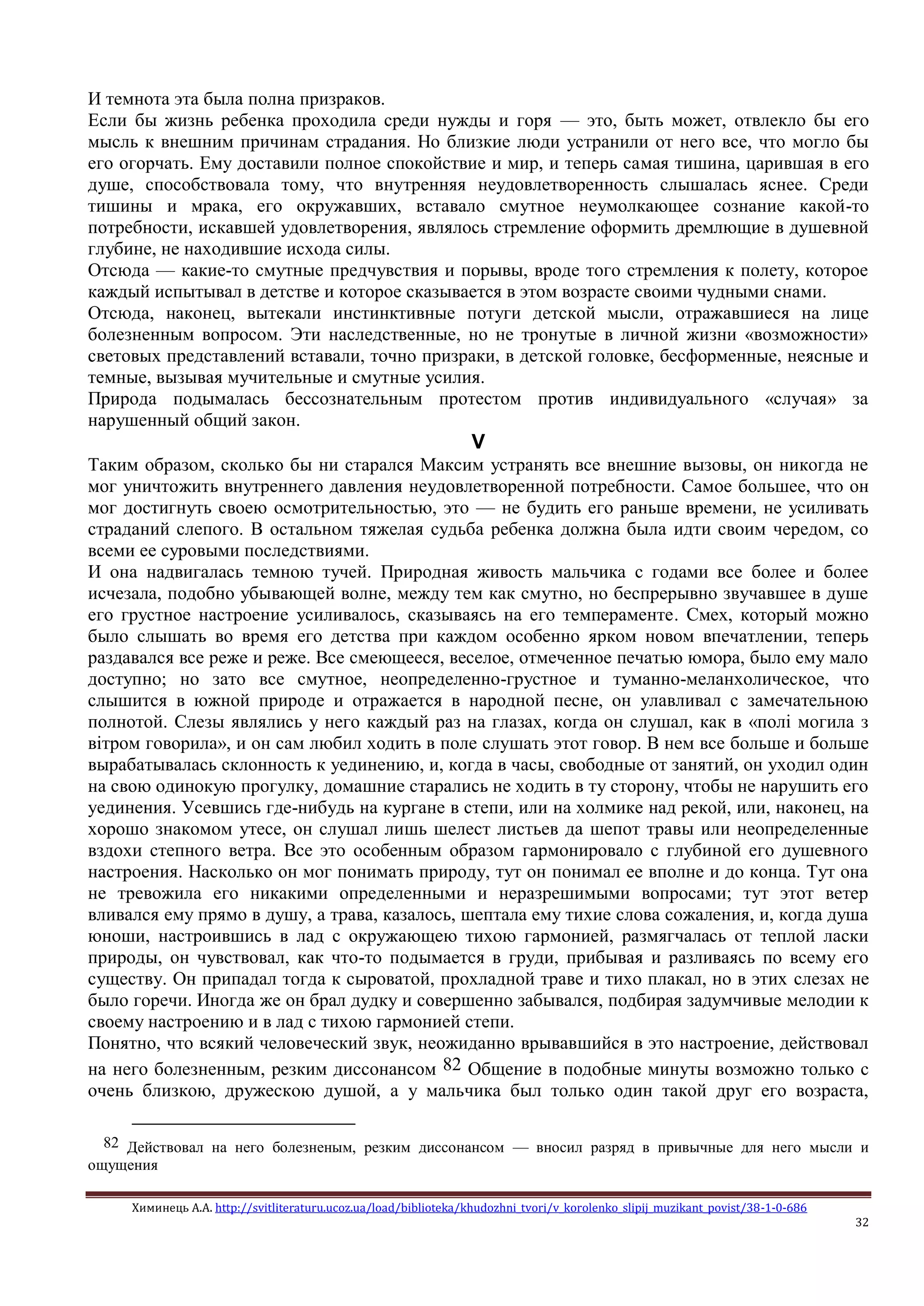 Химинець А.А. http://svitliteraturu.ucoz.ua/load/biblioteka/khudozhni_tvori/v_korolenko_slipij_muzikant_povist/38-1-0-686
32
И темнота эта была полна призраков.
Если бы жизнь ребенка проходила среди нужды и горя — это, быть может, отвлекло бы его
мысль к внешним причинам страдания. Но близкие люди устранили от него все, что могло бы
его огорчать. Ему доставили полное спокойствие и мир, и теперь самая тишина, царившая в его
душе, способствовала тому, что внутренняя неудовлетворенность слышалась яснее. Среди
тишины и мрака, его окружавших, вставало смутное неумолкающее сознание какой-то
потребности, искавшей удовлетворения, являлось стремление оформить дремлющие в душевной
глубине, не находившие исхода силы.
Отсюда — какие-то смутные предчувствия и порывы, вроде того стремления к полету, которое
каждый испытывал в детстве и которое сказывается в этом возрасте своими чудными снами.
Отсюда, наконец, вытекали инстинктивные потуги детской мысли, отражавшиеся на лице
болезненным вопросом. Эти наследственные, но не тронутые в личной жизни «возможности»
световых представлений вставали, точно призраки, в детской головке, бесформенные, неясные и
темные, вызывая мучительные и смутные усилия.
Природа подымалась бессознательным протестом против индивидуального «случая» за
нарушенный общий закон.
V
Таким образом, сколько бы ни старался Максим устранять все внешние вызовы, он никогда не
мог уничтожить внутреннего давления неудовлетворенной потребности. Самое большее, что он
мог достигнуть своею осмотрительностью, это — не будить его раньше времени, не усиливать
страданий слепого. В остальном тяжелая судьба ребенка должна была идти своим чередом, со
всеми ее суровыми последствиями.
И она надвигалась темною тучей. Природная живость мальчика с годами все более и более
исчезала, подобно убывающей волне, между тем как смутно, но беспрерывно звучавшее в душе
его грустное настроение усиливалось, сказываясь на его темпераменте. Смех, который можно
было слышать во время его детства при каждом особенно ярком новом впечатлении, теперь
раздавался все реже и реже. Все смеющееся, веселое, отмеченное печатью юмора, было ему мало
доступно; но зато все смутное, неопределенно-грустное и туманно-меланхолическое, что
слышится в южной природе и отражается в народной песне, он улавливал с замечательною
полнотой. Слезы являлись у него каждый раз на глазах, когда он слушал, как в «полi могила з
вiтром говорила», и он сам любил ходить в поле слушать этот говор. В нем все больше и больше
вырабатывалась склонность к уединению, и, когда в часы, свободные от занятий, он уходил один
на свою одинокую прогулку, домашние старались не ходить в ту сторону, чтобы не нарушить его
уединения. Усевшись где-нибудь на кургане в степи, или на холмике над рекой, или, наконец, на
хорошо знакомом утесе, он слушал лишь шелест листьев да шепот травы или неопределенные
вздохи степного ветра. Все это особенным образом гармонировало с глубиной его душевного
настроения. Насколько он мог понимать природу, тут он понимал ее вполне и до конца. Тут она
не тревожила его никакими определенными и неразрешимыми вопросами; тут этот ветер
вливался ему прямо в душу, а трава, казалось, шептала ему тихие слова сожаления, и, когда душа
юноши, настроившись в лад с окружающею тихою гармонией, размягчалась от теплой ласки
природы, он чувствовал, как что-то подымается в груди, прибывая и разливаясь по всему его
существу. Он припадал тогда к сыроватой, прохладной траве и тихо плакал, но в этих слезах не
было горечи. Иногда же он брал дудку и совершенно забывался, подбирая задумчивые мелодии к
своему настроению и в лад с тихою гармонией степи.
Понятно, что всякий человеческий звук, неожиданно врывавшийся в это настроение, действовал
на него болезненным, резким диссонансом 82 Общение в подобные минуты возможно только с
очень близкою, дружескою душой, а у мальчика был только один такой друг его возраста,
82 Действовал на него болезненым, резким диссонансом — вносил разряд в привычные для него мысли и
ощущения
 
