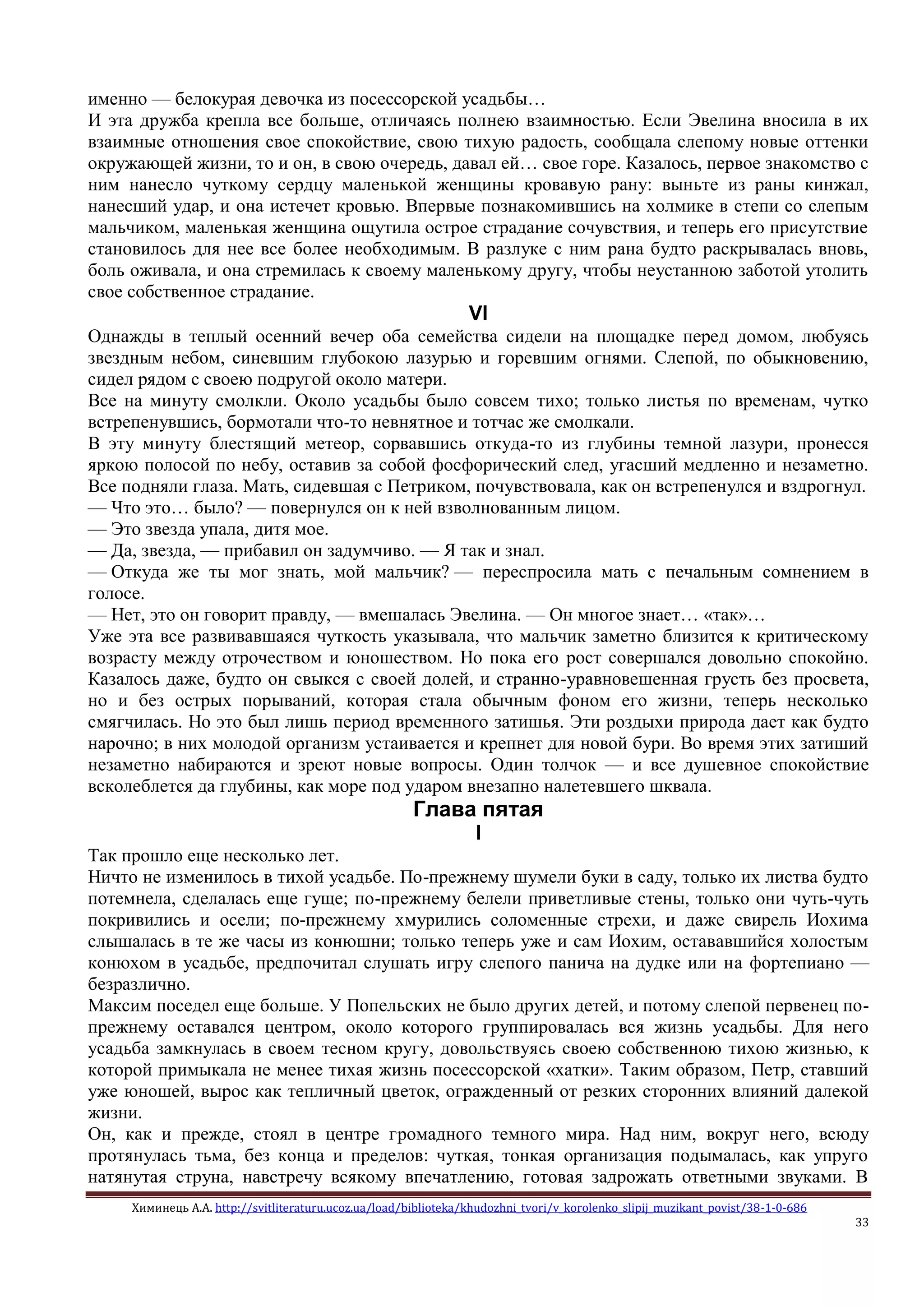 Химинець А.А. http://svitliteraturu.ucoz.ua/load/biblioteka/khudozhni_tvori/v_korolenko_slipij_muzikant_povist/38-1-0-686
33
именно — белокурая девочка из посессорской усадьбы…
И эта дружба крепла все больше, отличаясь полнею взаимностью. Если Эвелина вносила в их
взаимные отношения свое спокойствие, свою тихую радость, сообщала слепому новые оттенки
окружающей жизни, то и он, в свою очередь, давал ей… свое горе. Казалось, первое знакомство с
ним нанесло чуткому сердцу маленькой женщины кровавую рану: выньте из раны кинжал,
нанесший удар, и она истечет кровью. Впервые познакомившись на холмике в степи со слепым
мальчиком, маленькая женщина ощутила острое страдание сочувствия, и теперь его присутствие
становилось для нее все более необходимым. В разлуке с ним рана будто раскрывалась вновь,
боль оживала, и она стремилась к своему маленькому другу, чтобы неустанною заботой утолить
свое собственное страдание.
VI
Однажды в теплый осенний вечер оба семейства сидели на площадке перед домом, любуясь
звездным небом, синевшим глубокою лазурью и горевшим огнями. Слепой, по обыкновению,
сидел рядом с своею подругой около матери.
Все на минуту смолкли. Около усадьбы было совсем тихо; только листья по временам, чутко
встрепенувшись, бормотали что-то невнятное и тотчас же смолкали.
В эту минуту блестящий метеор, сорвавшись откуда-то из глубины темной лазури, пронесся
яркою полосой по небу, оставив за собой фосфорический след, угасший медленно и незаметно.
Все подняли глаза. Мать, сидевшая с Петриком, почувствовала, как он встрепенулся и вздрогнул.
— Что это… было? — повернулся он к ней взволнованным лицом.
— Это звезда упала, дитя мое.
— Да, звезда, — прибавил он задумчиво. — Я так и знал.
— Откуда же ты мог знать, мой мальчик? — переспросила мать с печальным сомнением в
голосе.
— Нет, это он говорит правду, — вмешалась Эвелина. — Он многое знает… «так»…
Уже эта все развивавшаяся чуткость указывала, что мальчик заметно близится к критическому
возрасту между отрочеством и юношеством. Но пока его рост совершался довольно спокойно.
Казалось даже, будто он свыкся с своей долей, и странно-уравновешенная грусть без просвета,
но и без острых порываний, которая стала обычным фоном его жизни, теперь несколько
смягчилась. Но это был лишь период временного затишья. Эти роздыхи природа дает как будто
нарочно; в них молодой организм устаивается и крепнет для новой бури. Во время этих затиший
незаметно набираются и зреют новые вопросы. Один толчок — и все душевное спокойствие
всколеблется да глубины, как море под ударом внезапно налетевшего шквала.
Глава пятая
I
Так прошло еще несколько лет.
Ничто не изменилось в тихой усадьбе. По-прежнему шумели буки в саду, только их листва будто
потемнела, сделалась еще гуще; по-прежнему белели приветливые стены, только они чуть-чуть
покривились и осели; по-прежнему хмурились соломенные стрехи, и даже свирель Иохима
слышалась в те же часы из конюшни; только теперь уже и сам Иохим, остававшийся холостым
конюхом в усадьбе, предпочитал слушать игру слепого панича на дудке или на фортепиано —
безразлично.
Максим поседел еще больше. У Попельских не было других детей, и потому слепой первенец по-
прежнему оставался центром, около которого группировалась вся жизнь усадьбы. Для него
усадьба замкнулась в своем тесном кругу, довольствуясь своею собственною тихою жизнью, к
которой примыкала не менее тихая жизнь посессорской «хатки». Таким образом, Петр, ставший
уже юношей, вырос как тепличный цветок, огражденный от резких сторонних влияний далекой
жизни.
Он, как и прежде, стоял в центре громадного темного мира. Над ним, вокруг него, всюду
протянулась тьма, без конца и пределов: чуткая, тонкая организация подымалась, как упруго
натянутая струна, навстречу всякому впечатлению, готовая задрожать ответными звуками. В
 