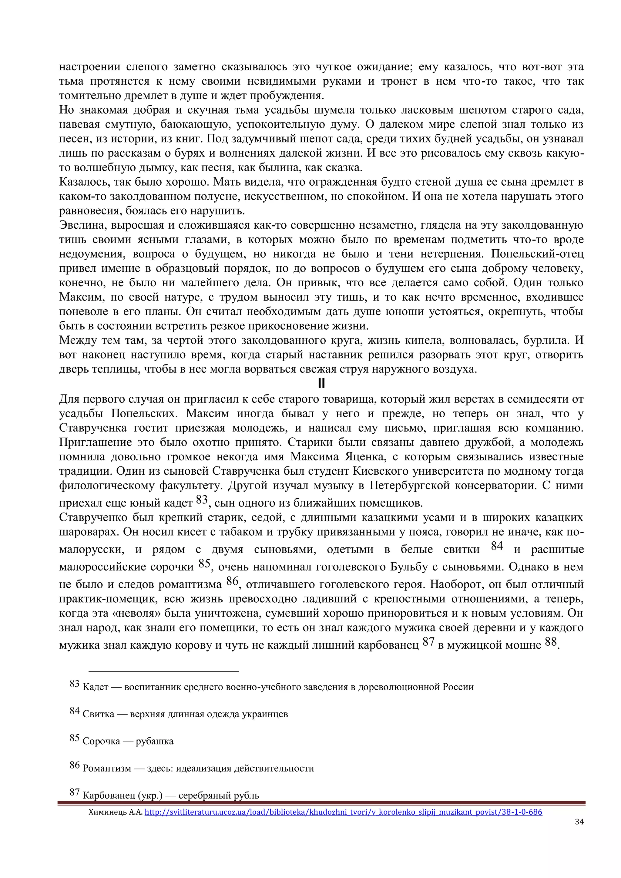 Химинець А.А. http://svitliteraturu.ucoz.ua/load/biblioteka/khudozhni_tvori/v_korolenko_slipij_muzikant_povist/38-1-0-686
34
настроении слепого заметно сказывалось это чуткое ожидание; ему казалось, что вот-вот эта
тьма протянется к нему своими невидимыми руками и тронет в нем что-то такое, что так
томительно дремлет в душе и ждет пробуждения.
Но знакомая добрая и скучная тьма усадьбы шумела только ласковым шепотом старого сада,
навевая смутную, баюкающую, успокоительную думу. О далеком мире слепой знал только из
песен, из истории, из книг. Под задумчивый шепот сада, среди тихих будней усадьбы, он узнавал
лишь по рассказам о бурях и волнениях далекой жизни. И все это рисовалось ему сквозь какую-
то волшебную дымку, как песня, как былина, как сказка.
Казалось, так было хорошо. Мать видела, что огражденная будто стеной душа ее сына дремлет в
каком-то заколдованном полусне, искусственном, но спокойном. И она не хотела нарушать этого
равновесия, боялась его нарушить.
Эвелина, выросшая и сложившаяся как-то совершенно незаметно, глядела на эту заколдованную
тишь своими ясными глазами, в которых можно было по временам подметить что-то вроде
недоумения, вопроса о будущем, но никогда не было и тени нетерпения. Попельский-отец
привел имение в образцовый порядок, но до вопросов о будущем его сына доброму человеку,
конечно, не было ни малейшего дела. Он привык, что все делается само собой. Один только
Максим, по своей натуре, с трудом выносил эту тишь, и то как нечто временное, входившее
поневоле в его планы. Он считал необходимым дать душе юноши устояться, окрепнуть, чтобы
быть в состоянии встретить резкое прикосновение жизни.
Между тем там, за чертой этого заколдованного круга, жизнь кипела, волновалась, бурлила. И
вот наконец наступило время, когда старый наставник решился разорвать этот круг, отворить
дверь теплицы, чтобы в нее могла ворваться свежая струя наружного воздуха.
II
Для первого случая он пригласил к себе старого товарища, который жил верстах в семидесяти от
усадьбы Попельских. Максим иногда бывал у него и прежде, но теперь он знал, что у
Ставрученка гостит приезжая молодежь, и написал ему письмо, приглашая всю компанию.
Приглашение это было охотно принято. Старики были связаны давнею дружбой, а молодежь
помнила довольно громкое некогда имя Максима Яценка, с которым связывались известные
традиции. Один из сыновей Ставрученка был студент Киевского университета по модному тогда
филологическому факультету. Другой изучал музыку в Петербургской консерватории. С ними
приехал еще юный кадет 83, сын одного из ближайших помещиков.
Ставрученко был крепкий старик, седой, с длинными казацкими усами и в широких казацких
шароварах. Он носил кисет с табаком и трубку привязанными у пояса, говорил не иначе, как по-
малорусски, и рядом с двумя сыновьями, одетыми в белые свитки 84 и расшитые
малороссийские сорочки 85, очень напоминал гоголевского Бульбу с сыновьями. Однако в нем
не было и следов романтизма 86, отличавшего гоголевского героя. Наоборот, он был отличный
практик-помещик, всю жизнь превосходно ладивший с крепостными отношениями, а теперь,
когда эта «неволя» была уничтожена, сумевший хорошо приноровиться и к новым условиям. Он
знал народ, как знали его помещики, то есть он знал каждого мужика своей деревни и у каждого
мужика знал каждую корову и чуть не каждый лишний карбованец 87 в мужицкой мошне 88.
83 Кадет — воспитанник среднего военно-учебного заведения в дореволюционной России
84 Свитка — верхняя длинная одежда украинцев
85 Сорочка — рубашка
86 Романтизм — здесь: идеализация действительности
87 Карбованец (укр.) — серебряный рубль
 