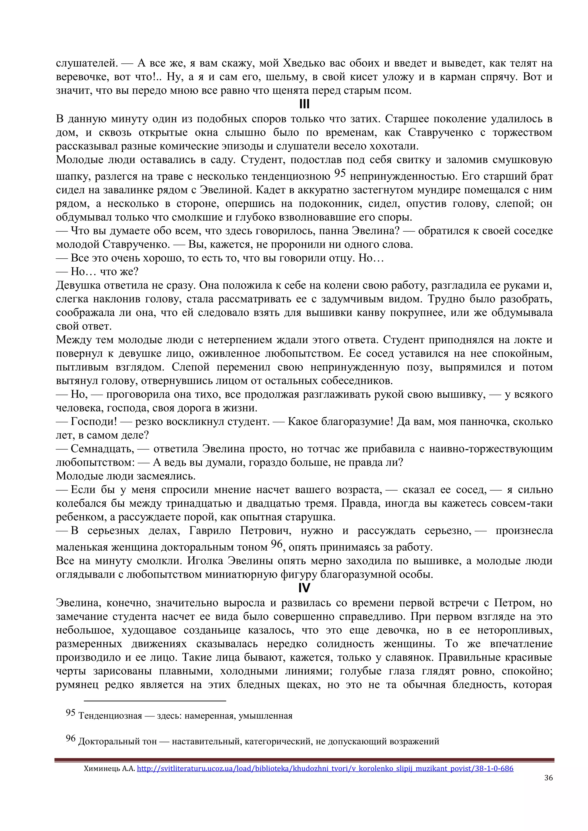 Химинець А.А. http://svitliteraturu.ucoz.ua/load/biblioteka/khudozhni_tvori/v_korolenko_slipij_muzikant_povist/38-1-0-686
36
слушателей. — А все же, я вам скажу, мой Хведько вас обоих и введет и выведет, как телят на
веревочке, вот что!.. Ну, а я и сам его, шельму, в свой кисет уложу и в карман спрячу. Вот и
значит, что вы передо мною все равно что щенята перед старым псом.
III
В данную минуту один из подобных споров только что затих. Старшее поколение удалилось в
дом, и сквозь открытые окна слышно было по временам, как Ставрученко с торжеством
рассказывал разные комические эпизоды и слушатели весело хохотали.
Молодые люди оставались в саду. Студент, подостлав под себя свитку и заломив смушковую
шапку, разлегся на траве с несколько тенденциозною 95 непринужденностью. Его старший брат
сидел на завалинке рядом с Эвелиной. Кадет в аккуратно застегнутом мундире помещался с ним
рядом, а несколько в стороне, опершись на подоконник, сидел, опустив голову, слепой; он
обдумывал только что смолкшие и глубоко взволновавшие его споры.
— Что вы думаете обо всем, что здесь говорилось, панна Эвелина? — обратился к своей соседке
молодой Ставрученко. — Вы, кажется, не проронили ни одного слова.
— Все это очень хорошо, то есть то, что вы говорили отцу. Но…
— Но… что же?
Девушка ответила не сразу. Она положила к себе на колени свою работу, разгладила ее руками и,
слегка наклонив голову, стала рассматривать ее с задумчивым видом. Трудно было разобрать,
соображала ли она, что ей следовало взять для вышивки канву покрупнее, или же обдумывала
свой ответ.
Между тем молодые люди с нетерпением ждали этого ответа. Студент приподнялся на локте и
повернул к девушке лицо, оживленное любопытством. Ее сосед уставился на нее спокойным,
пытливым взглядом. Слепой переменил свою непринужденную позу, выпрямился и потом
вытянул голову, отвернувшись лицом от остальных собеседников.
— Но, — проговорила она тихо, все продолжая разглаживать рукой свою вышивку, — у всякого
человека, господа, своя дорога в жизни.
— Господи! — резко воскликнул студент. — Какое благоразумие! Да вам, моя панночка, сколько
лет, в самом деле?
— Семнадцать, — ответила Эвелина просто, но тотчас же прибавила с наивно-торжествующим
любопытством: — А ведь вы думали, гораздо больше, не правда ли?
Молодые люди засмеялись.
— Если бы у меня спросили мнение насчет вашего возраста, — сказал ее сосед, — я сильно
колебался бы между тринадцатью и двадцатью тремя. Правда, иногда вы кажетесь совсем-таки
ребенком, а рассуждаете порой, как опытная старушка.
— В серьезных делах, Гаврило Петрович, нужно и рассуждать серьезно, — произнесла
маленькая женщина докторальным тоном 96, опять принимаясь за работу.
Все на минуту смолкли. Иголка Эвелины опять мерно заходила по вышивке, а молодые люди
оглядывали с любопытством миниатюрную фигуру благоразумной особы.
IV
Эвелина, конечно, значительно выросла и развилась со времени первой встречи с Петром, но
замечание студента насчет ее вида было совершенно справедливо. При первом взгляде на это
небольшое, худощавое созданьице казалось, что это еще девочка, но в ее неторопливых,
размеренных движениях сказывалась нередко солидность женщины. То же впечатление
производило и ее лицо. Такие лица бывают, кажется, только у славянок. Правильные красивые
черты зарисованы плавными, холодными линиями; голубые глаза глядят ровно, спокойно;
румянец редко является на этих бледных щеках, но это не та обычная бледность, которая
95 Тенденциозная — здесь: намеренная, умышленная
96 Докторальный тон — наставительный, категорический, не допускающий возражений
 