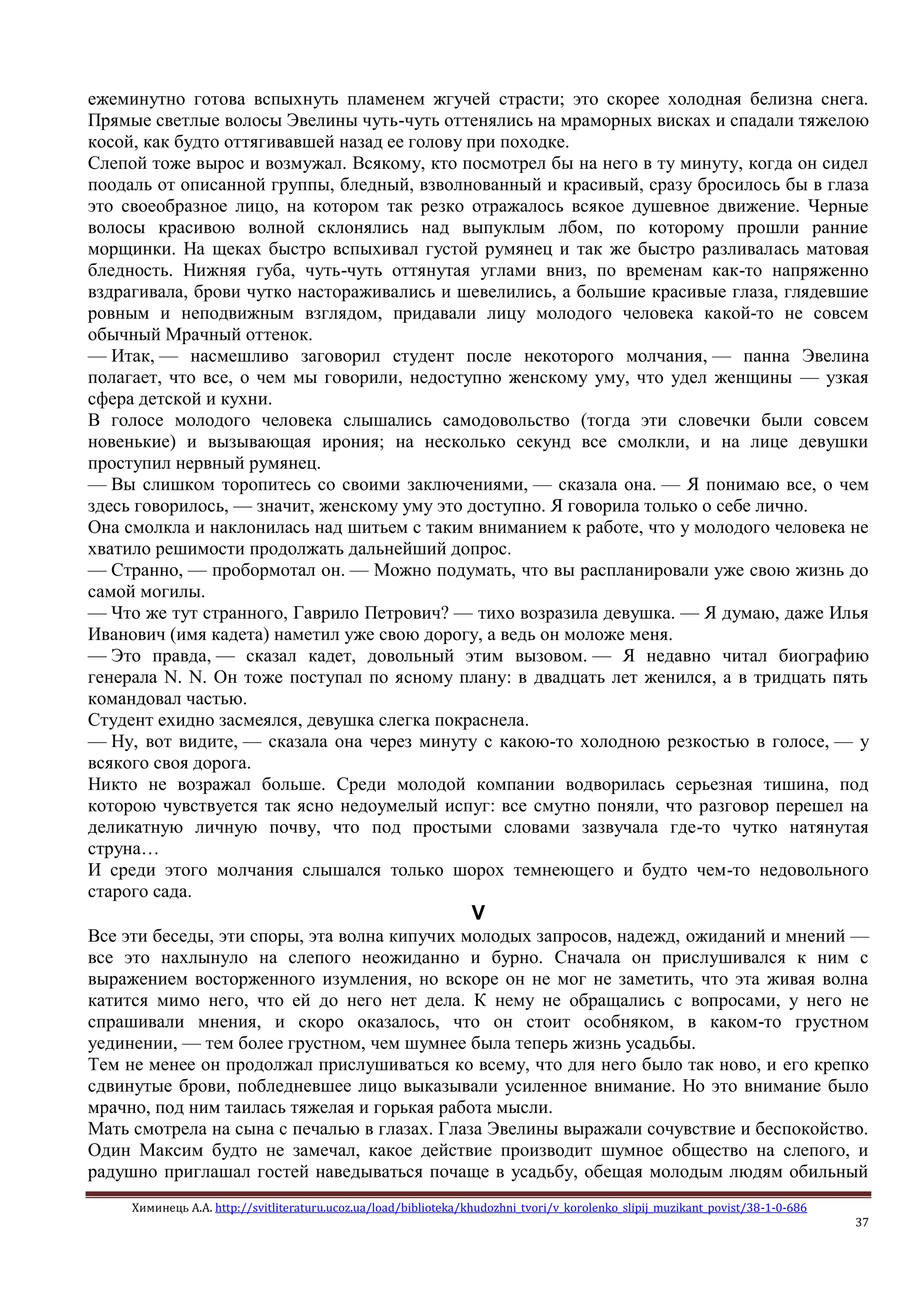 Химинець А.А. http://svitliteraturu.ucoz.ua/load/biblioteka/khudozhni_tvori/v_korolenko_slipij_muzikant_povist/38-1-0-686
37
ежеминутно готова вспыхнуть пламенем жгучей страсти; это скорее холодная белизна снега.
Прямые светлые волосы Эвелины чуть-чуть оттенялись на мраморных висках и спадали тяжелою
косой, как будто оттягивавшей назад ее голову при походке.
Слепой тоже вырос и возмужал. Всякому, кто посмотрел бы на него в ту минуту, когда он сидел
поодаль от описанной группы, бледный, взволнованный и красивый, сразу бросилось бы в глаза
это своеобразное лицо, на котором так резко отражалось всякое душевное движение. Черные
волосы красивою волной склонялись над выпуклым лбом, по которому прошли ранние
морщинки. На щеках быстро вспыхивал густой румянец и так же быстро разливалась матовая
бледность. Нижняя губа, чуть-чуть оттянутая углами вниз, по временам как-то напряженно
вздрагивала, брови чутко настораживались и шевелились, а большие красивые глаза, глядевшие
ровным и неподвижным взглядом, придавали лицу молодого человека какой-то не совсем
обычный Мрачный оттенок.
— Итак, — насмешливо заговорил студент после некоторого молчания, — панна Эвелина
полагает, что все, о чем мы говорили, недоступно женскому уму, что удел женщины — узкая
сфера детской и кухни.
В голосе молодого человека слышались самодовольство (тогда эти словечки были совсем
новенькие) и вызывающая ирония; на несколько секунд все смолкли, и на лице девушки
проступил нервный румянец.
— Вы слишком торопитесь со своими заключениями, — сказала она. — Я понимаю все, о чем
здесь говорилось, — значит, женскому уму это доступно. Я говорила только о себе лично.
Она смолкла и наклонилась над шитьем с таким вниманием к работе, что у молодого человека не
хватило решимости продолжать дальнейший допрос.
— Странно, — пробормотал он. — Можно подумать, что вы распланировали уже свою жизнь до
самой могилы.
— Что же тут странного, Гаврило Петрович? — тихо возразила девушка. — Я думаю, даже Илья
Иванович (имя кадета) наметил уже свою дорогу, а ведь он моложе меня.
— Это правда, — сказал кадет, довольный этим вызовом. — Я недавно читал биографию
генерала N. N. Он тоже поступал по ясному плану: в двадцать лет женился, а в тридцать пять
командовал частью.
Студент ехидно засмеялся, девушка слегка покраснела.
— Ну, вот видите, — сказала она через минуту с какою-то холодною резкостью в голосе, — у
всякого своя дорога.
Никто не возражал больше. Среди молодой компании водворилась серьезная тишина, под
которою чувствуется так ясно недоумелый испуг: все смутно поняли, что разговор перешел на
деликатную личную почву, что под простыми словами зазвучала где-то чутко натянутая
струна…
И среди этого молчания слышался только шорох темнеющего и будто чем-то недовольного
старого сада.
V
Все эти беседы, эти споры, эта волна кипучих молодых запросов, надежд, ожиданий и мнений —
все это нахлынуло на слепого неожиданно и бурно. Сначала он прислушивался к ним с
выражением восторженного изумления, но вскоре он не мог не заметить, что эта живая волна
катится мимо него, что ей до него нет дела. К нему не обращались с вопросами, у него не
спрашивали мнения, и скоро оказалось, что он стоит особняком, в каком-то грустном
уединении, — тем более грустном, чем шумнее была теперь жизнь усадьбы.
Тем не менее он продолжал прислушиваться ко всему, что для него было так ново, и его крепко
сдвинутые брови, побледневшее лицо выказывали усиленное внимание. Но это внимание было
мрачно, под ним таилась тяжелая и горькая работа мысли.
Мать смотрела на сына с печалью в глазах. Глаза Эвелины выражали сочувствие и беспокойство.
Один Максим будто не замечал, какое действие производит шумное общество на слепого, и
радушно приглашал гостей наведываться почаще в усадьбу, обещая молодым людям обильный
 
