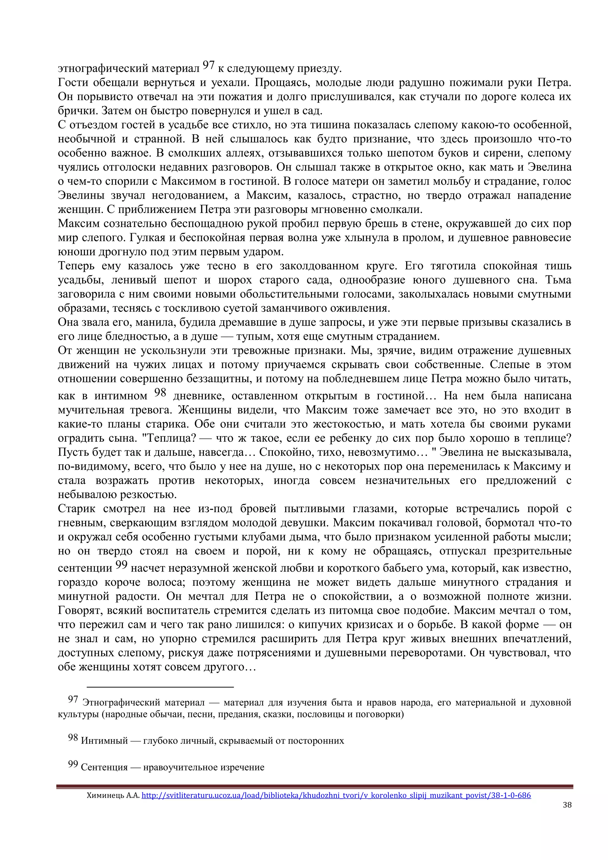 Химинець А.А. http://svitliteraturu.ucoz.ua/load/biblioteka/khudozhni_tvori/v_korolenko_slipij_muzikant_povist/38-1-0-686
38
этнографический материал 97 к следующему приезду.
Гости обещали вернуться и уехали. Прощаясь, молодые люди радушно пожимали руки Петра.
Он порывисто отвечал на эти пожатия и долго прислушивался, как стучали по дороге колеса их
брички. Затем он быстро повернулся и ушел в сад.
С отъездом гостей в усадьбе все стихло, но эта тишина показалась слепому какою-то особенной,
необычной и странной. В ней слышалось как будто признание, что здесь произошло что-то
особенно важное. В смолкших аллеях, отзывавшихся только шепотом буков и сирени, слепому
чуялись отголоски недавних разговоров. Он слышал также в открытое окно, как мать и Эвелина
о чем-то спорили с Максимом в гостиной. В голосе матери он заметил мольбу и страдание, голос
Эвелины звучал негодованием, а Максим, казалось, страстно, но твердо отражал нападение
женщин. С приближением Петра эти разговоры мгновенно смолкали.
Максим сознательно беспощадною рукой пробил первую брешь в стене, окружавшей до сих пор
мир слепого. Гулкая и беспокойная первая волна уже хлынула в пролом, и душевное равновесие
юноши дрогнуло под этим первым ударом.
Теперь ему казалось уже тесно в его заколдованном круге. Его тяготила спокойная тишь
усадьбы, ленивый шепот и шорох старого сада, однообразие юного душевного сна. Тьма
заговорила с ним своими новыми обольстительными голосами, заколыхалась новыми смутными
образами, теснясь с тоскливою суетой заманчивого оживления.
Она звала его, манила, будила дремавшие в душе запросы, и уже эти первые призывы сказались в
его лице бледностью, а в душе — тупым, хотя еще смутным страданием.
От женщин не ускользнули эти тревожные признаки. Мы, зрячие, видим отражение душевных
движений на чужих лицах и потому приучаемся скрывать свои собственные. Слепые в этом
отношении совершенно беззащитны, и потому на побледневшем лице Петра можно было читать,
как в интимном 98 дневнике, оставленном открытым в гостиной… На нем была написана
мучительная тревога. Женщины видели, что Максим тоже замечает все это, но это входит в
какие-то планы старика. Обе они считали это жестокостью, и мать хотела бы своими руками
оградить сына. "Теплица? — что ж такое, если ее ребенку до сих пор было хорошо в теплице?
Пусть будет так и дальше, навсегда… Спокойно, тихо, невозмутимо… " Эвелина не высказывала,
по-видимому, всего, что было у нее на душе, но с некоторых пор она переменилась к Максиму и
стала возражать против некоторых, иногда совсем незначительных его предложений с
небывалою резкостью.
Старик смотрел на нее из-под бровей пытливыми глазами, которые встречались порой с
гневным, сверкающим взглядом молодой девушки. Максим покачивал головой, бормотал что-то
и окружал себя особенно густыми клубами дыма, что было признаком усиленной работы мысли;
но он твердо стоял на своем и порой, ни к кому не обращаясь, отпускал презрительные
сентенции 99 насчет неразумной женской любви и короткого бабьего ума, который, как известно,
гораздо короче волоса; поэтому женщина не может видеть дальше минутного страдания и
минутной радости. Он мечтал для Петра не о спокойствии, а о возможной полноте жизни.
Говорят, всякий воспитатель стремится сделать из питомца свое подобие. Максим мечтал о том,
что пережил сам и чего так рано лишился: о кипучих кризисах и о борьбе. В какой форме — он
не знал и сам, но упорно стремился расширить для Петра круг живых внешних впечатлений,
доступных слепому, рискуя даже потрясениями и душевными переворотами. Он чувствовал, что
обе женщины хотят совсем другого…
97 Этнографический материал — материал для изучения быта и нравов народа, его материальной и духовной
культуры (народные обычаи, песни, предания, сказки, пословицы и поговорки)
98 Интимный — глубоко личный, скрываемый от посторонних
99 Сентенция — нравоучительное изречение
 