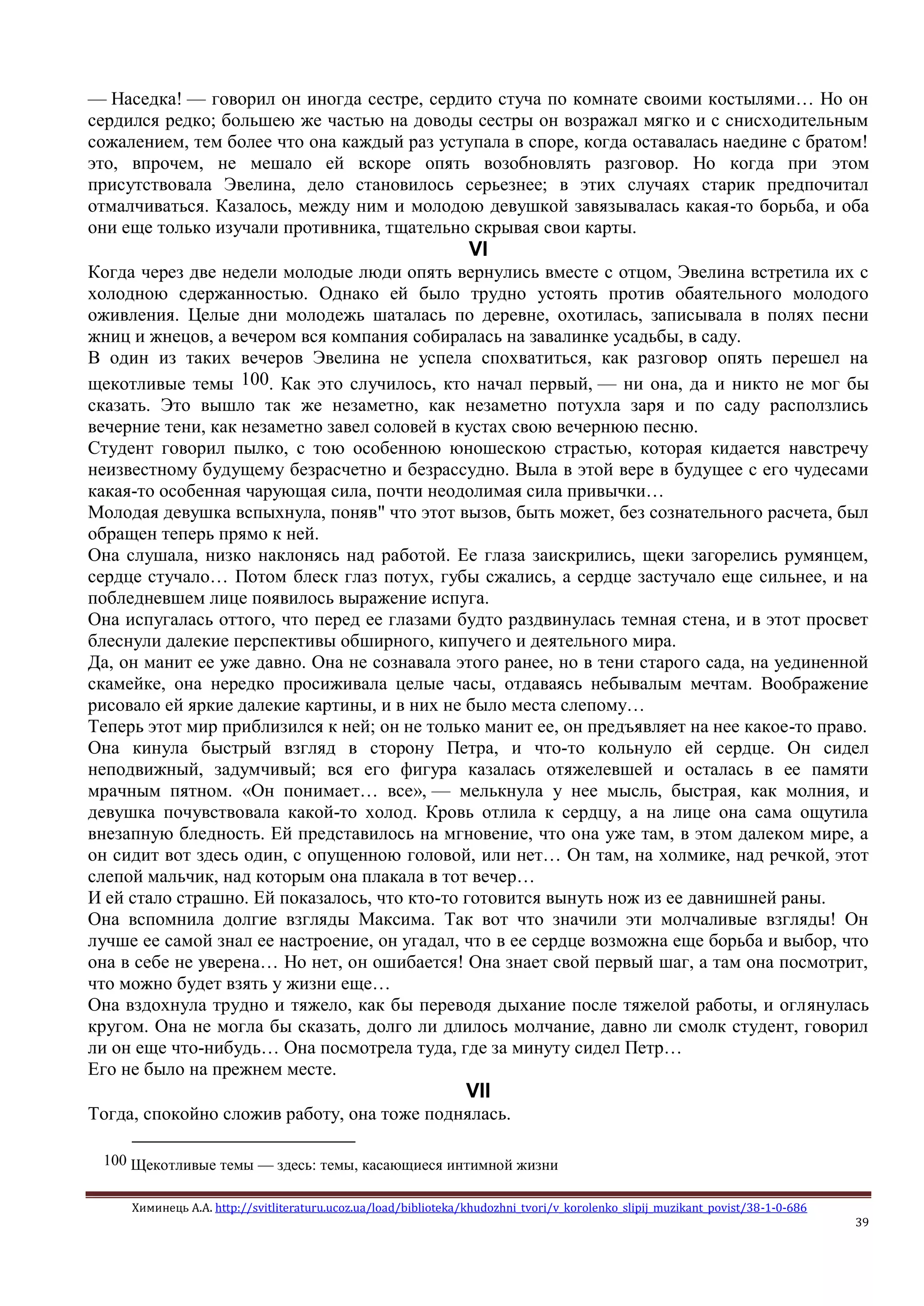 Химинець А.А. http://svitliteraturu.ucoz.ua/load/biblioteka/khudozhni_tvori/v_korolenko_slipij_muzikant_povist/38-1-0-686
39
— Наседка! — говорил он иногда сестре, сердито стуча по комнате своими костылями… Но он
сердился редко; большею же частью на доводы сестры он возражал мягко и с снисходительным
сожалением, тем более что она каждый раз уступала в споре, когда оставалась наедине с братом!
это, впрочем, не мешало ей вскоре опять возобновлять разговор. Но когда при этом
присутствовала Эвелина, дело становилось серьезнее; в этих случаях старик предпочитал
отмалчиваться. Казалось, между ним и молодою девушкой завязывалась какая-то борьба, и оба
они еще только изучали противника, тщательно скрывая свои карты.
VI
Когда через две недели молодые люди опять вернулись вместе с отцом, Эвелина встретила их с
холодною сдержанностью. Однако ей было трудно устоять против обаятельного молодого
оживления. Целые дни молодежь шаталась по деревне, охотилась, записывала в полях песни
жниц и жнецов, а вечером вся компания собиралась на завалинке усадьбы, в саду.
В один из таких вечеров Эвелина не успела спохватиться, как разговор опять перешел на
щекотливые темы 100. Как это случилось, кто начал первый, — ни она, да и никто не мог бы
сказать. Это вышло так же незаметно, как незаметно потухла заря и по саду расползлись
вечерние тени, как незаметно завел соловей в кустах свою вечернюю песню.
Студент говорил пылко, с тою особенною юношескою страстью, которая кидается навстречу
неизвестному будущему безрасчетно и безрассудно. Выла в этой вере в будущее с его чудесами
какая-то особенная чарующая сила, почти неодолимая сила привычки…
Молодая девушка вспыхнула, поняв" что этот вызов, быть может, без сознательного расчета, был
обращен теперь прямо к ней.
Она слушала, низко наклонясь над работой. Ее глаза заискрились, щеки загорелись румянцем,
сердце стучало… Потом блеск глаз потух, губы сжались, а сердце застучало еще сильнее, и на
побледневшем лице появилось выражение испуга.
Она испугалась оттого, что перед ее глазами будто раздвинулась темная стена, и в этот просвет
блеснули далекие перспективы обширного, кипучего и деятельного мира.
Да, он манит ее уже давно. Она не сознавала этого ранее, но в тени старого сада, на уединенной
скамейке, она нередко просиживала целые часы, отдаваясь небывалым мечтам. Воображение
рисовало ей яркие далекие картины, и в них не было места слепому…
Теперь этот мир приблизился к ней; он не только манит ее, он предъявляет на нее какое-то право.
Она кинула быстрый взгляд в сторону Петра, и что-то кольнуло ей сердце. Он сидел
неподвижный, задумчивый; вся его фигура казалась отяжелевшей и осталась в ее памяти
мрачным пятном. «Он понимает… все», — мелькнула у нее мысль, быстрая, как молния, и
девушка почувствовала какой-то холод. Кровь отлила к сердцу, а на лице она сама ощутила
внезапную бледность. Ей представилось на мгновение, что она уже там, в этом далеком мире, а
он сидит вот здесь один, с опущенною головой, или нет… Он там, на холмике, над речкой, этот
слепой мальчик, над которым она плакала в тот вечер…
И ей стало страшно. Ей показалось, что кто-то готовится вынуть нож из ее давнишней раны.
Она вспомнила долгие взгляды Максима. Так вот что значили эти молчаливые взгляды! Он
лучше ее самой знал ее настроение, он угадал, что в ее сердце возможна еще борьба и выбор, что
она в себе не уверена… Но нет, он ошибается! Она знает свой первый шаг, а там она посмотрит,
что можно будет взять у жизни еще…
Она вздохнула трудно и тяжело, как бы переводя дыхание после тяжелой работы, и оглянулась
кругом. Она не могла бы сказать, долго ли длилось молчание, давно ли смолк студент, говорил
ли он еще что-нибудь… Она посмотрела туда, где за минуту сидел Петр…
Его не было на прежнем месте.
VII
Тогда, спокойно сложив работу, она тоже поднялась.
100 Щекотливые темы — здесь: темы, касающиеся интимной жизни
 
