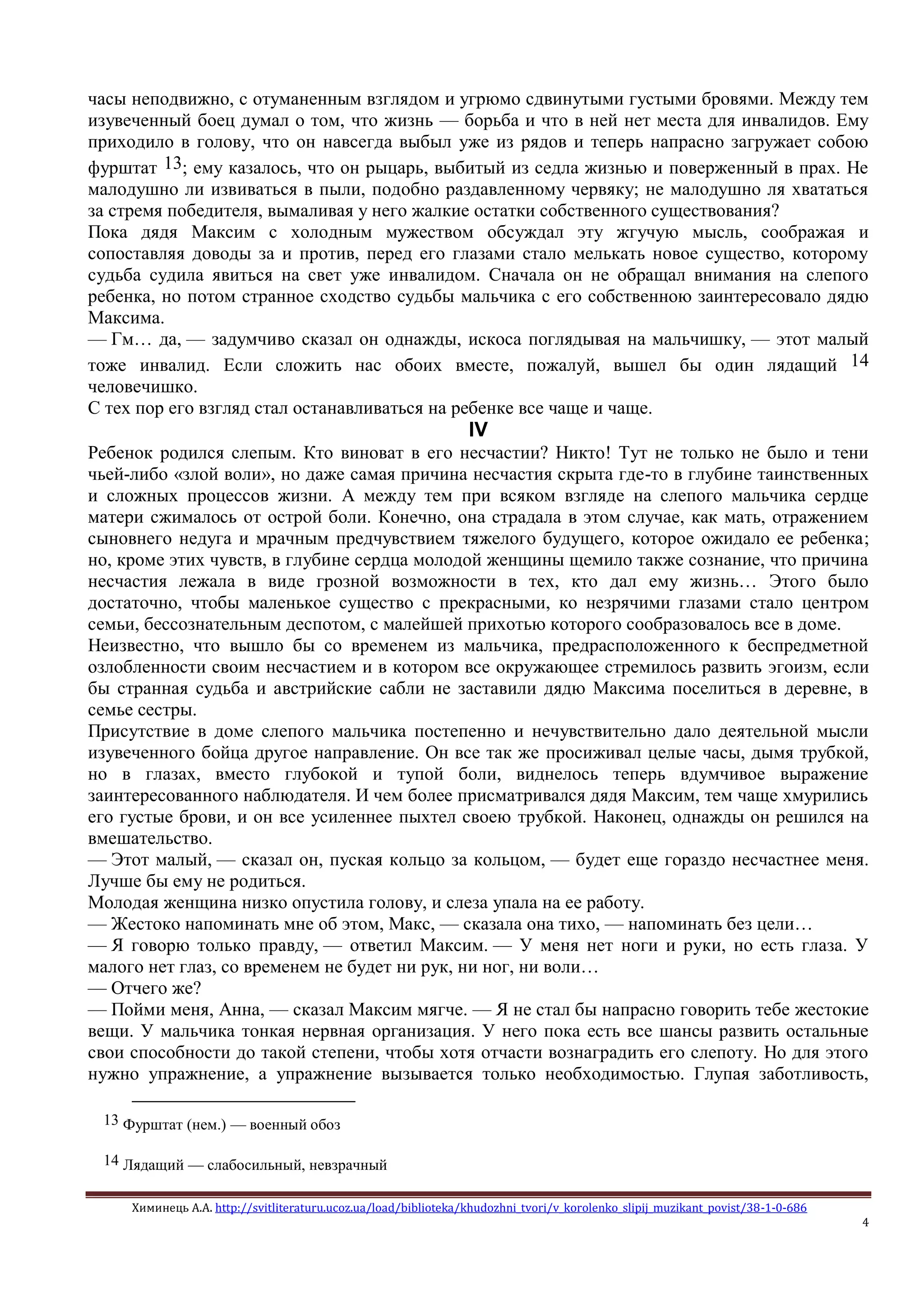 Химинець А.А. http://svitliteraturu.ucoz.ua/load/biblioteka/khudozhni_tvori/v_korolenko_slipij_muzikant_povist/38-1-0-686
4
часы неподвижно, с отуманенным взглядом и угрюмо сдвинутыми густыми бровями. Между тем
изувеченный боец думал о том, что жизнь — борьба и что в ней нет места для инвалидов. Ему
приходило в голову, что он навсегда выбыл уже из рядов и теперь напрасно загружает собою
фурштат 13; ему казалось, что он рыцарь, выбитый из седла жизнью и поверженный в прах. Не
малодушно ли извиваться в пыли, подобно раздавленному червяку; не малодушно ля хвататься
за стремя победителя, вымаливая у него жалкие остатки собственного существования?
Пока дядя Максим с холодным мужеством обсуждал эту жгучую мысль, соображая и
сопоставляя доводы за и против, перед его глазами стало мелькать новое существо, которому
судьба судила явиться на свет уже инвалидом. Сначала он не обращал внимания на слепого
ребенка, но потом странное сходство судьбы мальчика с его собственною заинтересовало дядю
Максима.
— Гм… да, — задумчиво сказал он однажды, искоса поглядывая на мальчишку, — этот малый
тоже инвалид. Если сложить нас обоих вместе, пожалуй, вышел бы один лядащий 14
человечишко.
С тех пор его взгляд стал останавливаться на ребенке все чаще и чаще.
IV
Ребенок родился слепым. Кто виноват в его несчастии? Никто! Тут не только не было и тени
чьей-либо «злой воли», но даже самая причина несчастия скрыта где-то в глубине таинственных
и сложных процессов жизни. А между тем при всяком взгляде на слепого мальчика сердце
матери сжималось от острой боли. Конечно, она страдала в этом случае, как мать, отражением
сыновнего недуга и мрачным предчувствием тяжелого будущего, которое ожидало ее ребенка;
но, кроме этих чувств, в глубине сердца молодой женщины щемило также сознание, что причина
несчастия лежала в виде грозной возможности в тех, кто дал ему жизнь… Этого было
достаточно, чтобы маленькое существо с прекрасными, ко незрячими глазами стало центром
семьи, бессознательным деспотом, с малейшей прихотью которого сообразовалось все в доме.
Неизвестно, что вышло бы со временем из мальчика, предрасположенного к беспредметной
озлобленности своим несчастием и в котором все окружающее стремилось развить эгоизм, если
бы странная судьба и австрийские сабли не заставили дядю Максима поселиться в деревне, в
семье сестры.
Присутствие в доме слепого мальчика постепенно и нечувствительно дало деятельной мысли
изувеченного бойца другое направление. Он все так же просиживал целые часы, дымя трубкой,
но в глазах, вместо глубокой и тупой боли, виднелось теперь вдумчивое выражение
заинтересованного наблюдателя. И чем более присматривался дядя Максим, тем чаще хмурились
его густые брови, и он все усиленнее пыхтел своею трубкой. Наконец, однажды он решился на
вмешательство.
— Этот малый, — сказал он, пуская кольцо за кольцом, — будет еще гораздо несчастнее меня.
Лучше бы ему не родиться.
Молодая женщина низко опустила голову, и слеза упала на ее работу.
— Жестоко напоминать мне об этом, Макс, — сказала она тихо, — напоминать без цели…
— Я говорю только правду, — ответил Максим. — У меня нет ноги и руки, но есть глаза. У
малого нет глаз, со временем не будет ни рук, ни ног, ни воли…
— Отчего же?
— Пойми меня, Анна, — сказал Максим мягче. — Я не стал бы напрасно говорить тебе жестокие
вещи. У мальчика тонкая нервная организация. У него пока есть все шансы развить остальные
свои способности до такой степени, чтобы хотя отчасти вознаградить его слепоту. Но для этого
нужно упражнение, а упражнение вызывается только необходимостью. Глупая заботливость,
13 Фурштат (нем.) — военный обоз
14 Лядащий — слабосильный, невзрачный
 