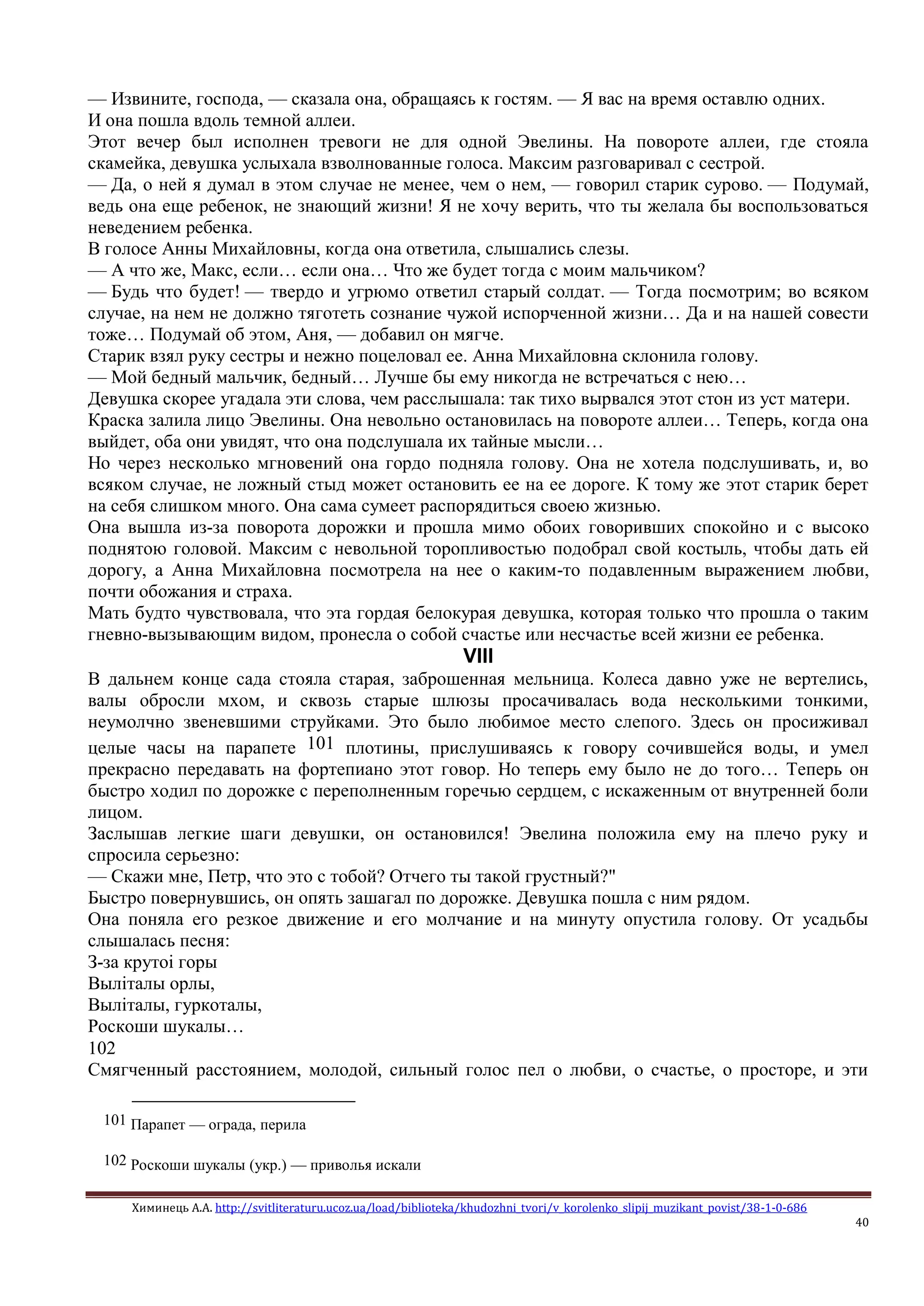 Химинець А.А. http://svitliteraturu.ucoz.ua/load/biblioteka/khudozhni_tvori/v_korolenko_slipij_muzikant_povist/38-1-0-686
40
— Извините, господа, — сказала она, обращаясь к гостям. — Я вас на время оставлю одних.
И она пошла вдоль темной аллеи.
Этот вечер был исполнен тревоги не для одной Эвелины. На повороте аллеи, где стояла
скамейка, девушка услыхала взволнованные голоса. Максим разговаривал с сестрой.
— Да, о ней я думал в этом случае не менее, чем о нем, — говорил старик сурово. — Подумай,
ведь она еще ребенок, не знающий жизни! Я не хочу верить, что ты желала бы воспользоваться
неведением ребенка.
В голосе Анны Михайловны, когда она ответила, слышались слезы.
— А что же, Макс, если… если она… Что же будет тогда с моим мальчиком?
— Будь что будет! — твердо и угрюмо ответил старый солдат. — Тогда посмотрим; во всяком
случае, на нем не должно тяготеть сознание чужой испорченной жизни… Да и на нашей совести
тоже… Подумай об этом, Аня, — добавил он мягче.
Старик взял руку сестры и нежно поцеловал ее. Анна Михайловна склонила голову.
— Мой бедный мальчик, бедный… Лучше бы ему никогда не встречаться с нею…
Девушка скорее угадала эти слова, чем расслышала: так тихо вырвался этот стон из уст матери.
Краска залила лицо Эвелины. Она невольно остановилась на повороте аллеи… Теперь, когда она
выйдет, оба они увидят, что она подслушала их тайные мысли…
Но через несколько мгновений она гордо подняла голову. Она не хотела подслушивать, и, во
всяком случае, не ложный стыд может остановить ее на ее дороге. К тому же этот старик берет
на себя слишком много. Она сама сумеет распорядиться своею жизнью.
Она вышла из-за поворота дорожки и прошла мимо обоих говоривших спокойно и с высоко
поднятою головой. Максим с невольной торопливостью подобрал свой костыль, чтобы дать ей
дорогу, а Анна Михайловна посмотрела на нее о каким-то подавленным выражением любви,
почти обожания и страха.
Мать будто чувствовала, что эта гордая белокурая девушка, которая только что прошла о таким
гневно-вызывающим видом, пронесла о собой счастье или несчастье всей жизни ее ребенка.
VIII
В дальнем конце сада стояла старая, заброшенная мельница. Колеса давно уже не вертелись,
валы обросли мхом, и сквозь старые шлюзы просачивалась вода несколькими тонкими,
неумолчно звеневшими струйками. Это было любимое место слепого. Здесь он просиживал
целые часы на парапете 101 плотины, прислушиваясь к говору сочившейся воды, и умел
прекрасно передавать на фортепиано этот говор. Но теперь ему было не до того… Теперь он
быстро ходил по дорожке с переполненным горечью сердцем, с искаженным от внутренней боли
лицом.
Заслышав легкие шаги девушки, он остановился! Эвелина положила ему на плечо руку и
спросила серьезно:
— Скажи мне, Петр, что это с тобой? Отчего ты такой грустный?"
Быстро повернувшись, он опять зашагал по дорожке. Девушка пошла с ним рядом.
Она поняла его резкое движение и его молчание и на минуту опустила голову. От усадьбы
слышалась песня:
З-за крутоi горы
Вылiталы орлы,
Вылiталы, гуркоталы,
Роскоши шукалы…
102
Смягченный расстоянием, молодой, сильный голос пел о любви, о счастье, о просторе, и эти
101 Парапет — ограда, перила
102 Роскоши шукалы (укр.) — приволья искали
 